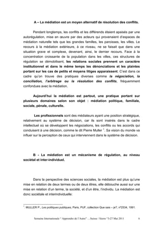 A – La médiation est un moyen alternatif de résolution des conflits.


        Pendant longtemps, les conflits et les différends étaient apaisés par une
autorégulation, mise en œuvre par des acteurs qui provenaient d’espaces de
médiation naturelle tels que les grandes familles, les paroisses, les villes. Le
recours à la médiation extérieure, à ce niveau, ne se faisait que dans une
situation grave et complexe, devenant, ainsi, le dernier recours. Face à la
concentration croissante de la population dans les villes, ces structures de
régulation se démobilisent, les relations sociales prennent un caractère
institutionnel et dans le même temps les dénonciations et les plaintes
portant sur les cas de petits et moyens litiges apparaissent. C’est dans ce
cadre qu’on trouve des pratiques diverses comme la négociation, la
conciliation, l’arbitrage ou la résolution des conflits, fréquemment
confondues avec la médiation.


      Aujourd’hui la médiation est partout, une pratique portant sur
plusieurs domaines selon son objet : médiation politique, familiale,
sociale, pénale, culturelle.


        Les profissionnels sont des médiateurs ayant une position stratégique,
relativement au système de décision, car ils sont insérés dans le cadre
intellectuel où se développent les négociations, les conflits ou les accords qui
conduisent à une décision, comme le dit Pierre Muller 1. Sa vision du monde va
influer sur la perception de ceux qui interviennent dans le système de décision.




       B - La médiation est un mécanisme de régulation, au niveau
sociétal et inter-individuel.




      Dans la perspective des sciences sociales, la médiation est plus qu’une
mise en relation de deux termes ou de deux êtres, elle débouche aussi sur une
mise en relation d’un terme, la société, et d’un être, l’individu. La médiation est
donc sociétale et interindividuelle:


1
. MULLER P., Les politiques publiques, Paris, PUF, collection Que sais – je?, nº2534, 1991.



       Semaine Internationale “ Apprendre de l’Autre” …Suisse / Sierre “3-27 Mai 2011         6
 