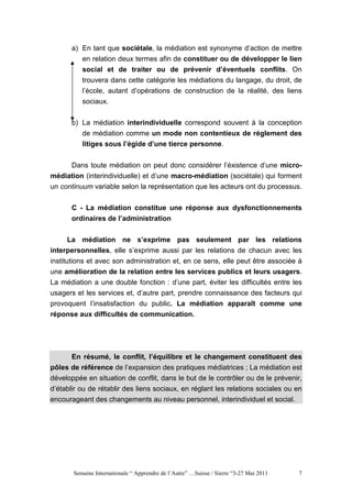 a) En tant que sociétale, la médiation est synonyme d’action de mettre
          en relation deux termes afin de constituer ou de développer le lien
          social et de traiter ou de prévenir d’éventuels conflits. On
          trouvera dans cette catégorie les médiations du langage, du droit, de
          l’école, autant d’opérations de construction de la réalité, des liens
          sociaux.


       b) La médiation interindividuelle correspond souvent à la conception
          de médiation comme un mode non contentieux de réglement des
          litiges sous l’égide d’une tierce personne.


     Dans toute médiation on peut donc considérer l’éxistence d’une micro-
médiation (interindividuelle) et d’une macro-médiation (sociétale) qui forment
un continuum variable selon la représentation que les acteurs ont du processus.


       C - La médiation constitue une réponse aux dysfonctionnements
       ordinaires de l’administration


       La médiation ne s’exprime pas seulement par les relations
interpersonnelles, elle s’exprime aussi par les relations de chacun avec les
institutions et avec son administration et, en ce sens, elle peut être associée à
une amélioration de la relation entre les services publics et leurs usagers.
La médiation a une double fonction : d’une part, éviter les difficultés entre les
usagers et les services et, d’autre part, prendre connaissance des facteurs qui
provoquent l’insatisfaction du public. La médiation apparaît comme une
réponse aux difficultés de communication.




      En résumé, le conflit, l’équilibre et le changement constituent des
pôles de référence de l’expansion des pratiques médiatrices ; La médiation est
développée en situation de conflit, dans le but de le contrôler ou de le prévenir,
d’établir ou de rétablir des liens sociaux, en réglant les relations sociales ou en
encourageant des changements au niveau personnel, interindividuel et social.




       Semaine Internationale “ Apprendre de l’Autre” …Suisse / Sierre “3-27 Mai 2011   7
 