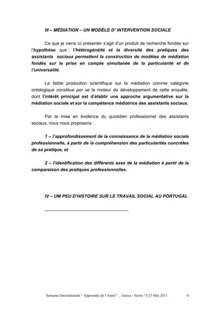 III – MÉDIATION – UN MODÈLE D’ INTERVENTION SOCIALE


       Ce que je viens ici présenter s’agit d’un produit de recherche fondée sur
l’hypothèse que : l’hétérogénéité et la diversité des pratiques des
assistants sociaux permettent la construction de modèles de médiation
fondés sur la prise en compte simultanée de la particularité et de
l’universalité.


       La faible production scientifique sur la médiation comme catégorie
ontologique constitue per se le moteur de développement de cette enquête,
dont l’intérêt principal est d’établir une approche argumentative sur la
médiation sociale et sur la compétence médiatrice des assistants sociaux.


      Par la mise en évidence du quotidien professionnel des assistants
sociaux, nous nous proposons :


      1 – l’approfondissement de la connaissance de la médiation sociale
professionnelle, à partir de la compréhension des particularités concrètes
de sa pratique, et


      2 – l’identification des différents axes de la médiation à partir de la
comparaison des pratiques professionnelles.




      IV – UM PEU D’HISTOIRE SUR LE TRAVAIL SOCIAL AU PORTUGAL


      ....................................................................




       Semaine Internationale “ Apprendre de l’Autre” …Suisse / Sierre “3-27 Mai 2011   8
 