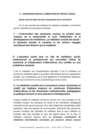 V – CONFIGURATION DE LA MÉDIATION EN TRAVAIL SOCIAL


       Quels sont les idées les plus marquantes de la recherche?


     En ce que concerne les pratiques de médiation analysées, la recherche
permet présenter les conclusions suivantes:


1 - L’intervention des assistants sociaux se produit dans
l’espace de la particularité et avec l’élaboration et le
développement de médiations. La médiation sociale est située :
la demande sociale, le contexte et les acteurs engagés
constituent des facteurs qui la modèlent.




2- L’assistant social joue un rôle de médiateur social,
institutionnel et professionnel qui concrétise l’effort de
recherche et d’élaboration d’alternatives aux conflits ou aux
problèmes existants.

Il est un médiateur aux caractéristiques spéciales. Il est un médiateur qui
favorise les médiations grâce à sa position intermédiaire dans les organisations
sociales, aux compétences qui lui sont légalement et formellement attribuées,
au rôle qui lui est reconnu et aux caractéristiques de son action.


3 - La médiation sociale est un processus ouvert, dynamique et
créatif qui implique toujours un continuum d’élaboration
d’alternatives où les dimensions institutionnelle, pédagogique
et politique forment un tout articulé et interdépendant.

Chaque modèle de médiation fonctionne comme une unité d’analyse où les
modalités d’action, les processus de travail et les orientations stratégiques
s’articulent et sont pourvus de sens. Pour cela, faciliter des accessibilités, prêter
assistance, créer des espaces de communication, promouvoir des compromis,
peuvent constituer des exemples de médiation dont le sens s’élabore au
quotidien dans des contextes et avec des agents divers. En ce sens, la
médiation s’exprime toujours dans un processus combinatoire de
médiations intermédiaires accomplies par plusieurs acteurs sociaux


       Semaine Internationale “ Apprendre de l’Autre” …Suisse / Sierre “3-27 Mai 2011   9
 