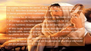 Los cuatro “Cánticos del Siervo” (Is 42, 1-4; 49, 1-6; 50, 4-11; 52, 13 -
53, 12) describen la entrega amorosa del Siervo en favor de su pueblo.
El Siervo presenta cinco cualidades.
• 1ª Deviene luz de las naciones y libera a los oprimidos (42, 7; 49, 6).
• 2ª Entrega su vida hasta quedar desfigurado (52, 14-15).
• 3ª Los hombres desprecian la entrega del Siervo (53, 2b-3).
• 4ª Más tarde, quienes le despreciaban descubren que su sacrificio no
ha sido vano, sino que gracias al Siervo reciben el perdón y triunfan
los planes del Señor (53, 4-10).
• 5ª Dios valora la entrega del Siervo (52, 13; 53, 1-2a) y le concede un
puesto de honor pues “cargó con los pecados de muchos e intercedió
por los pecadores” (53, 11-12).
 