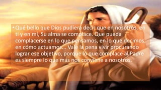 • Qué bello que Dios pudiera decir que en nosotros, en
ti y en mí, Su alma se complace. Que pueda
complacerse en lo que pensamos, en lo que decimos,
en cómo actuamos... Vale la pena vivir procurando
lograr ese objetivo, porque lo que complace al Padre
es siempre lo que más nos conviene a nosotros.
 