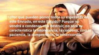 •¿Por qué pueden poner todos su esperanza en
este Enviado, en este Elegido? Porque no
vendrá a condenar, ni a destruir, no será su
característica la intolerancia, la condena, sino la
paciencia, la comprensión, la misericordia.
 