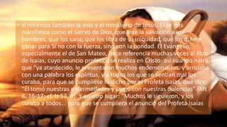 • si miramos también la vida y el ministerio de Jesús, Él se nos
manifiesta como el Siervo de Dios, que trae la salvación a los
hombres, que los sana, que los libra de su iniquidad, que los quiere
ganar para Sí no con la fuerza, sino con la bondad. El Evangelio,
especialmente el de San Mateo, hace referencia muchas veces al libro
de Isaías, cuyo anuncio profético se realiza en Cristo: así cuando narra
que “ya atardecido, le presentaron muchos endemoniados, y arrojaba
con una palabra los espíritus, y a todos los que se sentían mal los
curaba, para que se cumpliese lo dicho por el Profeta Isaías, que dice:
“Él tomó nuestras enfermedades y cargó con nuestras dolencias” (Mt
8, 16-17; cf. Is 53, 4). Y en otro lugar: “Muchos le siguieron, y los
curaba a todos... para que se cumpliera el anuncio del Profeta Isaías
 