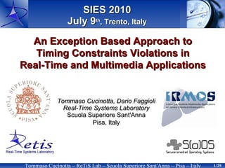 SIES 2010
                  July 9th, Trento, Italy

  An Exception Based Approach to
   Timing Constraints Violations in
Real-Time and Multimedia Applications


              Tommaso Cucinotta, Dario Faggioli
                Real-Time Systems Laboratory
                 Scuola Superiore Sant'Anna
                         Pisa, Italy




 Tommaso Cucinotta – ReTiS Lab – Scuola Superiore Sant'Anna – Pisa – Italy   1/29
 