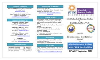 IMPORTANT DATES
ORGANISING COMMITTEE
ADVISORY COMMITTEE
PAYMENT DETAILS
RECOGNITION
LIVE TELECAST
Aligning Business Strategy
with CSR & Sustainability
REGISTRATION FEE & FORMS
Director: SIES College of Management Studies
Dr. Bigyan Verma
bigyanv@sies.edu.in
Board Member; CASI Global New York
(Prof. Dr.) Paresh Sheth |
pareshsheth@indus1advantage.com
SIES School of Business Studies
Prof. (Dr.) Durga Surekha
9820043509 | surekhad@sies.edu.in
SIES School of Business Studies
Prof. (Dr.) Lalitha Pillai
9833280245 | lalithap@sies.edu.in
SIES School of Business Studies
Prof. (Dr.) Rajesh Nair
9322211267 | rajeshkumarn@sies.edu.in
CSR Diary
Trustee | Dr. Mitez Sheth
9833570282 | mitesheth@gmail.com
Last date for registration 02 Sept 2020
Submission of Abstract 02 Sept 2020
Full paper submission 03 Sept 2020
Registration fee: INR 500/-
Download Application form, Copyright form,
Schedule and other details here:
www.siescoms.edu/international-conference-
casinewyork
Authors should send the registration fee along with
duly filled Registration form, Copyright Form & one
page summary. Online payments accepted. Details
below:
Bank details: Indian Bank, Nerul Branch, Navi
Mumbai
Account number: 6892142026
Beneficiary: ‘SIES School of Business Studies’
payable at Mumbai.
IFSC Code: IDIB000N110
* Principal author and co-author are required to pay
the registration fee separately.
Authors who present their papers will be awarded a
certificate of recognition.
Selected papers will be published with ISBN number.
Entire conference will be telecast LIVE on our
YouTube channel. Subscribe to the channel to watch it
LIVE.
http://www.youtube.com/c/CASIGlobalNewYork
SIES School of Business Studies
&
CASI Global New York
presents
International Conference
(Online)
on
04th & 05th September 2020
 