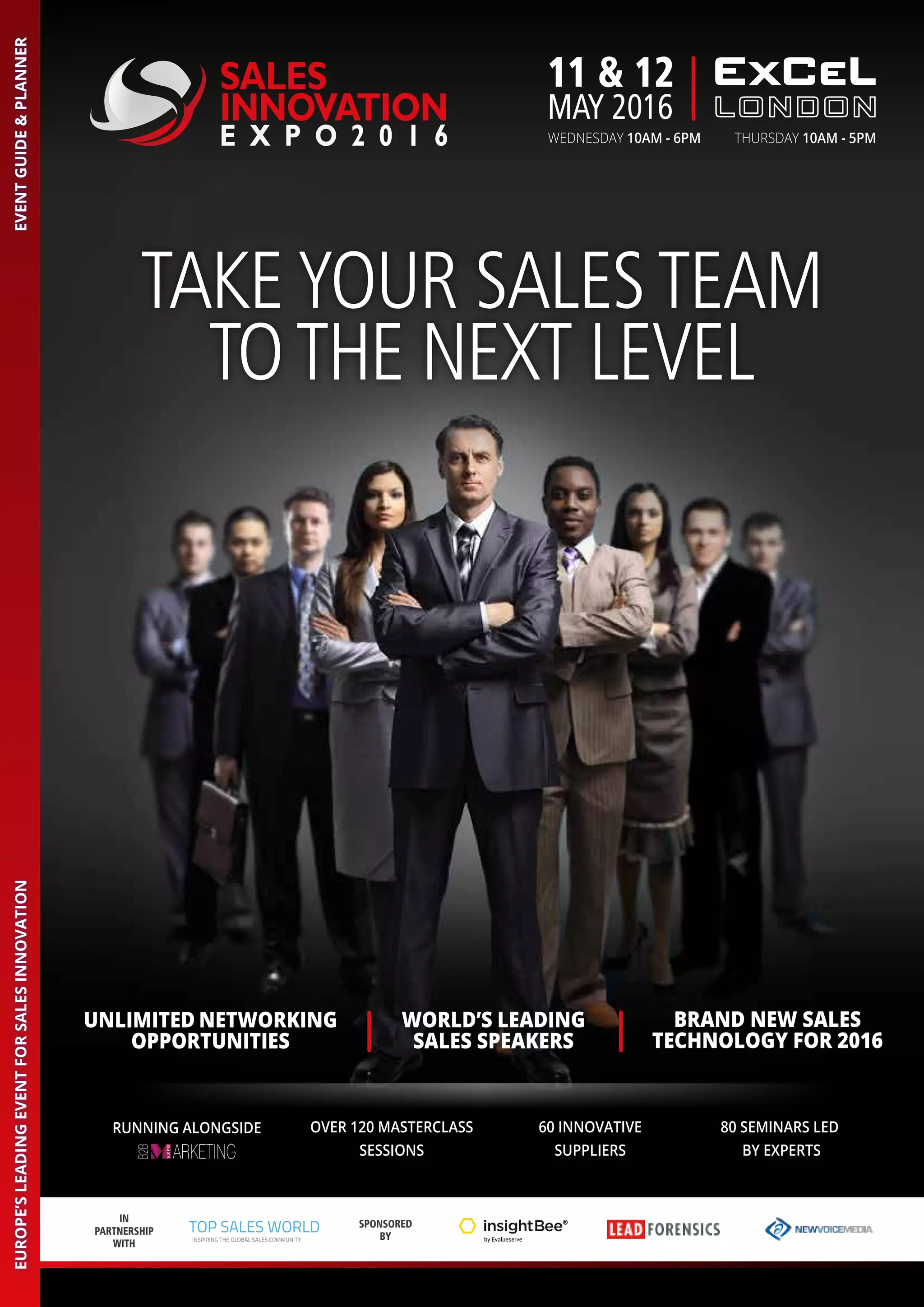 WORLD’S LEADING
SALES SPEAKERS
BRAND NEW SALES
TECHNOLOGY FOR 2016
UNLIMITED NETWORKING
OPPORTUNITIES
IN
PARTNERSHIP
WITH
SPONSORED
BY
TOP SALES WORLD
INSPIRING THE GLOBAL SALES COMMUNITY
TAKEYOUR SALESTEAM
TOTHE NEXT LEVEL
SALES
INNOVATION
E X P O 2 0 1 6
EVENTGUIDE&PLANNEREUROPE’SLEADINGEVENTFORSALESINNOVATION
11 & 12
MAY 2016
WEDNESDAY 10AM - 6PM THURSDAY 10AM - 5PM
60 INNOVATIVE
SUPPLIERS
OVER 120 MASTERCLASS
SESSIONS
80 SEMINARS LED
BY EXPERTS
RUNNING ALONGSIDE
 