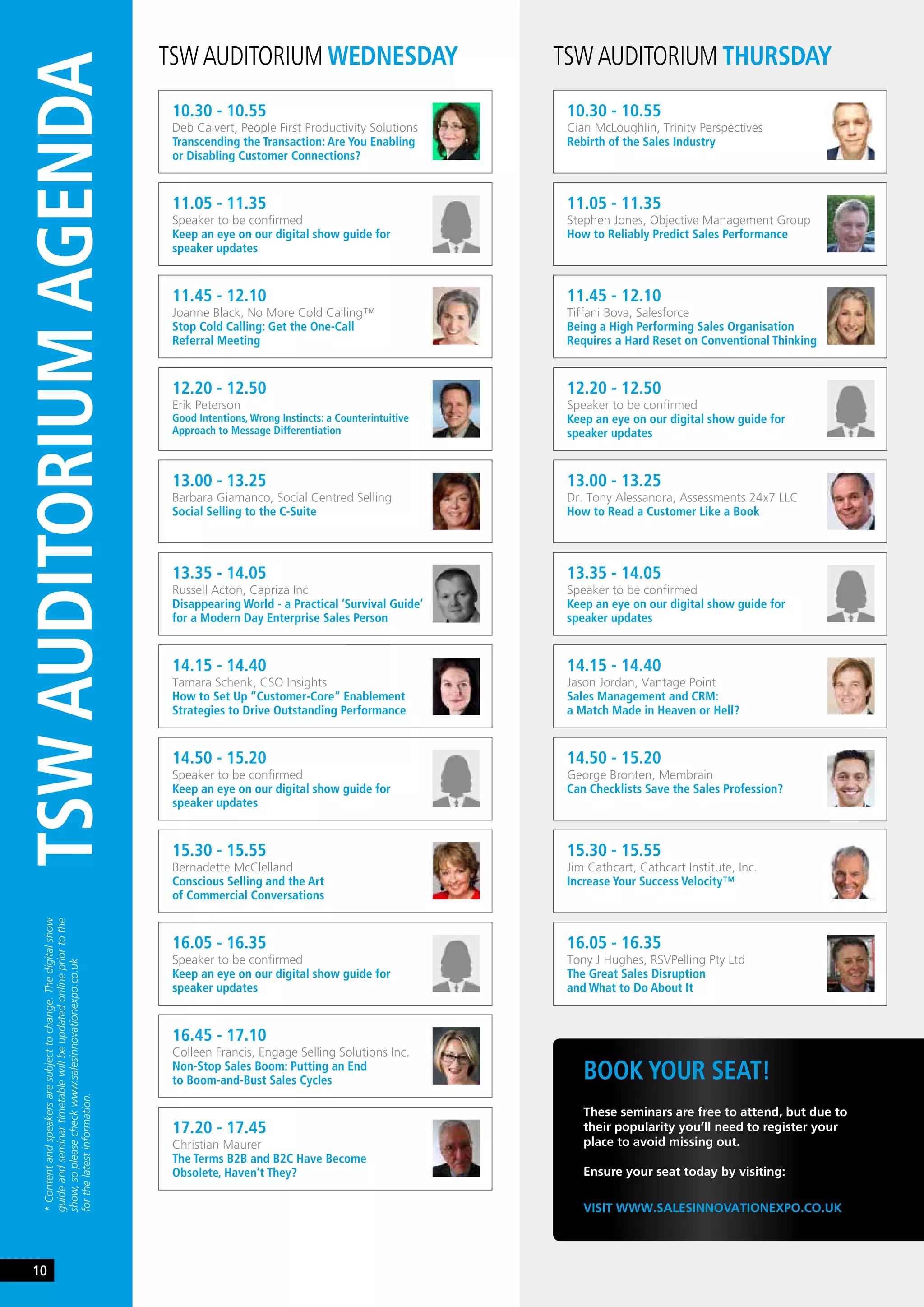 TSW AUDITORIUM WEDNESDAY TSW AUDITORIUM THURSDAY
10.30 - 10.55
Deb Calvert, People First Productivity Solutions
Transcending the Transaction: Are You Enabling
or Disabling Customer Connections?
10.30 - 10.55
Cian McLoughlin, Trinity Perspectives
Rebirth of the Sales Industry
12.20 - 12.50
Erik Peterson
Good Intentions, Wrong Instincts: a Counterintuitive
Approach to Message Differentiation
13.00 - 13.25
Dr. Tony Alessandra, Assessments 24x7 LLC
How to Read a Customer Like a Book
14.50 - 15.20
Speaker to be confirmed
Keep an eye on our digital show guide for
speaker updates
15.30 - 15.55
Jim Cathcart, Cathcart Institute, Inc.
Increase Your Success Velocity™
11.45 - 12.10
Joanne Black, No More Cold Calling™
Stop Cold Calling: Get the One-Call
Referral Meeting
11.45 - 12.10
Tiffani Bova, Salesforce
Being a High Performing Sales Organisation
Requires a Hard Reset on Conventional Thinking
13.35 - 14.05
Russell Acton, Capriza Inc
Disappearing World - a Practical ‘Survival Guide’
for a Modern Day Enterprise Sales Person
14.15 - 14.40
Jason Jordan, Vantage Point
Sales Management and CRM:
a Match Made in Heaven or Hell?
16.05 - 16.35
Speaker to be confirmed
Keep an eye on our digital show guide for
speaker updates
11.05 - 11.35
Speaker to be confirmed
Keep an eye on our digital show guide for
speaker updates
11.05 - 11.35
Stephen Jones, Objective Management Group
How to Reliably Predict Sales Performance
13.00 - 13.25
Barbara Giamanco, Social Centred Selling
Social Selling to the C-Suite
13.35 - 14.05
Speaker to be confirmed
Keep an eye on our digital show guide for
speaker updates
15.30 - 15.55
Bernadette McClelland
Conscious Selling and the Art
of Commercial Conversations
16.05 - 16.35
Tony J Hughes, RSVPelling Pty Ltd
The Great Sales Disruption
and What to Do About It
12.20 - 12.50
Speaker to be confirmed
Keep an eye on our digital show guide for
speaker updates
14.15 - 14.40
Tamara Schenk, CSO Insights
How to Set Up “Customer-Core” Enablement
Strategies to Drive Outstanding Performance
14.50 - 15.20
George Bronten, Membrain
Can Checklists Save the Sales Profession?
16.45 - 17.10
Colleen Francis, Engage Selling Solutions Inc.
Non-Stop Sales Boom: Putting an End
to Boom-and-Bust Sales Cycles
17.20 - 17.45
Christian Maurer
The Terms B2B and B2C Have Become
Obsolete, Haven’t They?
BOOK YOUR SEAT!
VISIT WWW.SALESINNOVATIONEXPO.CO.UK
These seminars are free to attend, but due to
their popularity you’ll need to register your
place to avoid missing out.
Ensure your seat today by visiting:
TSWAUDITORIUMAGENDA
*Contentandspeakersaresubjecttochange.Thedigitalshow
guideandseminartimetablewillbeupdatedonlinepriortothe
show,sopleasecheckwww.salesinnovationexpo.co.uk
forthelatestinformation.
10
 