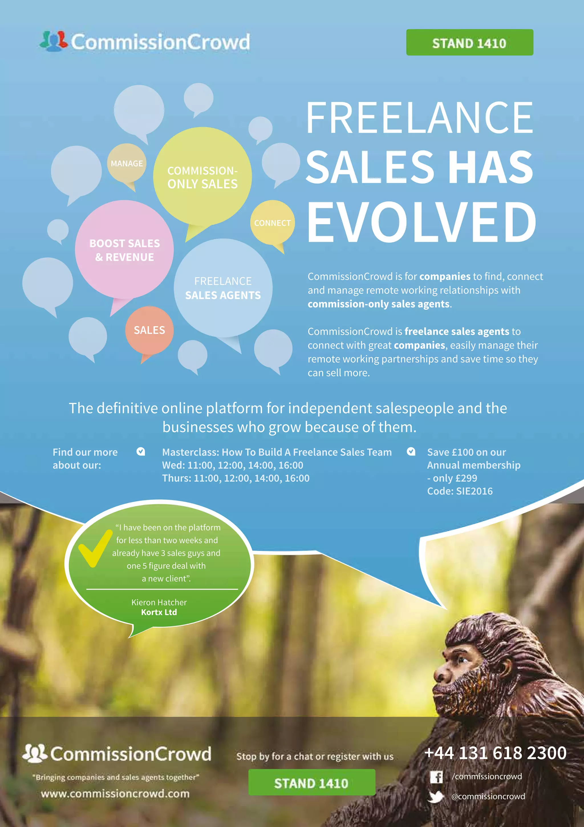 Kieron Hatcher
Kortx Ltd
“I have been on the platform
for less than two weeks and
already have 3 sales guys and
one 5 figure deal with
a new client”.
@commissioncrowd
/commissioncrowd
+44 131 618 2300
SALES
MANAGE
CONNECT
BOOST SALES
& REVENUE
COMMISSION-
ONLY SALES
FREELANCE
SALES AGENTS
Save £100 on our
Annual membership
- only £299
Code: SIE2016
Masterclass: How To Build A Freelance Sales Team
Wed: 11:00, 12:00, 14:00, 16:00
Thurs: 11:00, 12:00, 14:00, 16:00
Find our more
about our:
The definitive online platform for independent salespeople and the
businesses who grow because of them.
CommissionCrowd is for companies to find, connect
and manage remote working relationships with
commission-only sales agents.
CommissionCrowd is freelance sales agents to
connect with great companies, easily manage their
remote working partnerships and save time so they
can sell more.
SALES HAS
EVOLVED
FREELANCE
 