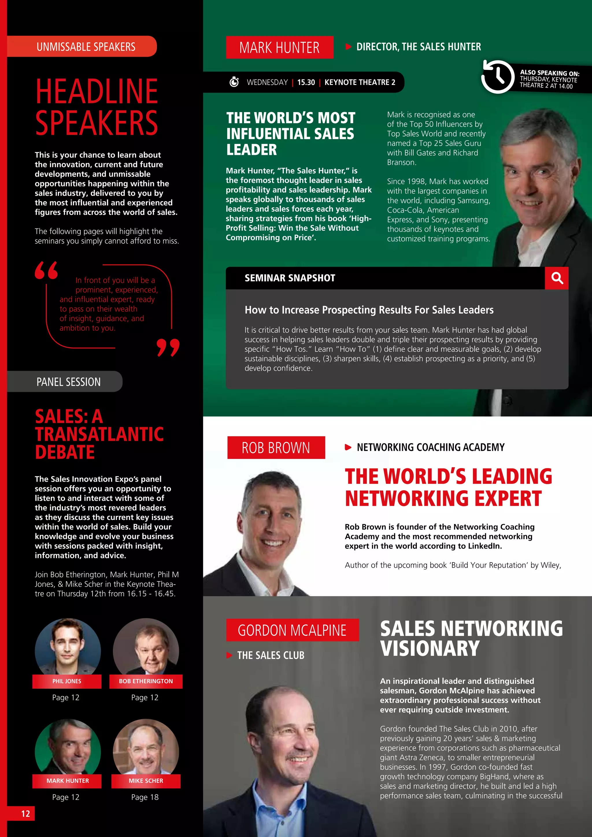 THE WORLD’S LEADING
NETWORKING EXPERT
Rob Brown is founder of the Networking Coaching
Academy and the most recommended networking
expert in the world according to LinkedIn.
Author of the upcoming book ‘Build Your Reputation’ by Wiley,
ROB BROWN NETWORKING COACHING ACADEMY
THE WORLD’S MOST
INFLUENTIAL SALES
LEADER
SEMINAR SNAPSHOT
How to Increase Prospecting Results For Sales Leaders
It is critical to drive better results from your sales team. Mark Hunter has had global
success in helping sales leaders double and triple their prospecting results by providing
specific “How Tos.” Learn “How To” (1) define clear and measurable goals, (2) develop
sustainable disciplines, (3) sharpen skills, (4) establish prospecting as a priority, and (5)
develop confidence.
DIRECTOR, THE SALES HUNTERMARK HUNTER
Mark Hunter, “The Sales Hunter,” is
the foremost thought leader in sales
profitability and sales leadership. Mark
speaks globally to thousands of sales
leaders and sales forces each year,
sharing strategies from his book ‘High-
Profit Selling: Win the Sale Without
Compromising on Price’.
WEDNESDAY | 15.30 | KEYNOTE THEATRE 2
Mark is recognised as one
of the Top 50 Influencers by
Top Sales World and recently
named a Top 25 Sales Guru
with Bill Gates and Richard
Branson.
Since 1998, Mark has worked
with the largest companies in
the world, including Samsung,
Coca-Cola, American
Express, and Sony, presenting
thousands of keynotes and
customized training programs.
HEADLINE
SPEAKERS
SALES: A
TRANSATLANTIC
DEBATE
UNMISSABLE SPEAKERS
PANEL SESSION
This is your chance to learn about
the innovation, current and future
developments, and unmissable
opportunities happening within the
sales industry, delivered to you by
the most influential and experienced
figures from across the world of sales.
The following pages will highlight the
seminars you simply cannot afford to miss.
The Sales Innovation Expo’s panel
session offers you an opportunity to
listen to and interact with some of
the industry’s most revered leaders
as they discuss the current key issues
within the world of sales. Build your
knowledge and evolve your business
with sessions packed with insight,
information, and advice.
Join Bob Etherington, Mark Hunter, Phil M
Jones, & Mike Scher in the Keynote Thea-
tre on Thursday 12th from 16.15 - 16.45.
In front of you will be a
prominent, experienced,
and influential expert, ready
to pass on their wealth
of insight, guidance, and
ambition to you.
Page 12
Page 12 Page 18
Page 12
PHIL JONES
MARK HUNTER MIKE SCHER
BOB ETHERINGTON
SALES NETWORKING
VISIONARY
An inspirational leader and distinguished
salesman, Gordon McAlpine has achieved
extraordinary professional success without
ever requiring outside investment.
Gordon founded The Sales Club in 2010, after
previously gaining 20 years’ sales & marketing
experience from corporations such as pharmaceutical
giant Astra Zeneca, to smaller entrepreneurial
businesses. In 1997, Gordon co-founded fast
growth technology company BigHand, where as
sales and marketing director, he built and led a high
performance sales team, culminating in the successful
THE SALES CLUB
GORDON MCALPINE
ALSO SPEAKING ON:
THURSDAY, KEYNOTE
THEATRE 2 AT 14.00
12
 