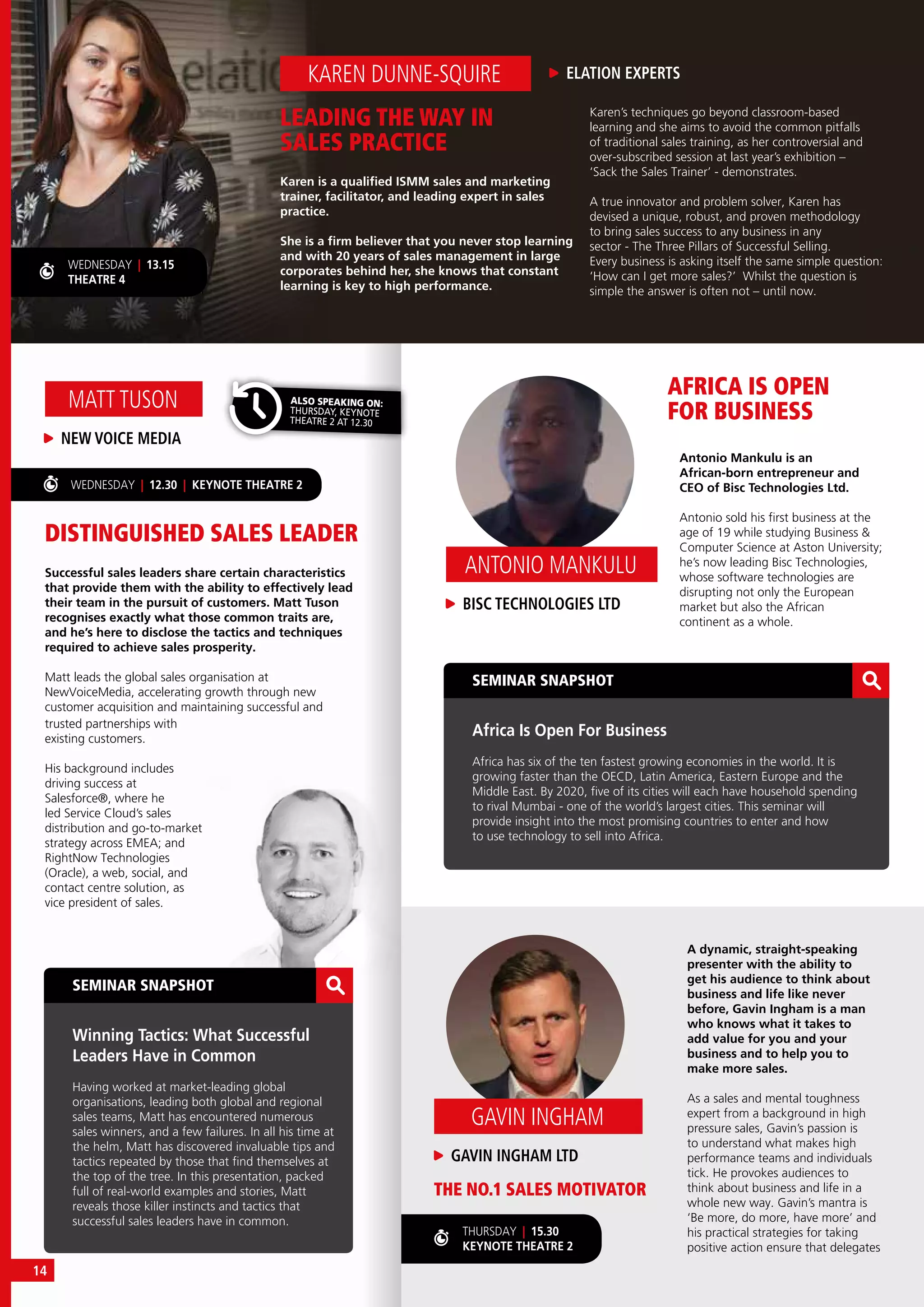 THURSDAY | 15.30
KEYNOTE THEATRE 2
SEMINAR SNAPSHOT
Winning Tactics: What Successful
Leaders Have in Common
Having worked at market-leading global
organisations, leading both global and regional
sales teams, Matt has encountered numerous
sales winners, and a few failures. In all his time at
the helm, Matt has discovered invaluable tips and
tactics repeated by those that find themselves at
the top of the tree. In this presentation, packed
full of real-world examples and stories, Matt
reveals those killer instincts and tactics that
successful sales leaders have in common.
SEMINAR SNAPSHOT
Africa Is Open For Business
Africa has six of the ten fastest growing economies in the world. It is
growing faster than the OECD, Latin America, Eastern Europe and the
Middle East. By 2020, five of its cities will each have household spending
to rival Mumbai - one of the world’s largest cities. This seminar will
provide insight into the most promising countries to enter and how
to use technology to sell into Africa.
DISTINGUISHED SALES LEADER
THE NO.1 SALES MOTIVATOR
AFRICA IS OPEN
FOR BUSINESS
Successful sales leaders share certain characteristics
that provide them with the ability to effectively lead
their team in the pursuit of customers. Matt Tuson
recognises exactly what those common traits are,
and he’s here to disclose the tactics and techniques
required to achieve sales prosperity.
Matt leads the global sales organisation at
NewVoiceMedia, accelerating growth through new
customer acquisition and maintaining successful and
NEW VOICE MEDIA
MATT TUSON
WEDNESDAY | 12.30 | KEYNOTE THEATRE 2
LEADING THE WAY IN
SALES PRACTICE
Karen is a qualified ISMM sales and marketing
trainer, facilitator, and leading expert in sales
practice.
She is a firm believer that you never stop learning
and with 20 years of sales management in large
corporates behind her, she knows that constant
learning is key to high performance.
A dynamic, straight-speaking
presenter with the ability to
get his audience to think about
business and life like never
before, Gavin Ingham is a man
who knows what it takes to
add value for you and your
business and to help you to
make more sales.
As a sales and mental toughness
expert from a background in high
pressure sales, Gavin’s passion is
to understand what makes high
performance teams and individuals
tick. He provokes audiences to
think about business and life in a
whole new way. Gavin’s mantra is
‘Be more, do more, have more’ and
his practical strategies for taking
positive action ensure that delegates
Antonio Mankulu is an
African-born entrepreneur and
CEO of Bisc Technologies Ltd.
Antonio sold his first business at the
age of 19 while studying Business &
Computer Science at Aston University;
he’s now leading Bisc Technologies,
whose software technologies are
disrupting not only the European
market but also the African
continent as a whole.
ELATION EXPERTSKAREN DUNNE-SQUIRE
Karen’s techniques go beyond classroom-based
learning and she aims to avoid the common pitfalls
of traditional sales training, as her controversial and
over-subscribed session at last year’s exhibition –
‘Sack the Sales Trainer’ - demonstrates.
A true innovator and problem solver, Karen has
devised a unique, robust, and proven methodology
to bring sales success to any business in any
sector - The Three Pillars of Successful Selling.
Every business is asking itself the same simple question:
‘How can I get more sales?’ Whilst the question is
simple the answer is often not – until now.
WEDNESDAY | 13.15
THEATRE 4
trusted partnerships with
existing customers.
His background includes
driving success at
Salesforce®, where he
led Service Cloud’s sales
distribution and go-to-market
strategy across EMEA; and
RightNow Technologies
(Oracle), a web, social, and
contact centre solution, as
vice president of sales.
ALSO SPEAKING ON:
THURSDAY, KEYNOTE
THEATRE 2 AT 12.30
GAVIN INGHAM LTD
GAVIN INGHAM
BISC TECHNOLOGIES LTD
ANTONIO MANKULU
14
 
