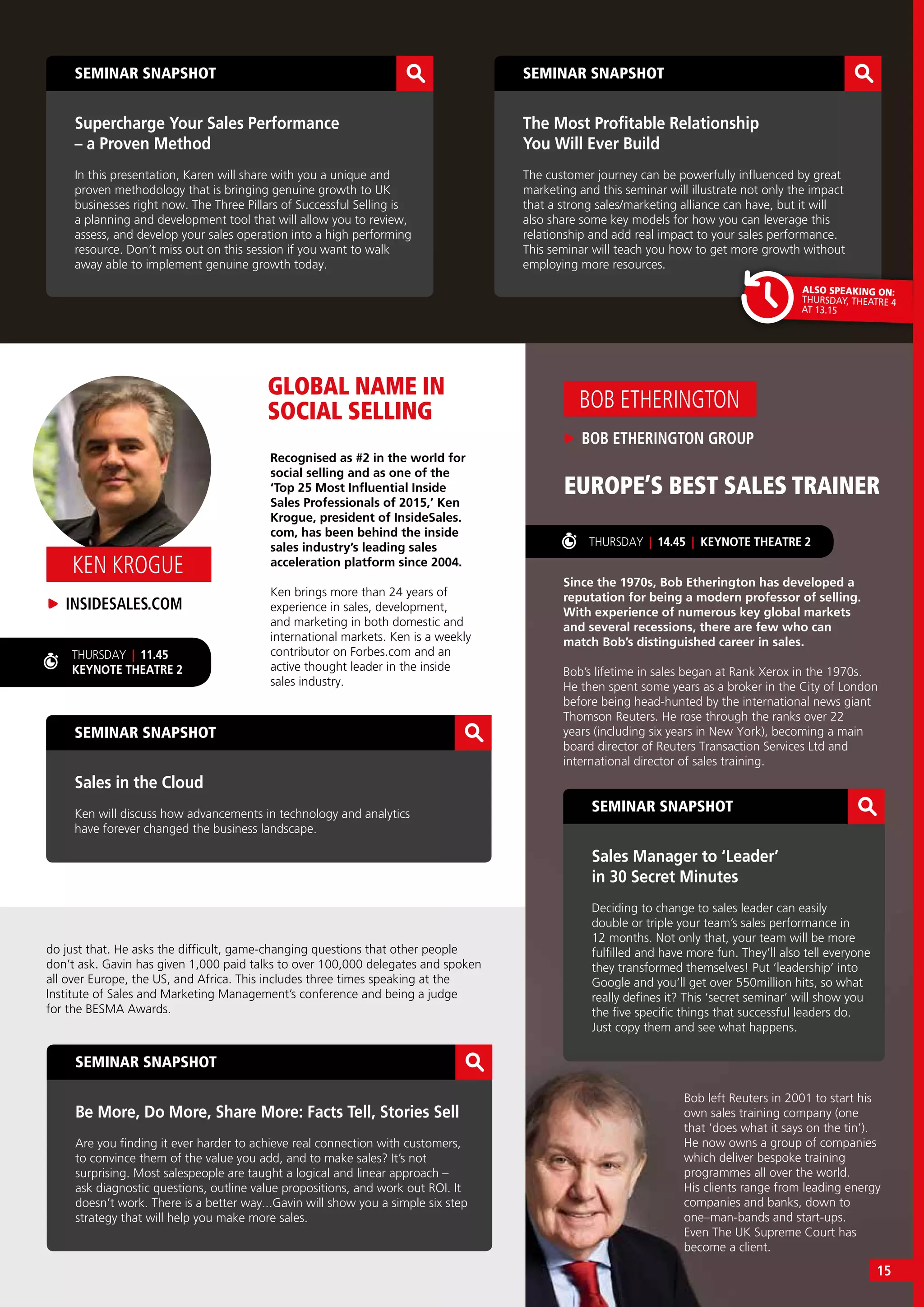 SEMINAR SNAPSHOT
Be More, Do More, Share More: Facts Tell, Stories Sell
Are you finding it ever harder to achieve real connection with customers,
to convince them of the value you add, and to make sales? It’s not
surprising. Most salespeople are taught a logical and linear approach –
ask diagnostic questions, outline value propositions, and work out ROI. It
doesn’t work. There is a better way...Gavin will show you a simple six step
strategy that will help you make more sales.
SEMINAR SNAPSHOT
Sales in the Cloud
Ken will discuss how advancements in technology and analytics
have forever changed the business landscape.
GLOBAL NAME IN
SOCIAL SELLING
THURSDAY | 14.45 | KEYNOTE THEATRE 2
EUROPE’S BEST SALES TRAINER
Recognised as #2 in the world for
social selling and as one of the
‘Top 25 Most Influential Inside
Sales Professionals of 2015,’ Ken
Krogue, president of InsideSales.
com, has been behind the inside
sales industry’s leading sales
acceleration platform since 2004.
Ken brings more than 24 years of
experience in sales, development,
and marketing in both domestic and
international markets. Ken is a weekly
contributor on Forbes.com and an
active thought leader in the inside
sales industry.
Since the 1970s, Bob Etherington has developed a
reputation for being a modern professor of selling.
With experience of numerous key global markets
and several recessions, there are few who can
match Bob’s distinguished career in sales.
Bob’s lifetime in sales began at Rank Xerox in the 1970s.
He then spent some years as a broker in the City of London
before being head-hunted by the international news giant
Thomson Reuters. He rose through the ranks over 22
years (including six years in New York), becoming a main
board director of Reuters Transaction Services Ltd and
international director of sales training.
THURSDAY | 11.45
KEYNOTE THEATRE 2
SEMINAR SNAPSHOT
Supercharge Your Sales Performance
– a Proven Method
In this presentation, Karen will share with you a unique and
proven methodology that is bringing genuine growth to UK
businesses right now. The Three Pillars of Successful Selling is
a planning and development tool that will allow you to review,
assess, and develop your sales operation into a high performing
resource. Don’t miss out on this session if you want to walk
away able to implement genuine growth today.
SEMINAR SNAPSHOT
The Most Profitable Relationship
You Will Ever Build
The customer journey can be powerfully influenced by great
marketing and this seminar will illustrate not only the impact
that a strong sales/marketing alliance can have, but it will
also share some key models for how you can leverage this
relationship and add real impact to your sales performance.
This seminar will teach you how to get more growth without
employing more resources.
BOB ETHERINGTON GROUP
BOB ETHERINGTON
SEMINAR SNAPSHOT
Sales Manager to ‘Leader’
in 30 Secret Minutes
Deciding to change to sales leader can easily
double or triple your team’s sales performance in
12 months. Not only that, your team will be more
fulfilled and have more fun. They’ll also tell everyone
they transformed themselves! Put ‘leadership’ into
Google and you’ll get over 550million hits, so what
really defines it? This ‘secret seminar’ will show you
the five specific things that successful leaders do.
Just copy them and see what happens.
ALSO SPEAKING ON:
THURSDAY, THEATRE 4
AT 13.15
INSIDESALES.COM
KEN KROGUE
do just that. He asks the difficult, game-changing questions that other people
don’t ask. Gavin has given 1,000 paid talks to over 100,000 delegates and spoken
all over Europe, the US, and Africa. This includes three times speaking at the
Institute of Sales and Marketing Management’s conference and being a judge
for the BESMA Awards.
Bob left Reuters in 2001 to start his
own sales training company (one
that ‘does what it says on the tin’).
He now owns a group of companies
which deliver bespoke training
programmes all over the world.
His clients range from leading energy
companies and banks, down to
one–man-bands and start-ups.
Even The UK Supreme Court has
become a client.
15
 