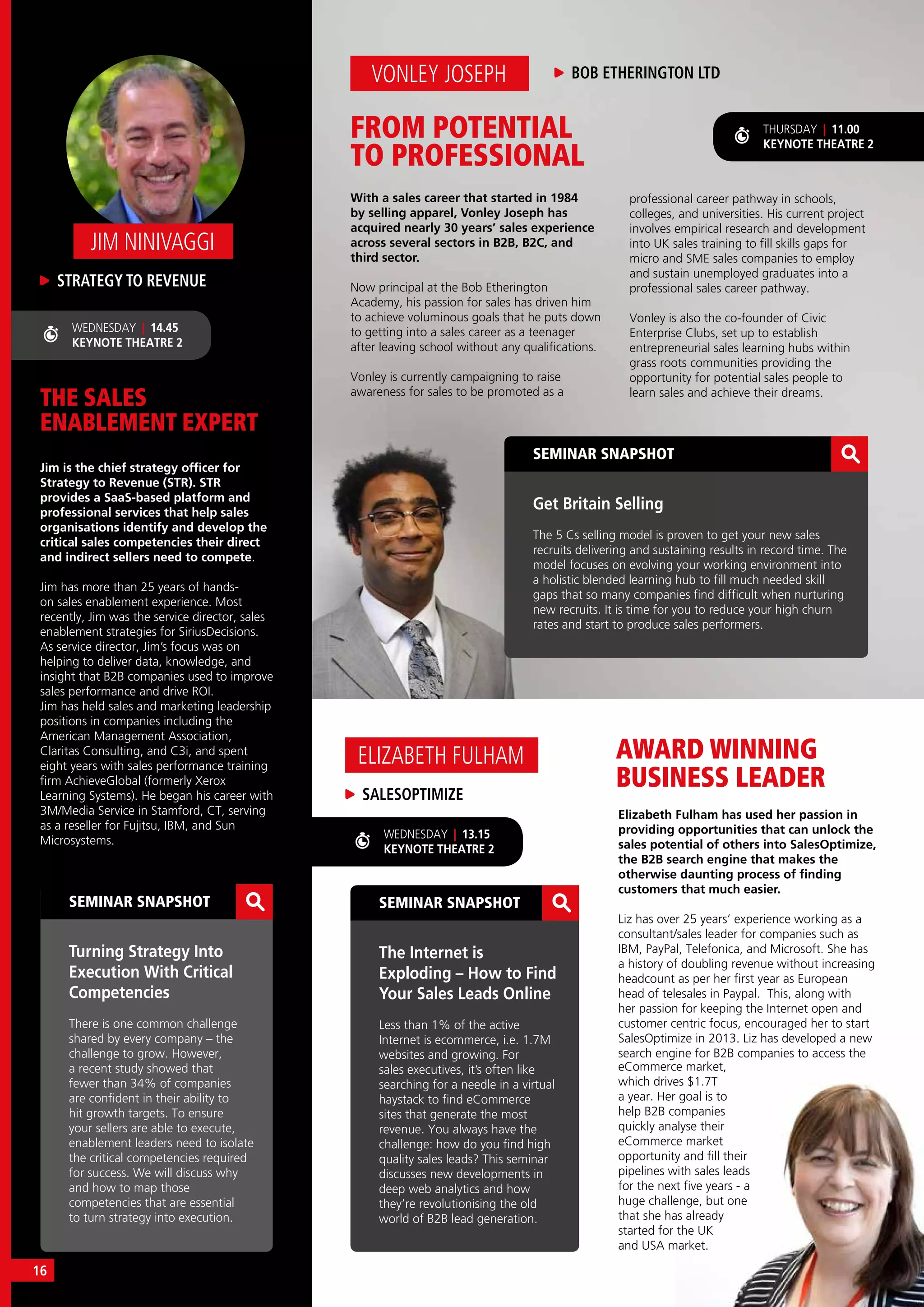 THE SALES
ENABLEMENT EXPERT
Jim is the chief strategy officer for
Strategy to Revenue (STR). STR
provides a SaaS-based platform and
professional services that help sales
organisations identify and develop the
critical sales competencies their direct
and indirect sellers need to compete.
Jim has more than 25 years of hands-
on sales enablement experience. Most
recently, Jim was the service director, sales
enablement strategies for SiriusDecisions.
As service director, Jim’s focus was on
helping to deliver data, knowledge, and
insight that B2B companies used to improve
sales performance and drive ROI.
Jim has held sales and marketing leadership
positions in companies including the
American Management Association,
Claritas Consulting, and C3i, and spent
eight years with sales performance training
firm AchieveGlobal (formerly Xerox
Learning Systems). He began his career with
3M/Media Service in Stamford, CT, serving
as a reseller for Fujitsu, IBM, and Sun
Microsystems.
STRATEGY TO REVENUE
JIM NINIVAGGI
SEMINAR SNAPSHOT
Turning Strategy Into
Execution With Critical
Competencies
There is one common challenge
shared by every company – the
challenge to grow. However,
a recent study showed that
fewer than 34% of companies
are confident in their ability to
hit growth targets. To ensure
your sellers are able to execute,
enablement leaders need to isolate
the critical competencies required
for success. We will discuss why
and how to map those
competencies that are essential
to turn strategy into execution.
WEDNESDAY | 14.45
KEYNOTE THEATRE 2
AWARD WINNING
BUSINESS LEADER
Elizabeth Fulham has used her passion in
providing opportunities that can unlock the
sales potential of others into SalesOptimize,
the B2B search engine that makes the
otherwise daunting process of finding
customers that much easier.
Liz has over 25 years’ experience working as a
consultant/sales leader for companies such as
IBM, PayPal, Telefonica, and Microsoft. She has
a history of doubling revenue without increasing
headcount as per her first year as European
head of telesales in Paypal. This, along with
her passion for keeping the Internet open and
customer centric focus, encouraged her to start
SalesOptimize in 2013. Liz has developed a new
search engine for B2B companies to access the
SALESOPTIMIZE
ELIZABETH FULHAM
SEMINAR SNAPSHOT
The Internet is
Exploding – How to Find
Your Sales Leads Online
Less than 1% of the active
Internet is ecommerce, i.e. 1.7M
websites and growing. For
sales executives, it’s often like
searching for a needle in a virtual
haystack to find eCommerce
sites that generate the most
revenue. You always have the
challenge: how do you find high
quality sales leads? This seminar
discusses new developments in
deep web analytics and how
they’re revolutionising the old
world of B2B lead generation.
SEMINAR SNAPSHOT
Get Britain Selling
The 5 Cs selling model is proven to get your new sales
recruits delivering and sustaining results in record time. The
model focuses on evolving your working environment into
a holistic blended learning hub to fill much needed skill
gaps that so many companies find difficult when nurturing
new recruits. It is time for you to reduce your high churn
rates and start to produce sales performers.
eCommerce market,
which drives $1.7T
a year. Her goal is to
help B2B companies
quickly analyse their
eCommerce market
opportunity and fill their
pipelines with sales leads
for the next five years - a
huge challenge, but one
that she has already
started for the UK
and USA market.
FROM POTENTIAL
TO PROFESSIONAL
With a sales career that started in 1984
by selling apparel, Vonley Joseph has
acquired nearly 30 years’ sales experience
across several sectors in B2B, B2C, and
third sector.
Now principal at the Bob Etherington
Academy, his passion for sales has driven him
to achieve voluminous goals that he puts down
to getting into a sales career as a teenager
after leaving school without any qualifications.
Vonley is currently campaigning to raise
awareness for sales to be promoted as a
VONLEY JOSEPH BOB ETHERINGTON LTD
professional career pathway in schools,
colleges, and universities. His current project
involves empirical research and development
into UK sales training to fill skills gaps for
micro and SME sales companies to employ
and sustain unemployed graduates into a
professional sales career pathway.
Vonley is also the co-founder of Civic
Enterprise Clubs, set up to establish
entrepreneurial sales learning hubs within
grass roots communities providing the
opportunity for potential sales people to
learn sales and achieve their dreams.
THURSDAY | 11.00
KEYNOTE THEATRE 2
WEDNESDAY | 13.15
KEYNOTE THEATRE 2
16
 