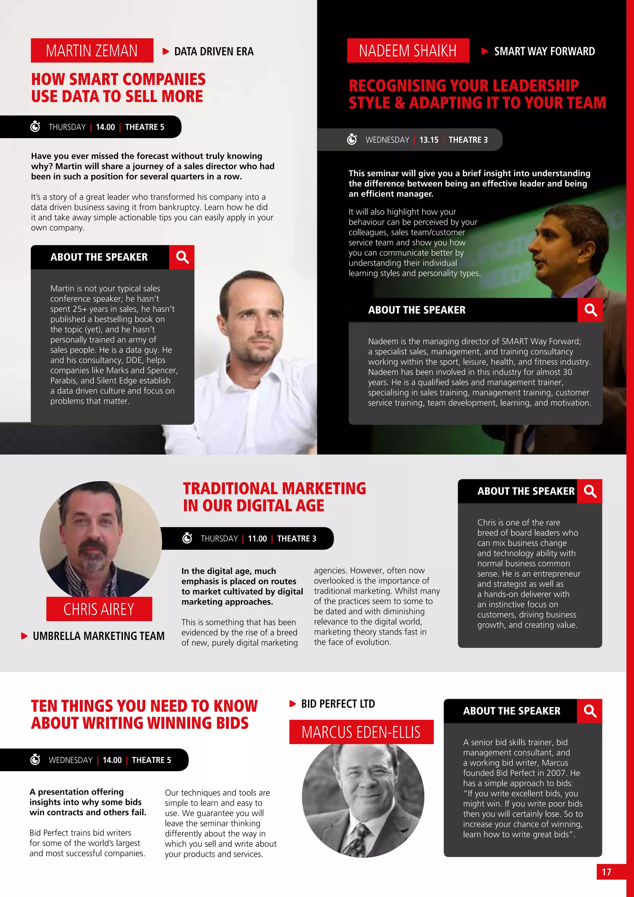 HOW SMART COMPANIES
USE DATA TO SELL MORE
Have you ever missed the forecast without truly knowing
why? Martin will share a journey of a sales director who had
been in such a position for several quarters in a row.
It’s a story of a great leader who transformed his company into a
data driven business saving it from bankruptcy. Learn how he did
it and take away simple actionable tips you can easily apply in your
own company.
MARTIN ZEMAN DATA DRIVEN ERA
ABOUT THE SPEAKER
Martin is not your typical sales
conference speaker; he hasn’t
spent 25+ years in sales, he hasn’t
published a bestselling book on
the topic (yet), and he hasn’t
personally trained an army of
sales people. He is a data guy. He
and his consultancy, DDE, helps
companies like Marks and Spencer,
Parabis, and Silent Edge establish
a data driven culture and focus on
problems that matter.
ABOUT THE SPEAKER
Nadeem is the managing director of SMART Way Forward;
a specialist sales, management, and training consultancy
working within the sport, leisure, health, and fitness industry.
Nadeem has been involved in this industry for almost 30
years. He is a qualified sales and management trainer,
specialising in sales training, management training, customer
service training, team development, learning, and motivation.
TRADITIONAL MARKETING
IN OUR DIGITAL AGE
TEN THINGS YOU NEED TO KNOW
ABOUT WRITING WINNING BIDS
In the digital age, much
emphasis is placed on routes
to market cultivated by digital
marketing approaches.
This is something that has been
evidenced by the rise of a breed
of new, purely digital marketing
A presentation offering
insights into why some bids
win contracts and others fail.
Bid Perfect trains bid writers
for some of the world’s largest
and most successful companies.
ABOUT THE SPEAKER
Chris is one of the rare
breed of board leaders who
can mix business change
and technology ability with
normal business common
sense. He is an entrepreneur
and strategist as well as
a hands-on deliverer with
an instinctive focus on
customers, driving business
growth, and creating value.
ABOUT THE SPEAKER
A senior bid skills trainer, bid
management consultant, and
a working bid writer, Marcus
founded Bid Perfect in 2007. He
has a simple approach to bids:
“If you write excellent bids, you
might win. If you write poor bids
then you will certainly lose. So to
increase your chance of winning,
learn how to write great bids”.
THURSDAY | 11.00 | THEATRE 3
WEDNESDAY | 14.00 | THEATRE 5
UMBRELLA MARKETING TEAM
CHRIS AIREY
BID PERFECT LTD
MARCUS EDEN-ELLIS
agencies. However, often now
overlooked is the importance of
traditional marketing. Whilst many
of the practices seem to some to
be dated and with diminishing
relevance to the digital world,
marketing theory stands fast in
the face of evolution.
Our techniques and tools are
simple to learn and easy to
use. We guarantee you will
leave the seminar thinking
differently about the way in
which you sell and write about
your products and services.
WEDNESDAY | 13.15 | THEATRE 3
THURSDAY | 14.00 | THEATRE 5
RECOGNISING YOUR LEADERSHIP
STYLE & ADAPTING IT TO YOUR TEAM
This seminar will give you a brief insight into understanding
the difference between being an effective leader and being
an efficient manager.
SMART WAY FORWARDNADEEM SHAIKH
It will also highlight how your
behaviour can be perceived by your
colleagues, sales team/customer
service team and show you how
you can communicate better by
understanding their individual
learning styles and personality types.
17
 