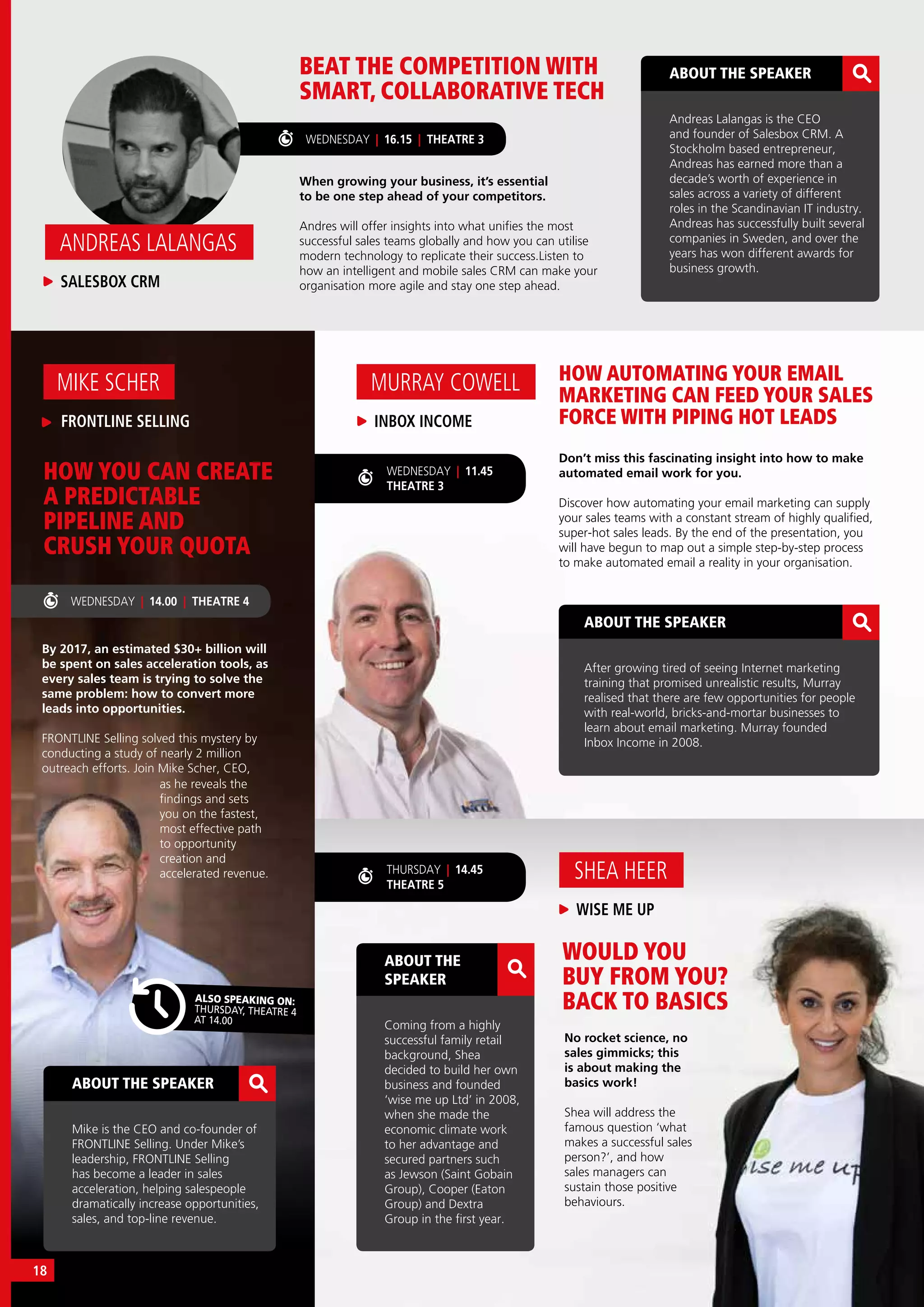 WEDNESDAY | 16.15 | THEATRE 3
HOW AUTOMATING YOUR EMAIL
MARKETING CAN FEED YOUR SALES
FORCE WITH PIPING HOT LEADS
WOULD YOU
BUY FROM YOU?
BACK TO BASICS
BEAT THE COMPETITION WITH
SMART, COLLABORATIVE TECH
Don’t miss this fascinating insight into how to make
automated email work for you.
Discover how automating your email marketing can supply
your sales teams with a constant stream of highly qualified,
super-hot sales leads. By the end of the presentation, you
will have begun to map out a simple step-by-step process
to make automated email a reality in your organisation.
No rocket science, no
sales gimmicks; this
is about making the
basics work!
Shea will address the
famous question ‘what
makes a successful sales
person?’, and how
sales managers can
sustain those positive
behaviours.
When growing your business, it’s essential
to be one step ahead of your competitors.
Andres will offer insights into what unifies the most
successful sales teams globally and how you can utilise
modern technology to replicate their success.Listen to
how an intelligent and mobile sales CRM can make your
organisation more agile and stay one step ahead.
WISE ME UP
SHEA HEER
INBOX INCOME
MURRAY COWELL
SALESBOX CRM
ANDREAS LALANGAS
ABOUT THE SPEAKER
Mike is the CEO and co-founder of
FRONTLINE Selling. Under Mike’s
leadership, FRONTLINE Selling
has become a leader in sales
acceleration, helping salespeople
dramatically increase opportunities,
sales, and top-line revenue. 
ABOUT THE SPEAKER
Andreas Lalangas is the CEO
and founder of Salesbox CRM. A
Stockholm based entrepreneur,
Andreas has earned more than a
decade’s worth of experience in
sales across a variety of different
roles in the Scandinavian IT industry.
Andreas has successfully built several
companies in Sweden, and over the
years has won different awards for
business growth.
ABOUT THE SPEAKER
After growing tired of seeing Internet marketing
training that promised unrealistic results, Murray
realised that there are few opportunities for people
with real-world, bricks-and-mortar businesses to
learn about email marketing. Murray founded
Inbox Income in 2008.
ABOUT THE
SPEAKER
Coming from a highly
successful family retail
background, Shea
decided to build her own
business and founded
‘wise me up Ltd’ in 2008,
when she made the
economic climate work
to her advantage and
secured partners such
as Jewson (Saint Gobain
Group), Cooper (Eaton
Group) and Dextra
Group in the first year.
WEDNESDAY | 11.45
THEATRE 3
THURSDAY | 14.45
THEATRE 5
WEDNESDAY | 14.00 | THEATRE 4
By 2017, an estimated $30+ billion will
be spent on sales acceleration tools, as
every sales team is trying to solve the
same problem: how to convert more
leads into opportunities.
FRONTLINE Selling solved this mystery by
conducting a study of nearly 2 million
outreach efforts. Join Mike Scher, CEO,
HOW YOU CAN CREATE
A PREDICTABLE
PIPELINE AND
CRUSH YOUR QUOTA
FRONTLINE SELLING
MIKE SCHER
ALSO SPEAKING ON:
THURSDAY, THEATRE 4
AT 14.00
as he reveals the
findings and sets
you on the fastest,
most effective path
to opportunity
creation and
accelerated revenue.
18
 