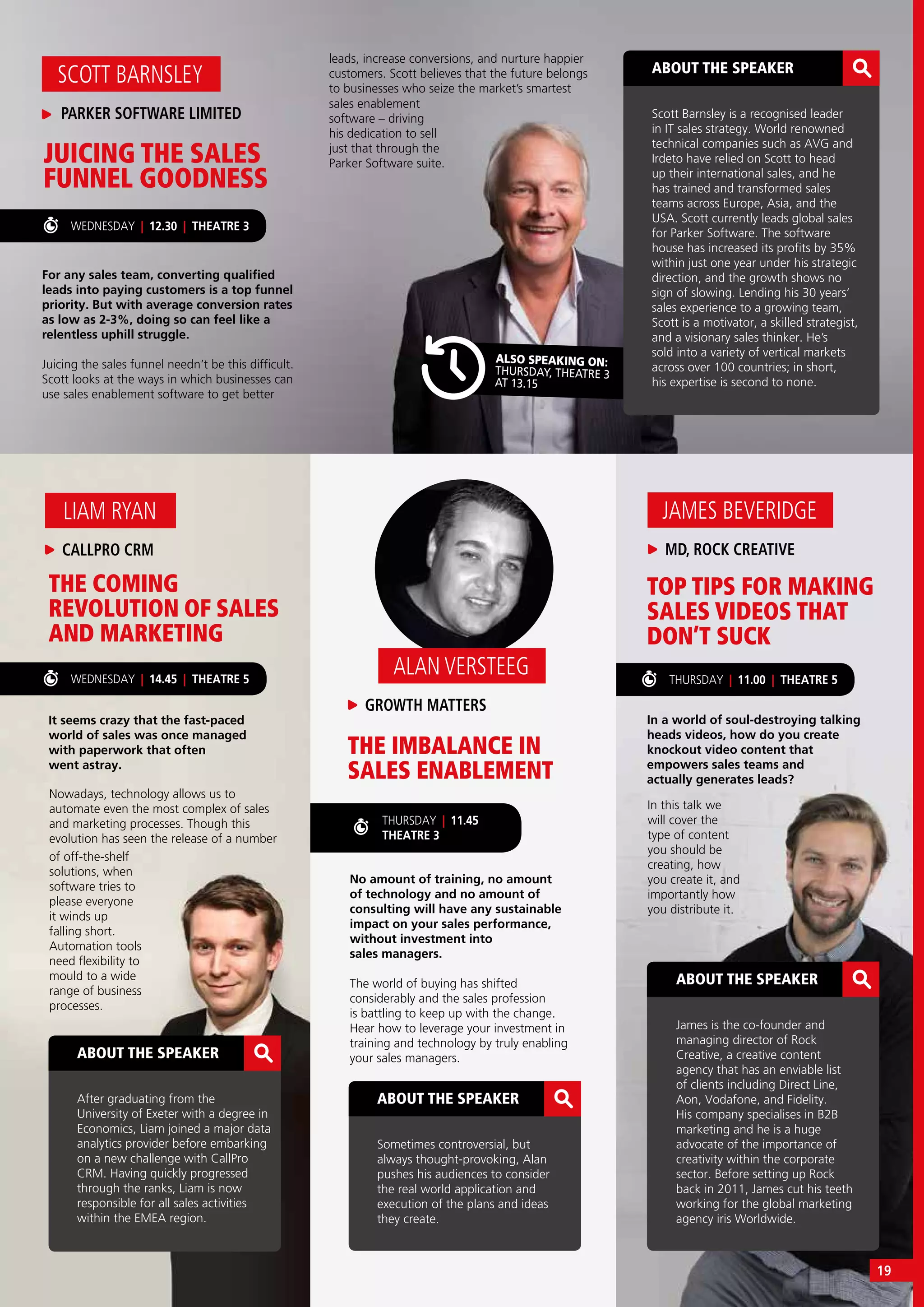 THURSDAY | 11.00 | THEATRE 5
TOP TIPS FOR MAKING
SALES VIDEOS THAT
DON’T SUCK
In a world of soul-destroying talking
heads videos, how do you create
knockout video content that
empowers sales teams and
actually generates leads?
In this talk we
will cover the
type of content
you should be
creating, how
you create it, and
importantly how
you distribute it.
MD, ROCK CREATIVE
JAMES BEVERIDGE
ABOUT THE SPEAKER
James is the co-founder and
managing director of Rock
Creative, a creative content
agency that has an enviable list
of clients including Direct Line,
Aon, Vodafone, and Fidelity.
His company specialises in B2B
marketing and he is a huge
advocate of the importance of
creativity within the corporate
sector. Before setting up Rock
back in 2011, James cut his teeth
working for the global marketing
agency iris Worldwide.
WEDNESDAY | 14.45 | THEATRE 5
WEDNESDAY | 12.30 | THEATRE 3
For any sales team, converting qualified
leads into paying customers is a top funnel
priority. But with average conversion rates
as low as 2-3%, doing so can feel like a
relentless uphill struggle.
Juicing the sales funnel needn’t be this difficult.
Scott looks at the ways in which businesses can
use sales enablement software to get better
leads, increase conversions, and nurture happier
customers. Scott believes that the future belongs
to businesses who seize the market’s smartest
JUICING THE SALES
FUNNEL GOODNESS
THE COMING
REVOLUTION OF SALES
AND MARKETING
THE IMBALANCE IN
SALES ENABLEMENT
No amount of training, no amount
of technology and no amount of
consulting will have any sustainable
impact on your sales performance,
without investment into
sales managers.
The world of buying has shifted
considerably and the sales profession
is battling to keep up with the change.
Hear how to leverage your investment in
training and technology by truly enabling
your sales managers.
It seems crazy that the fast-paced
world of sales was once managed
with paperwork that often
went astray.
Nowadays, technology allows us to
automate even the most complex of sales
and marketing processes. Though this
evolution has seen the release of a number
PARKER SOFTWARE LIMITED
SCOTT BARNSLEY
CALLPRO CRM
LIAM RYAN
GROWTH MATTERS
ALAN VERSTEEG
ABOUT THE SPEAKER
Sometimes controversial, but
always thought-provoking, Alan
pushes his audiences to consider
the real world application and
execution of the plans and ideas
they create.
ABOUT THE SPEAKER
After graduating from the
University of Exeter with a degree in
Economics, Liam joined a major data
analytics provider before embarking
on a new challenge with CallPro
CRM. Having quickly progressed
through the ranks, Liam is now
responsible for all sales activities
within the EMEA region.
THURSDAY | 11.45
THEATRE 3
of off-the-shelf
solutions, when
software tries to
please everyone
it winds up
falling short.
Automation tools
need flexibility to
mould to a wide
range of business
processes.
sales enablement
software – driving
his dedication to sell
just that through the
Parker Software suite.
ALSO SPEAKING ON:
THURSDAY, THEATRE 3
AT 13.15
ABOUT THE SPEAKER
Scott Barnsley is a recognised leader
in IT sales strategy. World renowned
technical companies such as AVG and
Irdeto have relied on Scott to head
up their international sales, and he
has trained and transformed sales
teams across Europe, Asia, and the
USA. Scott currently leads global sales
for Parker Software. The software
house has increased its profits by 35%
within just one year under his strategic
direction, and the growth shows no
sign of slowing. Lending his 30 years’
sales experience to a growing team,
Scott is a motivator, a skilled strategist,
and a visionary sales thinker. He’s
sold into a variety of vertical markets
across over 100 countries; in short,
his expertise is second to none.
19
 