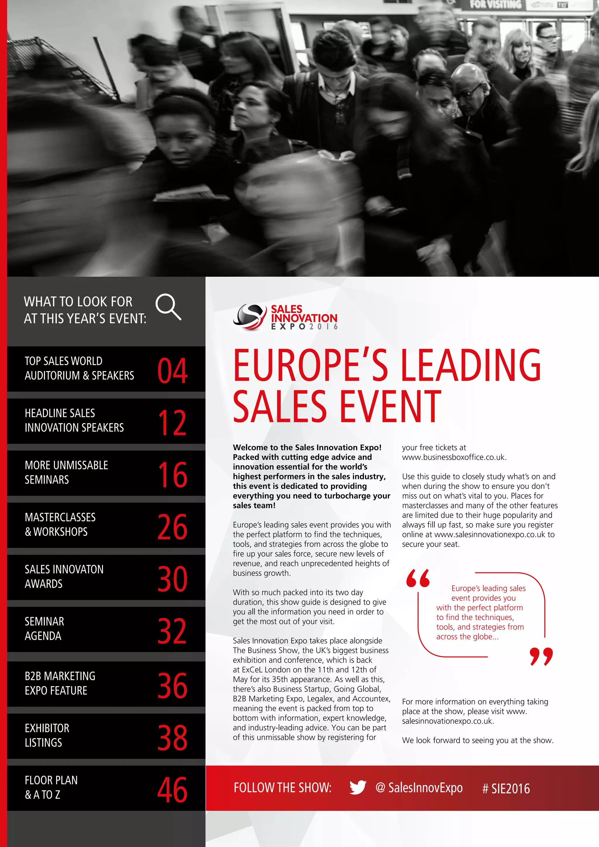 EUROPE’S LEADING
SALES EVENT
TOP SALES WORLD
AUDITORIUM & SPEAKERS 04
MASTERCLASSES
& WORKSHOPS 26
B2B MARKETING
EXPO FEATURE 36
HEADLINE SALES
INNOVATION SPEAKERS 12
SALES INNOVATON
AWARDS 30
EXHIBITOR
LISTINGS 38
MORE UNMISSABLE
SEMINARS 16
SEMINAR
AGENDA 32
FLOOR PLAN
& A TO Z 46
WHAT TO LOOK FOR
AT THIS YEAR’S EVENT:
Welcome to the Sales Innovation Expo!
Packed with cutting edge advice and
innovation essential for the world’s
highest performers in the sales industry,
this event is dedicated to providing
everything you need to turbocharge your
sales team!
Europe’s leading sales event provides you with
the perfect platform to find the techniques,
tools, and strategies from across the globe to
fire up your sales force, secure new levels of
revenue, and reach unprecedented heights of
business growth.
With so much packed into its two day
duration, this show guide is designed to give
you all the information you need in order to
get the most out of your visit.
Sales Innovation Expo takes place alongside
The Business Show, the UK’s biggest business
exhibition and conference, which is back
at ExCeL London on the 11th and 12th of
May for its 35th appearance. As well as this,
there’s also Business Startup, Going Global,
B2B Marketing Expo, Legalex, and Accountex,
meaning the event is packed from top to
bottom with information, expert knowledge,
and industry-leading advice. You can be part
of this unmissable show by registering for
your free tickets at
www.businessboxoffice.co.uk.
Use this guide to closely study what’s on and
when during the show to ensure you don’t
miss out on what’s vital to you. Places for
masterclasses and many of the other features
are limited due to their huge popularity and
always fill up fast, so make sure you register
online at www.salesinnovationexpo.co.uk to
secure your seat.
SALES
INNOVATION
E X P O 2 0 1 6
Europe’s leading sales
event provides you
with the perfect platform
to find the techniques,
tools, and strategies from
across the globe...
For more information on everything taking
place at the show, please visit www.
salesinnovationexpo.co.uk.
We look forward to seeing you at the show.
FOLLOW THE SHOW: @ SalesInnovExpo # SIE2016
 