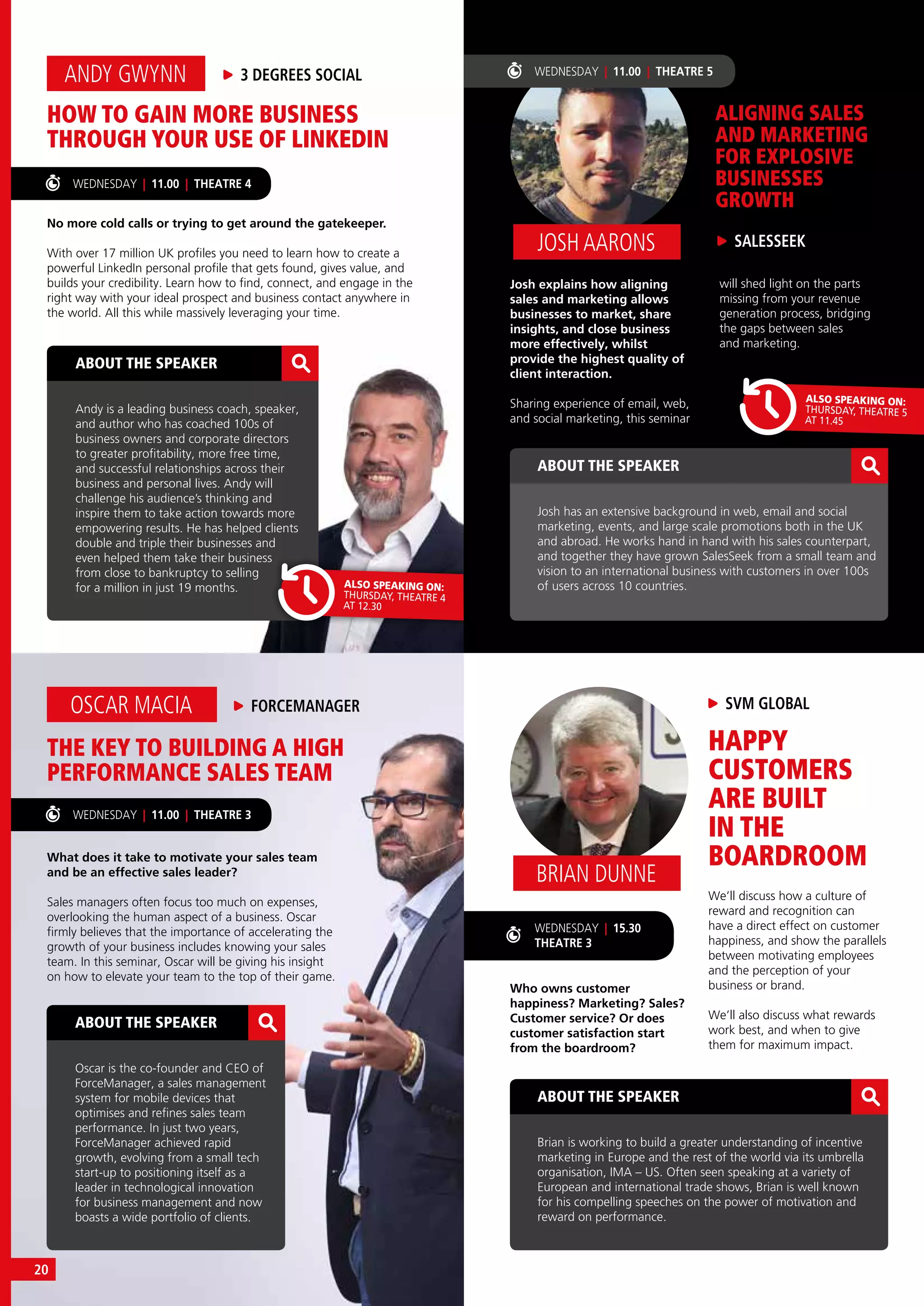 WEDNESDAY | 15.30
THEATRE 3
HOW TO GAIN MORE BUSINESS
THROUGH YOUR USE OF LINKEDIN
No more cold calls or trying to get around the gatekeeper.
With over 17 million UK profiles you need to learn how to create a
powerful LinkedIn personal profile that gets found, gives value, and
builds your credibility. Learn how to find, connect, and engage in the
right way with your ideal prospect and business contact anywhere in
the world. All this while massively leveraging your time.
ANDY GWYNN 3 DEGREES SOCIAL
ABOUT THE SPEAKER
Andy is a leading business coach, speaker,
and author who has coached 100s of
business owners and corporate directors
to greater profitability, more free time,
and successful relationships across their
business and personal lives. Andy will
challenge his audience’s thinking and
inspire them to take action towards more
empowering results. He has helped clients
double and triple their businesses and
even helped them take their business
from close to bankruptcy to selling
for a million in just 19 months.
WEDNESDAY | 11.00 | THEATRE 4
ALSO SPEAKING ON:
THURSDAY, THEATRE 4
AT 12.30
ABOUT THE SPEAKER
Josh has an extensive background in web, email and social
marketing, events, and large scale promotions both in the UK
and abroad. He works hand in hand with his sales counterpart,
and together they have grown SalesSeek from a small team and
vision to an international business with customers in over 100s
of users across 10 countries.
SALESSEEKJOSH AARONS
ALIGNING SALES
AND MARKETING
FOR EXPLOSIVE
BUSINESSES
GROWTH
Josh explains how aligning
sales and marketing allows
businesses to market, share
insights, and close business
more effectively, whilst
provide the highest quality of
client interaction.
Sharing experience of email, web,
and social marketing, this seminar
ALSO SPEAKING ON:
THURSDAY, THEATRE 5
AT 11.45
will shed light on the parts
missing from your revenue
generation process, bridging
the gaps between sales
and marketing.
THE KEY TO BUILDING A HIGH
PERFORMANCE SALES TEAM
What does it take to motivate your sales team
and be an effective sales leader?
Sales managers often focus too much on expenses,
overlooking the human aspect of a business. Oscar
firmly believes that the importance of accelerating the
growth of your business includes knowing your sales
team. In this seminar, Oscar will be giving his insight
on how to elevate your team to the top of their game.
OSCAR MACIA FORCEMANAGER
ABOUT THE SPEAKER
Oscar is the co-founder and CEO of
ForceManager, a sales management
system for mobile devices that
optimises and refines sales team
performance. In just two years,
ForceManager achieved rapid
growth, evolving from a small tech
start-up to positioning itself as a
leader in technological innovation
for business management and now
boasts a wide portfolio of clients.
ABOUT THE SPEAKER
Brian is working to build a greater understanding of incentive
marketing in Europe and the rest of the world via its umbrella
organisation, IMA – US. Often seen speaking at a variety of
European and international trade shows, Brian is well known
for his compelling speeches on the power of motivation and
reward on performance.
WEDNESDAY | 11.00 | THEATRE 3
SVM GLOBAL
BRIAN DUNNE
HAPPY
CUSTOMERS
ARE BUILT
IN THE
BOARDROOM
Who owns customer
happiness? Marketing? Sales?
Customer service? Or does
customer satisfaction start
from the boardroom?
WEDNESDAY | 11.00 | THEATRE 5
We’ll discuss how a culture of
reward and recognition can
have a direct effect on customer
happiness, and show the parallels
between motivating employees
and the perception of your
business or brand.
We’ll also discuss what rewards
work best, and when to give
them for maximum impact.
20
 