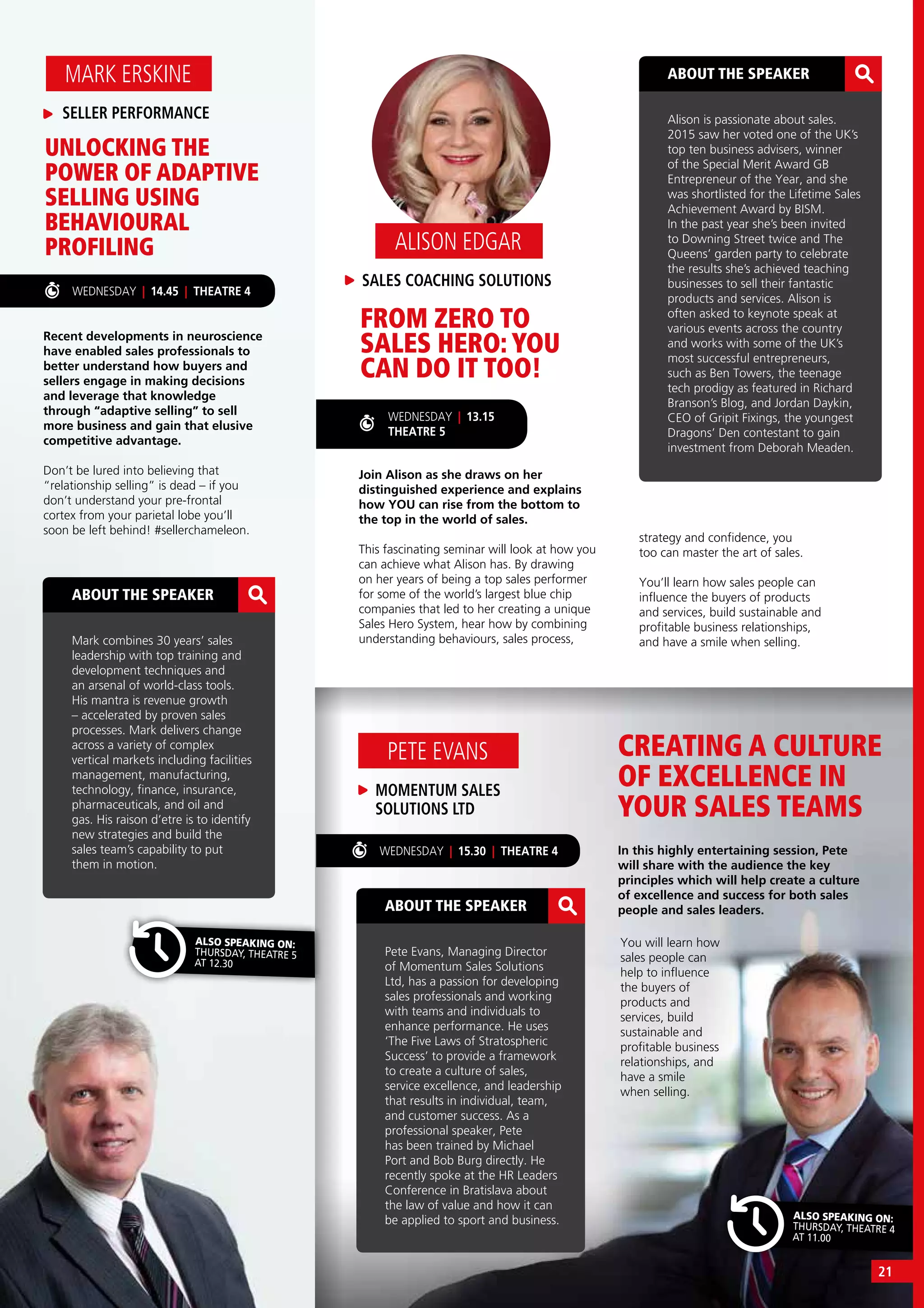 ALSO SPEAKING ON:
THURSDAY, THEATRE 5
AT 12.30
WEDNESDAY | 15.30 | THEATRE 4
ALSO SPEAKING ON:
THURSDAY, THEATRE 4
AT 11.00
ABOUT THE SPEAKER
Mark combines 30 years’ sales
leadership with top training and
development techniques and
an arsenal of world-class tools.
His mantra is revenue growth
– accelerated by proven sales
processes. Mark delivers change
across a variety of complex
vertical markets including facilities
management, manufacturing,
technology, finance, insurance,
pharmaceuticals, and oil and
gas. His raison d’etre is to identify
new strategies and build the
sales team’s capability to put
them in motion.
WEDNESDAY | 14.45 | THEATRE 4
Recent developments in neuroscience
have enabled sales professionals to
better understand how buyers and
sellers engage in making decisions
and leverage that knowledge
through “adaptive selling” to sell
more business and gain that elusive
competitive advantage.
Don’t be lured into believing that
“relationship selling” is dead – if you
don’t understand your pre-frontal
cortex from your parietal lobe you’ll
soon be left behind! #sellerchameleon.
UNLOCKING THE
POWER OF ADAPTIVE
SELLING USING
BEHAVIOURAL
PROFILING
SELLER PERFORMANCE
MARK ERSKINE
CREATING A CULTURE
OF EXCELLENCE IN
YOUR SALES TEAMS
In this highly entertaining session, Pete
will share with the audience the key
principles which will help create a culture
of excellence and success for both sales
people and sales leaders.
MOMENTUM SALES
SOLUTIONS LTD
PETE EVANS
ABOUT THE SPEAKER
Pete Evans, Managing Director
of Momentum Sales Solutions
Ltd, has a passion for developing
sales professionals and working
with teams and individuals to
enhance performance. He uses
‘The Five Laws of Stratospheric
Success’ to provide a framework
to create a culture of sales,
service excellence, and leadership
that results in individual, team,
and customer success. As a
professional speaker, Pete
has been trained by Michael
Port and Bob Burg directly. He
recently spoke at the HR Leaders
Conference in Bratislava about
the law of value and how it can
be applied to sport and business.
ABOUT THE SPEAKER
Alison is passionate about sales.
2015 saw her voted one of the UK’s
top ten business advisers, winner
of the Special Merit Award GB
Entrepreneur of the Year, and she
was shortlisted for the Lifetime Sales
Achievement Award by BISM. 
In the past year she’s been invited
to Downing Street twice and The
Queens’ garden party to celebrate
the results she’s achieved teaching
businesses to sell their fantastic
products and services. Alison is
often asked to keynote speak at
various events across the country
and works with some of the UK’s
most successful entrepreneurs,
such as Ben Towers, the teenage
tech prodigy as featured in Richard
Branson’s Blog, and Jordan Daykin,
CEO of Gripit Fixings, the youngest
Dragons’ Den contestant to gain
investment from Deborah Meaden.
Join Alison as she draws on her
distinguished experience and explains
how YOU can rise from the bottom to
the top in the world of sales.
This fascinating seminar will look at how you
can achieve what Alison has. By drawing
on her years of being a top sales performer
for some of the world’s largest blue chip
companies that led to her creating a unique
Sales Hero System, hear how by combining
understanding behaviours, sales process,
FROM ZERO TO
SALES HERO: YOU
CAN DO IT TOO!
You will learn how
sales people can
help to influence
the buyers of
products and
services, build
sustainable and
profitable business
relationships, and
have a smile
when selling.
SALES COACHING SOLUTIONS
ALISON EDGAR
strategy and confidence, you
too can master the art of sales.
You’ll learn how sales people can
influence the buyers of products
and services, build sustainable and
profitable business relationships,
and have a smile when selling.
WEDNESDAY | 13.15
THEATRE 5
21
 