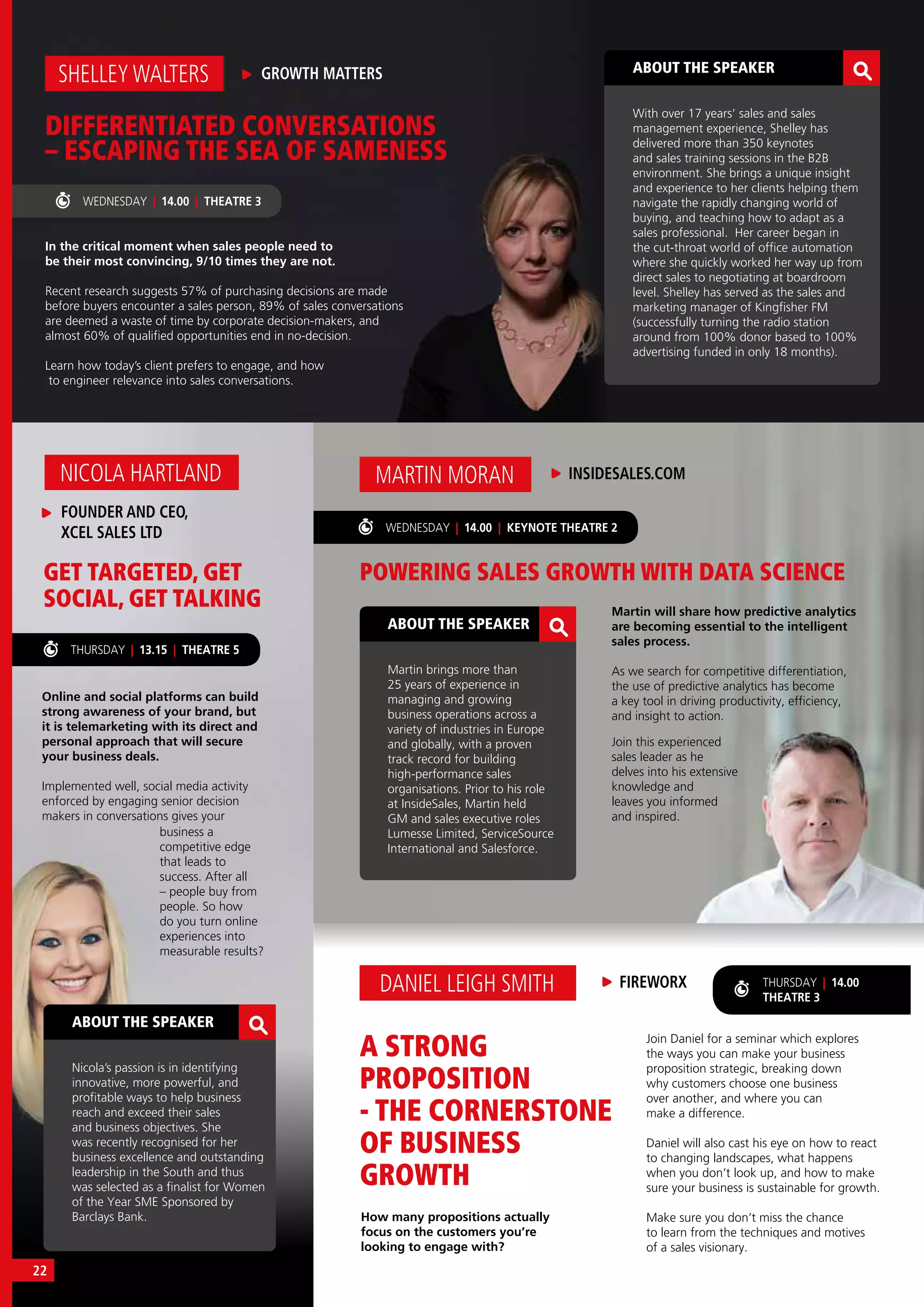 ABOUT THE SPEAKER
Nicola’s passion is in identifying
innovative, more powerful, and
profitable ways to help business
reach and exceed their sales
and business objectives. She
was recently recognised for her
business excellence and outstanding
leadership in the South and thus
was selected as a finalist for Women
of the Year SME Sponsored by
Barclays Bank.
ABOUT THE SPEAKER
Martin brings more than
25 years of experience in
managing and growing
business operations across a
variety of industries in Europe
and globally, with a proven
track record for building
high-performance sales
organisations. Prior to his role
at InsideSales, Martin held
GM and sales executive roles
Lumesse Limited, ServiceSource
International and Salesforce.
THURSDAY | 13.15 | THEATRE 5
Online and social platforms can build
strong awareness of your brand, but
it is telemarketing with its direct and
personal approach that will secure
your business deals.
Implemented well, social media activity
enforced by engaging senior decision
makers in conversations gives your
How many propositions actually
focus on the customers you’re
looking to engage with?
GET TARGETED, GET
SOCIAL, GET TALKING
FOUNDER AND CEO,
XCEL SALES LTD
NICOLA HARTLAND
business a
competitive edge
that leads to
success. After all
– people buy from
people. So how
do you turn online
experiences into
measurable results?
In the critical moment when sales people need to
be their most convincing, 9/10 times they are not.
Recent research suggests 57% of purchasing decisions are made
before buyers encounter a sales person, 89% of sales conversations
are deemed a waste of time by corporate decision-makers, and
almost 60% of qualified opportunities end in no-decision.
Learn how today’s client prefers to engage, and how
to engineer relevance into sales conversations.
DIFFERENTIATED CONVERSATIONS
– ESCAPING THE SEA OF SAMENESS
GROWTH MATTERSSHELLEY WALTERS ABOUT THE SPEAKER
With over 17 years’ sales and sales
management experience, Shelley has
delivered more than 350 keynotes
and sales training sessions in the B2B
environment. She brings a unique insight
and experience to her clients helping them
navigate the rapidly changing world of
buying, and teaching how to adapt as a
sales professional. Her career began in
the cut-throat world of office automation
where she quickly worked her way up from
direct sales to negotiating at boardroom
level. Shelley has served as the sales and
marketing manager of Kingfisher FM
(successfully turning the radio station
around from 100% donor based to 100%
advertising funded in only 18 months).
WEDNESDAY | 14.00 | THEATRE 3
Martin will share how predictive analytics
are becoming essential to the intelligent
sales process.
As we search for competitive differentiation,
the use of predictive analytics has become
a key tool in driving productivity, efficiency,
and insight to action.
WEDNESDAY | 14.00 | KEYNOTE THEATRE 2
POWERING SALES GROWTH WITH DATA SCIENCE
A STRONG
PROPOSITION
- THE CORNERSTONE
OF BUSINESS
GROWTH
INSIDESALES.COMMARTIN MORAN
FIREWORXDANIEL LEIGH SMITH
Join this experienced
sales leader as he
delves into his extensive
knowledge and
leaves you informed
and inspired.
THURSDAY | 14.00
THEATRE 3
Join Daniel for a seminar which explores
the ways you can make your business
proposition strategic, breaking down
why customers choose one business
over another, and where you can
make a difference.
Daniel will also cast his eye on how to react
to changing landscapes, what happens
when you don’t look up, and how to make
sure your business is sustainable for growth.
Make sure you don’t miss the chance
to learn from the techniques and motives
of a sales visionary.
22
 