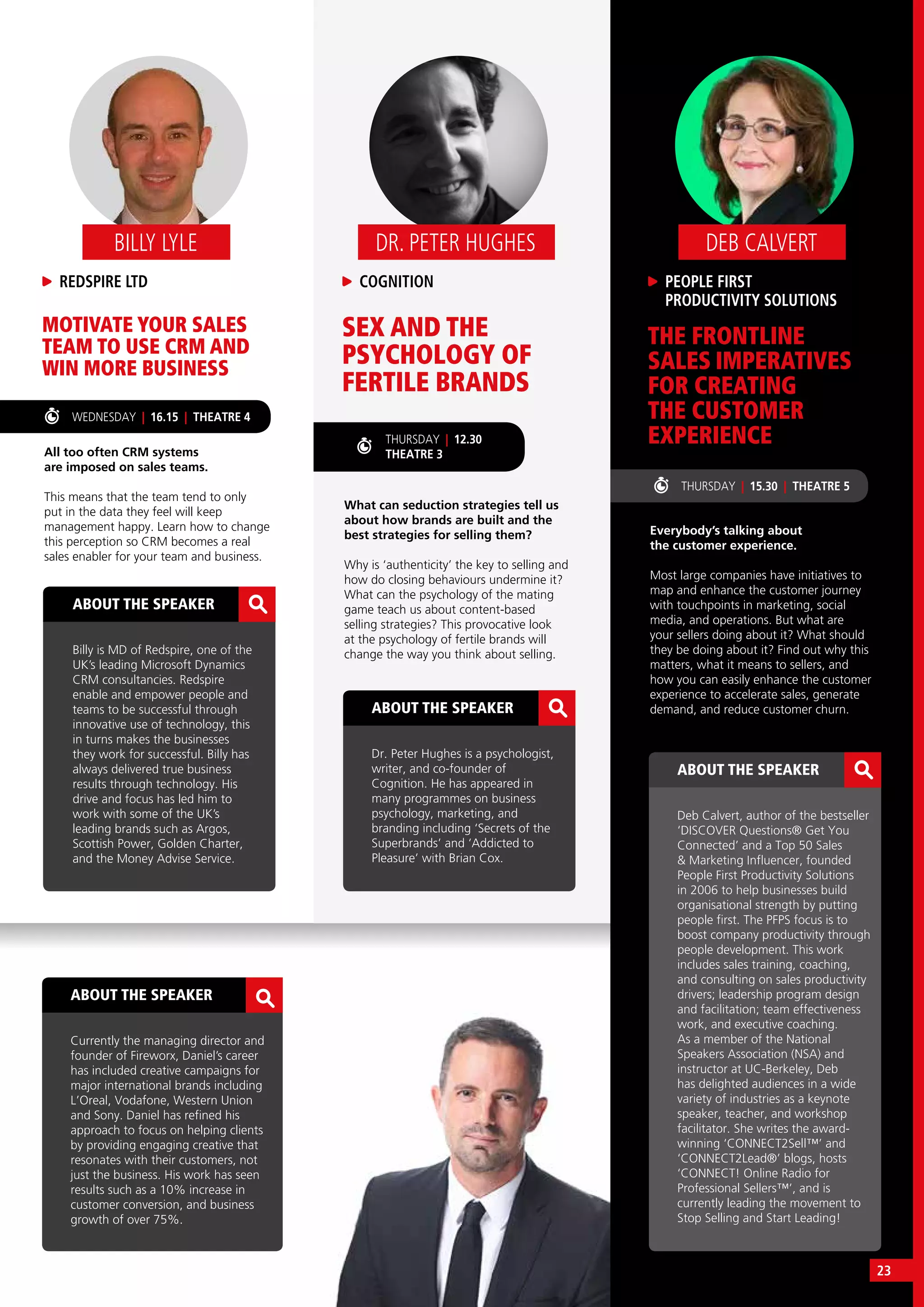 ABOUT THE SPEAKER
Currently the managing director and
founder of Fireworx, Daniel’s career
has included creative campaigns for
major international brands including
L’Oreal, Vodafone, Western Union
and Sony. Daniel has refined his
approach to focus on helping clients
by providing engaging creative that
resonates with their customers, not
just the business. His work has seen
results such as a 10% increase in
customer conversion, and business
growth of over 75%.
SEX AND THE
PSYCHOLOGY OF
FERTILE BRANDS
MOTIVATE YOUR SALES
TEAM TO USE CRM AND
WIN MORE BUSINESS
What can seduction strategies tell us
about how brands are built and the
best strategies for selling them?
Why is ‘authenticity’ the key to selling and
how do closing behaviours undermine it?
What can the psychology of the mating
game teach us about content-based
selling strategies? This provocative look
at the psychology of fertile brands will
change the way you think about selling.
All too often CRM systems
are imposed on sales teams.
This means that the team tend to only
put in the data they feel will keep
management happy. Learn how to change
this perception so CRM becomes a real
sales enabler for your team and business.
COGNITION
DR. PETER HUGHES
REDSPIRE LTD
BILLY LYLE
ABOUT THE SPEAKER
Dr. Peter Hughes is a psychologist,
writer, and co-founder of
Cognition. He has appeared in
many programmes on business
psychology, marketing, and
branding including ‘Secrets of the
Superbrands’ and ‘Addicted to
Pleasure’ with Brian Cox.
ABOUT THE SPEAKER
Billy is MD of Redspire, one of the
UK’s leading Microsoft Dynamics
CRM consultancies. Redspire
enable and empower people and
teams to be successful through
innovative use of technology, this
in turns makes the businesses
they work for successful. Billy has
always delivered true business
results through technology. His
drive and focus has led him to
work with some of the UK’s
leading brands such as Argos,
Scottish Power, Golden Charter,
and the Money Advise Service.
THURSDAY | 12.30
THEATRE 3
THURSDAY | 15.30 | THEATRE 5
WEDNESDAY | 16.15 | THEATRE 4
THE FRONTLINE
SALES IMPERATIVES
FOR CREATING
THE CUSTOMER
EXPERIENCE
Everybody’s talking about
the customer experience.
Most large companies have initiatives to
map and enhance the customer journey
with touchpoints in marketing, social
media, and operations. But what are
your sellers doing about it? What should
they be doing about it? Find out why this
matters, what it means to sellers, and
how you can easily enhance the customer
experience to accelerate sales, generate
demand, and reduce customer churn.
PEOPLE FIRST
PRODUCTIVITY SOLUTIONS
DEB CALVERT
ABOUT THE SPEAKER
Deb Calvert, author of the bestseller
‘DISCOVER Questions® Get You
Connected’ and a Top 50 Sales
& Marketing Influencer, founded
People First Productivity Solutions
in 2006 to help businesses build
organisational strength by putting
people first. The PFPS focus is to
boost company productivity through
people development. This work
includes sales training, coaching,
and consulting on sales productivity
drivers; leadership program design
and facilitation; team effectiveness
work, and executive coaching.
As a member of the National
Speakers Association (NSA) and
instructor at UC-Berkeley, Deb
has delighted audiences in a wide
variety of industries as a keynote
speaker, teacher, and workshop
facilitator. She writes the award-
winning ‘CONNECT2Sell™’ and
‘CONNECT2Lead®’ blogs, hosts
‘CONNECT! Online Radio for
Professional Sellers™’, and is
currently leading the movement to
Stop Selling and Start Leading!
23
 