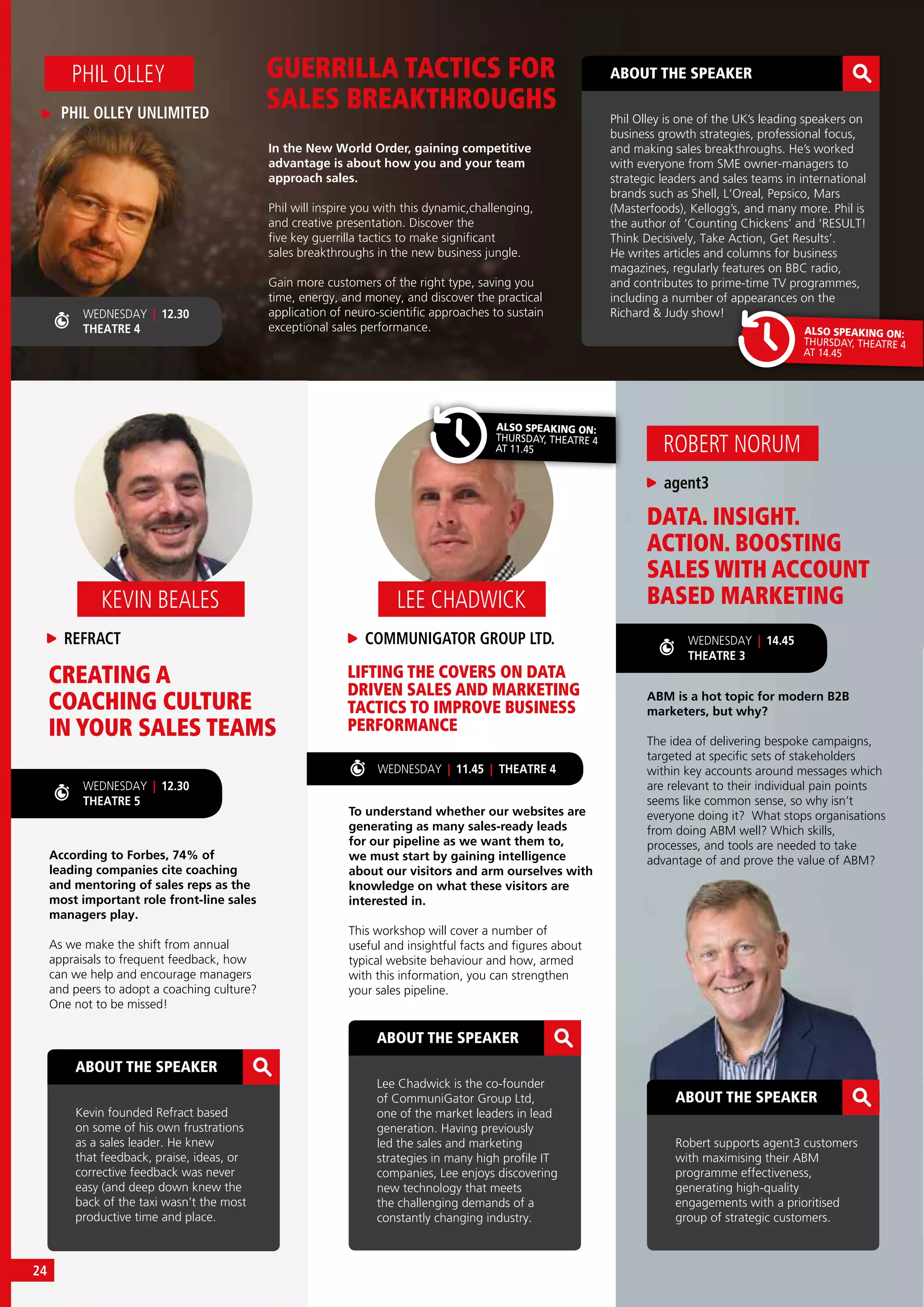 DATA. INSIGHT.
ACTION. BOOSTING
SALES WITH ACCOUNT
BASED MARKETING
ABM is a hot topic for modern B2B
marketers, but why?
The idea of delivering bespoke campaigns,
targeted at specific sets of stakeholders
within key accounts around messages which
are relevant to their individual pain points
seems like common sense, so why isn’t
everyone doing it? What stops organisations
from doing ABM well? Which skills,
processes, and tools are needed to take
advantage of and prove the value of ABM?
agent3
ROBERT NORUM
ABOUT THE SPEAKER
Robert supports agent3 customers
with maximising their ABM
programme effectiveness,
generating high-quality
engagements with a prioritised
group of strategic customers.
In the New World Order, gaining competitive
advantage is about how you and your team
approach sales.
Phil will inspire you with this dynamic,challenging,
and creative presentation. Discover the
five key guerrilla tactics to make significant
sales breakthroughs in the new business jungle.
Gain more customers of the right type, saving you
time, energy, and money, and discover the practical
application of neuro-scientific approaches to sustain
exceptional sales performance.
GUERRILLA TACTICS FOR
SALES BREAKTHROUGHS
CREATING A
COACHING CULTURE
IN YOUR SALES TEAMS
LIFTING THE COVERS ON DATA
DRIVEN SALES AND MARKETING
TACTICS TO IMPROVE BUSINESS
PERFORMANCE
To understand whether our websites are
generating as many sales-ready leads
for our pipeline as we want them to,
we must start by gaining intelligence
about our visitors and arm ourselves with
knowledge on what these visitors are
interested in.
This workshop will cover a number of
useful and insightful facts and figures about
typical website behaviour and how, armed
with this information, you can strengthen
your sales pipeline.
According to Forbes, 74% of
leading companies cite coaching
and mentoring of sales reps as the
most important role front-line sales
managers play.
As we make the shift from annual
appraisals to frequent feedback, how
can we help and encourage managers
and peers to adopt a coaching culture?
One not to be missed!
PHIL OLLEY UNLIMITED
PHIL OLLEY
COMMUNIGATOR GROUP LTD.
LEE CHADWICK
REFRACT
KEVIN BEALES
ABOUT THE SPEAKER
Lee Chadwick is the co-founder
of CommuniGator Group Ltd,
one of the market leaders in lead
generation. Having previously
led the sales and marketing
strategies in many high profile IT
companies, Lee enjoys discovering
new technology that meets
the challenging demands of a
constantly changing industry.
ABOUT THE SPEAKER
Kevin founded Refract based
on some of his own frustrations
as a sales leader. He knew
that feedback, praise, ideas, or
corrective feedback was never
easy (and deep down knew the
back of the taxi wasn’t the most
productive time and place.
WEDNESDAY | 14.45
THEATRE 3
WEDNESDAY | 12.30
THEATRE 5
WEDNESDAY | 12.30
THEATRE 4
ABOUT THE SPEAKER
Phil Olley is one of the UK’s leading speakers on
business growth strategies, professional focus,
and making sales breakthroughs. He’s worked
with everyone from SME owner-managers to
strategic leaders and sales teams in international
brands such as Shell, L’Oreal, Pepsico, Mars
(Masterfoods), Kellogg’s, and many more. Phil is
the author of ‘Counting Chickens’ and ‘RESULT!
Think Decisively, Take Action, Get Results’.
He writes articles and columns for business
magazines, regularly features on BBC radio,
and contributes to prime-time TV programmes,
including a number of appearances on the
Richard & Judy show!
ALSO SPEAKING ON:
THURSDAY, THEATRE 4
AT 14.45
ALSO SPEAKING ON:
THURSDAY, THEATRE 4
AT 11.45
WEDNESDAY | 11.45 | THEATRE 4
24
 