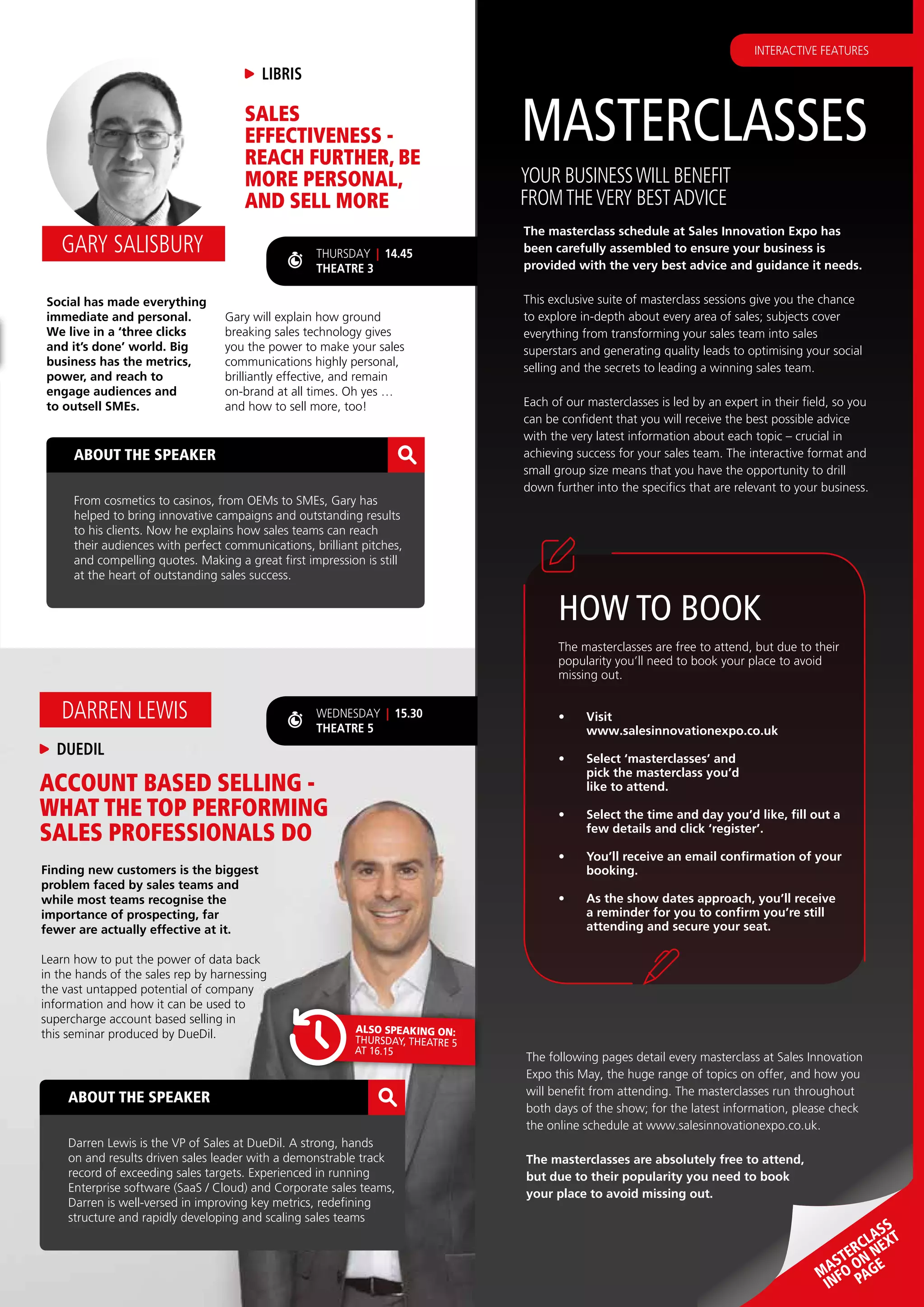 ACCOUNT BASED SELLING -
WHAT THE TOP PERFORMING
SALES PROFESSIONALS DO
Finding new customers is the biggest
problem faced by sales teams and
while most teams recognise the
importance of prospecting, far
fewer are actually effective at it.
Learn how to put the power of data back
in the hands of the sales rep by harnessing
the vast untapped potential of company
information and how it can be used to
supercharge account based selling in
this seminar produced by DueDil.
DUEDIL
DARREN LEWIS
ABOUT THE SPEAKER
Darren Lewis is the VP of Sales at DueDil. A strong, hands
on and results driven sales leader with a demonstrable track
record of exceeding sales targets. Experienced in running
Enterprise software (SaaS / Cloud) and Corporate sales teams,
Darren is well-versed in improving key metrics, redefining
structure and rapidly developing and scaling sales teams
MASTERCLASSES
The masterclass schedule at Sales Innovation Expo has
been carefully assembled to ensure your business is
provided with the very best advice and guidance it needs.
This exclusive suite of masterclass sessions give you the chance
to explore in-depth about every area of sales; subjects cover
everything from transforming your sales team into sales
superstars and generating quality leads to optimising your social
selling and the secrets to leading a winning sales team.
Each of our masterclasses is led by an expert in their field, so you
can be confident that you will receive the best possible advice
with the very latest information about each topic – crucial in
achieving success for your sales team. The interactive format and
small group size means that you have the opportunity to drill
down further into the specifics that are relevant to your business.
YOUR BUSINESSWILL BENEFIT
FROMTHEVERY BESTADVICE
MASTERCLASS
INFO ON NEXT
PAGE
WEDNESDAY | 15.30
THEATRE 5
THURSDAY | 14.45
THEATRE 3
ALSO SPEAKING ON:
THURSDAY, THEATRE 5
AT 16.15
ABOUT THE SPEAKER
From cosmetics to casinos, from OEMs to SMEs, Gary has
helped to bring innovative campaigns and outstanding results
to his clients. Now he explains how sales teams can reach
their audiences with perfect communications, brilliant pitches,
and compelling quotes. Making a great first impression is still
at the heart of outstanding sales success.
LIBRIS
GARY SALISBURY
SALES
EFFECTIVENESS -
REACH FURTHER, BE
MORE PERSONAL,
AND SELL MORE
Social has made everything
immediate and personal.
We live in a ‘three clicks
and it’s done’ world. Big
business has the metrics,
power, and reach to
engage audiences and
to outsell SMEs.
Gary will explain how ground
breaking sales technology gives
you the power to make your sales
communications highly personal,
brilliantly effective, and remain
on-brand at all times. Oh yes …
and how to sell more, too!
The following pages detail every masterclass at Sales Innovation
Expo this May, the huge range of topics on offer, and how you
will benefit from attending. The masterclasses run throughout
both days of the show; for the latest information, please check
the online schedule at www.salesinnovationexpo.co.uk.
The masterclasses are absolutely free to attend,
but due to their popularity you need to book
your place to avoid missing out.
The masterclasses are free to attend, but due to their
popularity you’ll need to book your place to avoid
missing out.
•	 Visit
www.salesinnovationexpo.co.uk
•	 Select ‘masterclasses’ and
pick the masterclass you’d
like to attend.
•	 Select the time and day you’d like, fill out a
few details and click ‘register’.
•	 You’ll receive an email confirmation of your
booking.
•	 As the show dates approach, you’ll receive
a reminder for you to confirm you’re still
attending and secure your seat.
HOW TO BOOK
INTERACTIVE FEATURES
 
