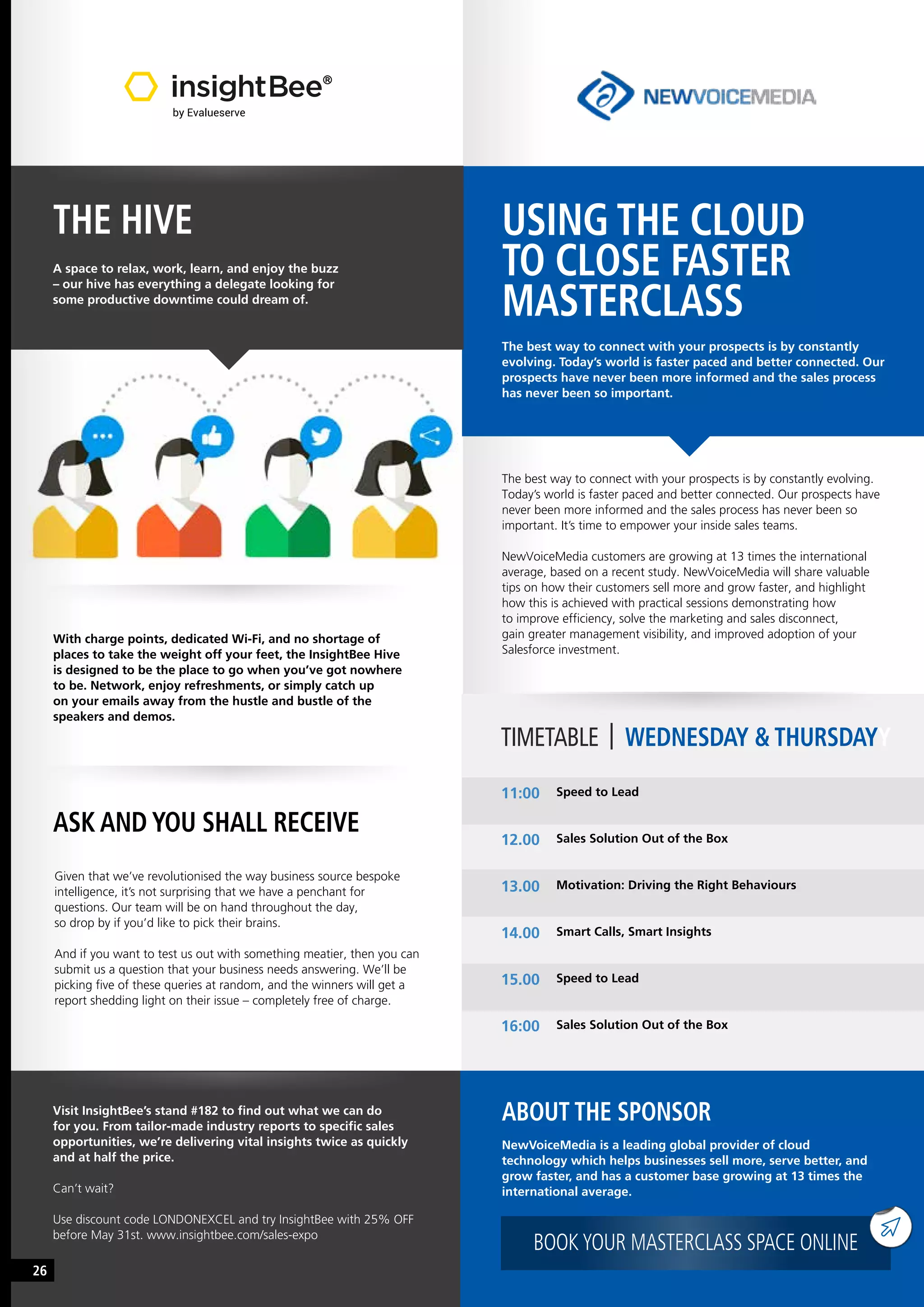 USING THE CLOUD
TO CLOSE FASTER
MASTERCLASS
The best way to connect with your prospects is by constantly
evolving. Today’s world is faster paced and better connected. Our
prospects have never been more informed and the sales process
has never been so important.
The best way to connect with your prospects is by constantly evolving.
Today’s world is faster paced and better connected. Our prospects have
never been more informed and the sales process has never been so
important. It’s time to empower your inside sales teams.
NewVoiceMedia customers are growing at 13 times the international
average, based on a recent study. NewVoiceMedia will share valuable
tips on how their customers sell more and grow faster, and highlight
how this is achieved with practical sessions demonstrating how
to improve efficiency, solve the marketing and sales disconnect,
gain greater management visibility, and improved adoption of your
Salesforce investment.
TIMETABLE | WEDNESDAY & THURSDAYY
Speed to Lead
Sales Solution Out of the Box
Motivation: Driving the Right Behaviours
Smart Calls, Smart Insights
Speed to Lead
Sales Solution Out of the Box
11:00
12.00
13.00
14.00
15.00
16:00
ABOUT THE SPONSOR
NewVoiceMedia is a leading global provider of cloud
technology which helps businesses sell more, serve better, and
grow faster, and has a customer base growing at 13 times the
international average.
BOOKYOUR MASTERCLASS SPACE ONLINE
THE HIVE
A space to relax, work, learn, and enjoy the buzz
– our hive has everything a delegate looking for
some productive downtime could dream of.
With charge points, dedicated Wi-Fi, and no shortage of
places to take the weight off your feet, the InsightBee Hive
is designed to be the place to go when you’ve got nowhere
to be. Network, enjoy refreshments, or simply catch up
on your emails away from the hustle and bustle of the
speakers and demos.
Given that we’ve revolutionised the way business source bespoke
intelligence, it’s not surprising that we have a penchant for
questions. Our team will be on hand throughout the day,
so drop by if you’d like to pick their brains.
And if you want to test us out with something meatier, then you can
submit us a question that your business needs answering. We’ll be
picking five of these queries at random, and the winners will get a
report shedding light on their issue – completely free of charge.
ASK AND YOU SHALL RECEIVE
Visit InsightBee’s stand #182 to find out what we can do
for you. From tailor-made industry reports to specific sales
opportunities, we’re delivering vital insights twice as quickly
and at half the price.
Can’t wait?
Use discount code LONDONEXCEL and try InsightBee with 25% OFF
before May 31st. www.insightbee.com/sales-expo
26
 