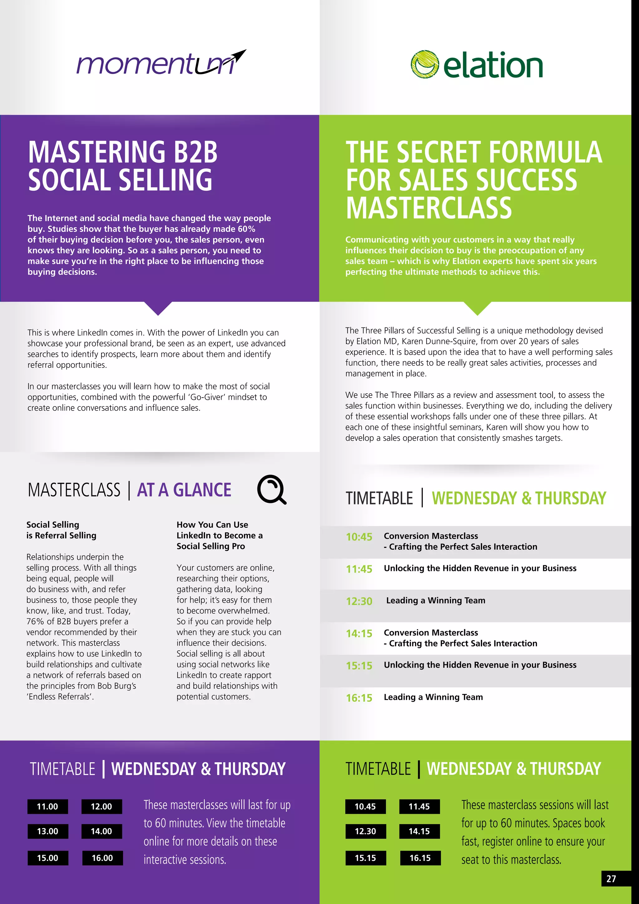 TIMETABLE WEDNESDAY & THURSDAY
10.45
15.15 16.15
12.30 14.15
11.45 These masterclass sessions will last
for up to 60 minutes. Spaces book
fast, register online to ensure your
seat to this masterclass.
THE SECRET FORMULA
FOR SALES SUCCESS
MASTERCLASS
Communicating with your customers in a way that really
influences their decision to buy is the preoccupation of any
sales team – which is why Elation experts have spent six years
perfecting the ultimate methods to achieve this.
The Three Pillars of Successful Selling is a unique methodology devised
by Elation MD, Karen Dunne-Squire, from over 20 years of sales
experience. It is based upon the idea that to have a well performing sales
function, there needs to be really great sales activities, processes and
management in place.
We use The Three Pillars as a review and assessment tool, to assess the
sales function within businesses. Everything we do, including the delivery
of these essential workshops falls under one of these three pillars. At
each one of these insightful seminars, Karen will show you how to
develop a sales operation that consistently smashes targets.
TIMETABLE WEDNESDAY & THURSDAY
MASTERING B2B
SOCIAL SELLING
The Internet and social media have changed the way people
buy. Studies show that the buyer has already made 60%
of their buying decision before you, the sales person, even
knows they are looking. So as a sales person, you need to
make sure you’re in the right place to be influencing those
buying decisions.
This is where LinkedIn comes in. With the power of LinkedIn you can
showcase your professional brand, be seen as an expert, use advanced
searches to identify prospects, learn more about them and identify
referral opportunities.
In our masterclasses you will learn how to make the most of social
opportunities, combined with the powerful ‘Go-Giver’ mindset to
create online conversations and influence sales.
Social Selling
is Referral Selling
Relationships underpin the
selling process. With all things
being equal, people will
do business with, and refer
business to, those people they
know, like, and trust. Today,
76% of B2B buyers prefer a
vendor recommended by their
network. This masterclass
explains how to use LinkedIn to
build relationships and cultivate
a network of referrals based on
the principles from Bob Burg’s
‘Endless Referrals’.
How You Can Use
LinkedIn to Become a
Social Selling Pro
Your customers are online,
researching their options,
gathering data, looking
for help; it’s easy for them
to become overwhelmed.
So if you can provide help
when they are stuck you can
influence their decisions.
Social selling is all about
using social networks like
LinkedIn to create rapport
and build relationships with
potential customers.
MASTERCLASS AT A GLANCE TIMETABLE WEDNESDAY & THURSDAY
Conversion Masterclass
- Crafting the Perfect Sales Interaction
Unlocking the Hidden Revenue in your Business
Leading a Winning Team
Conversion Masterclass
- Crafting the Perfect Sales Interaction
Unlocking the Hidden Revenue in your Business
Leading a Winning Team
10:45
11:45
12:30
14:15
15:15
16:15
11.00
15.00 16.00
13.00 14.00
12.00 These masterclasses will last for up
to 60 minutes.View the timetable
online for more details on these
interactive sessions.
27
 