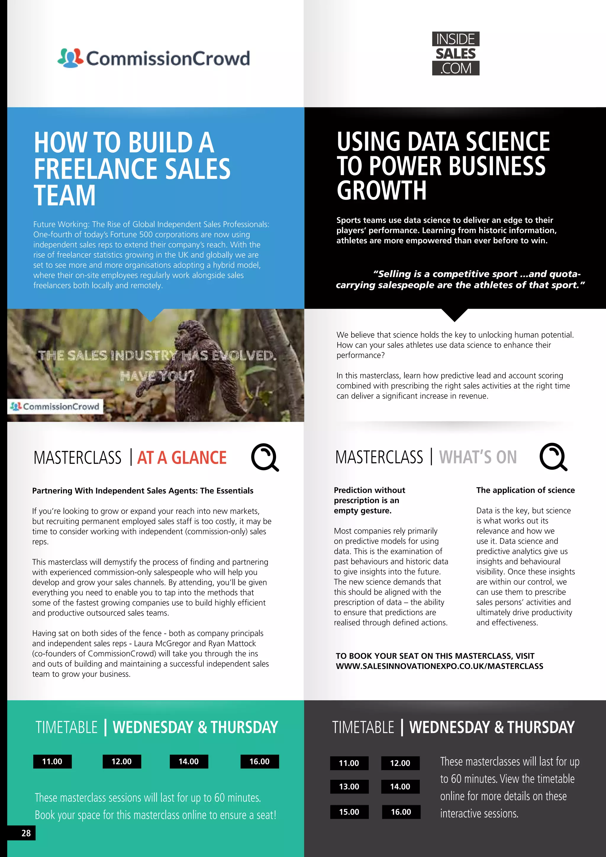 TIMETABLE WEDNESDAY & THURSDAY TIMETABLE WEDNESDAY & THURSDAY
HOW TO BUILD A
FREELANCE SALES
TEAM
USING DATA SCIENCE
TO POWER BUSINESS
GROWTH
Future Working: The Rise of Global Independent Sales Professionals:
One-fourth of today’s Fortune 500 corporations are now using
independent sales reps to extend their company’s reach. With the
rise of freelancer statistics growing in the UK and globally we are
set to see more and more organisations adopting a hybrid model,
where their on-site employees regularly work alongside sales
freelancers both locally and remotely.
Sports teams use data science to deliver an edge to their
players’ performance. Learning from historic information,
athletes are more empowered than ever before to win.
Partnering With Independent Sales Agents: The Essentials
If you’re looking to grow or expand your reach into new markets,
but recruiting permanent employed sales staff is too costly, it may be
time to consider working with independent (commission-only) sales
reps.
This masterclass will demystify the process of finding and partnering
with experienced commission-only salespeople who will help you
develop and grow your sales channels. By attending, you’ll be given
everything you need to enable you to tap into the methods that
some of the fastest growing companies use to build highly efficient
and productive outsourced sales teams.
Having sat on both sides of the fence - both as company principals
and independent sales reps - Laura McGregor and Ryan Mattock
(co-founders of CommissionCrowd) will take you through the ins
and outs of building and maintaining a successful independent sales
team to grow your business.
MASTERCLASS AT A GLANCE
11.00 14.00 16.0012.00
These masterclass sessions will last for up to 60 minutes.
Book your space for this masterclass online to ensure a seat!
We believe that science holds the key to unlocking human potential.
How can your sales athletes use data science to enhance their
performance?
In this masterclass, learn how predictive lead and account scoring
combined with prescribing the right sales activities at the right time
can deliver a significant increase in revenue.
	 “Selling is a competitive sport ...and quota-
carrying salespeople are the athletes of that sport.”
Prediction without
prescription is an
empty gesture.
Most companies rely primarily
on predictive models for using
data. This is the examination of
past behaviours and historic data
to give insights into the future.
The new science demands that
this should be aligned with the
prescription of data – the ability
to ensure that predictions are
realised through defined actions.
The application of science
Data is the key, but science
is what works out its
relevance and how we
use it. Data science and
predictive analytics give us
insights and behavioural
visibility. Once these insights
are within our control, we
can use them to prescribe
sales persons’ activities and
ultimately drive productivity
and effectiveness.
MASTERCLASS WHAT’S ON
11.00
15.00 16.00
13.00 14.00
12.00 These masterclasses will last for up
to 60 minutes.View the timetable
online for more details on these
interactive sessions.
TO BOOK YOUR SEAT ON THIS MASTERCLASS, VISIT
WWW.SALESINNOVATIONEXPO.CO.UK/MASTERCLASS
28
 