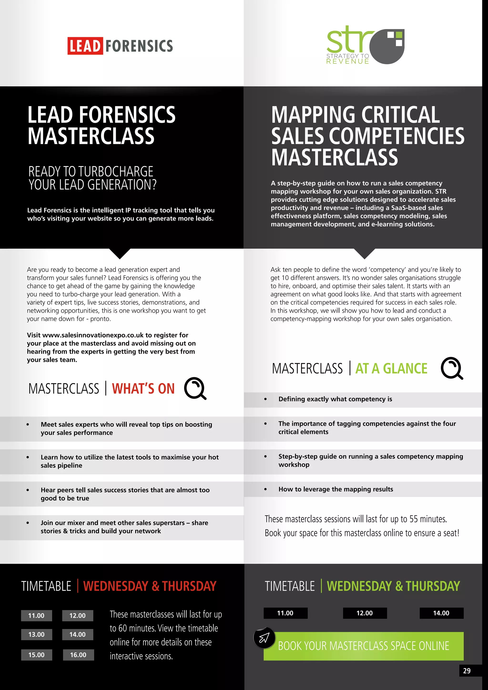 MASTERCLASS AT A GLANCE
MASTERCLASS WHAT’S ON
MAPPING CRITICAL
SALES COMPETENCIES
MASTERCLASS
LEAD FORENSICS
MASTERCLASS
A step-by-step guide on how to run a sales competency
mapping workshop for your own sales organization. STR
provides cutting edge solutions designed to accelerate sales
productivity and revenue – including a SaaS-based sales
effectiveness platform, sales competency modeling, sales
management development, and e-learning solutions.
Lead Forensics is the intelligent IP tracking tool that tells you
who’s visiting your website so you can generate more leads.
11.00 14.0012.00
Ask ten people to define the word ‘competency’ and you’re likely to
get 10 different answers. It’s no wonder sales organisations struggle
to hire, onboard, and optimise their sales talent. It starts with an
agreement on what good looks like. And that starts with agreement
on the critical competencies required for success in each sales role.
In this workshop, we will show you how to lead and conduct a
competency-mapping workshop for your own sales organisation.
Are you ready to become a lead generation expert and
transform your sales funnel? Lead Forensics is offering you the
chance to get ahead of the game by gaining the knowledge
you need to turbo-charge your lead generation. With a
variety of expert tips, live success stories, demonstrations, and
networking opportunities, this is one workshop you want to get
your name down for - pronto.
Visit www.salesinnovationexpo.co.uk to register for
your place at the masterclass and avoid missing out on
hearing from the experts in getting the very best from
your sales team.
•	 Defining exactly what competency is
•	 The importance of tagging competencies against the four
critical elements
•	 Step-by-step guide on running a sales competency mapping
workshop
•	 How to leverage the mapping results
•	 Meet sales experts who will reveal top tips on boosting
your sales performance
•	 Learn how to utilize the latest tools to maximise your hot
sales pipeline
•	 Hear peers tell sales success stories that are almost too
good to be true
•	 Join our mixer and meet other sales superstars – share
stories & tricks and build your network
TIMETABLE WEDNESDAY & THURSDAYTIMETABLE WEDNESDAY & THURSDAY
BOOKYOUR MASTERCLASS SPACE ONLINE
These masterclass sessions will last for up to 55 minutes.
Book your space for this masterclass online to ensure a seat!
READYTOTURBOCHARGE
YOUR LEAD GENERATION?
11.00
15.00 16.00
13.00 14.00
12.00 These masterclasses will last for up
to 60 minutes.View the timetable
online for more details on these
interactive sessions.
29
 