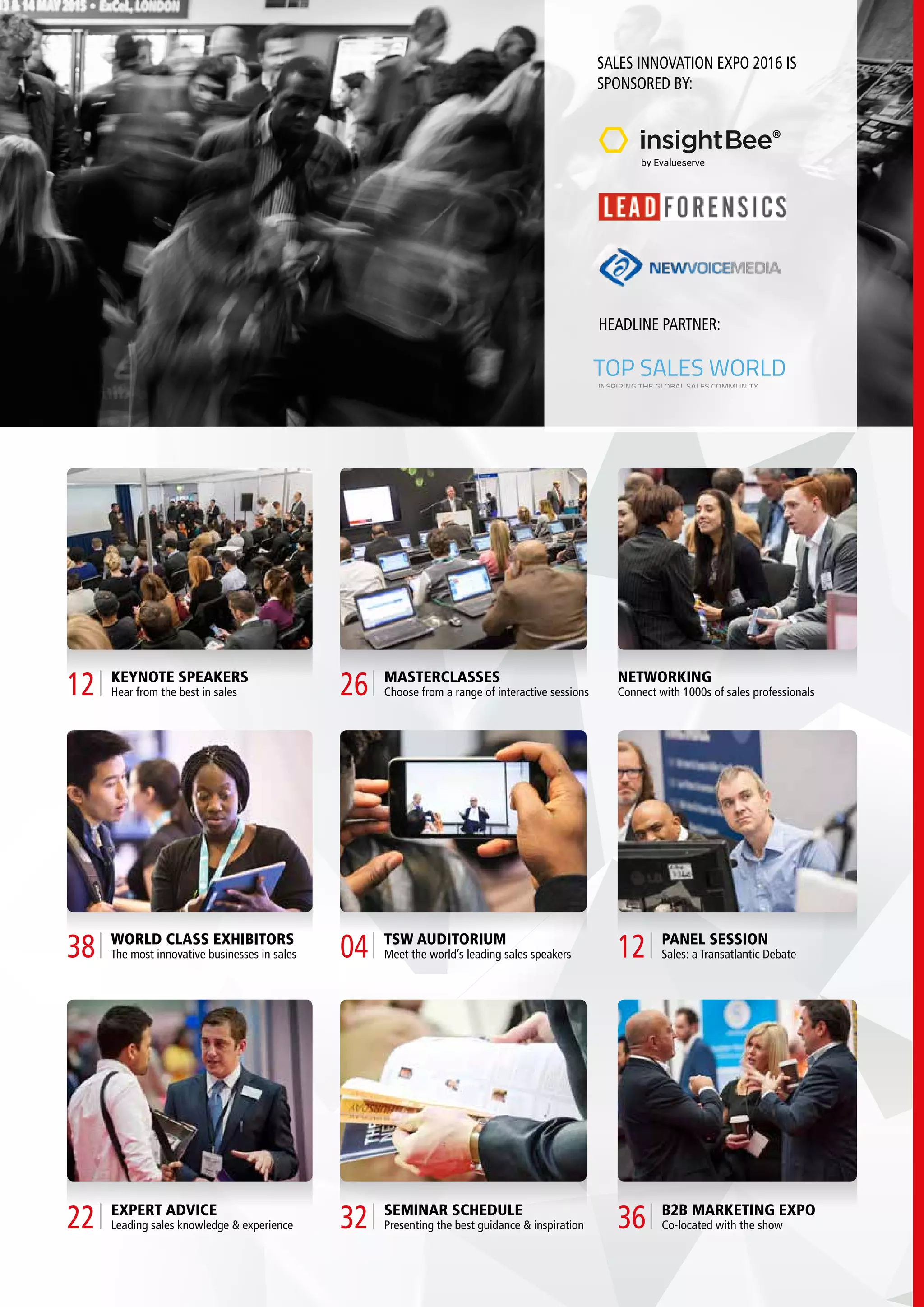 SALES INNOVATION EXPO 2016 IS
SPONSORED BY:
HEADLINE PARTNER:
TOP SALES WORLD
INSPIRING THE GLOBAL SALES COMMUNITY
KEYNOTE SPEAKERS
Hear from the best in sales12
WORLD CLASS EXHIBITORS
The most innovative businesses in sales38
EXPERT ADVICE
Leading sales knowledge & experience22
MASTERCLASSES
Choose from a range of interactive sessions26
TSW AUDITORIUM
Meet the world’s leading sales speakers04
SEMINAR SCHEDULE
Presenting the best guidance & inspiration32
NETWORKING
Connect with 1000s of sales professionals
PANEL SESSION
Sales: a Transatlantic Debate12
B2B MARKETING EXPO
Co-located with the show36
 