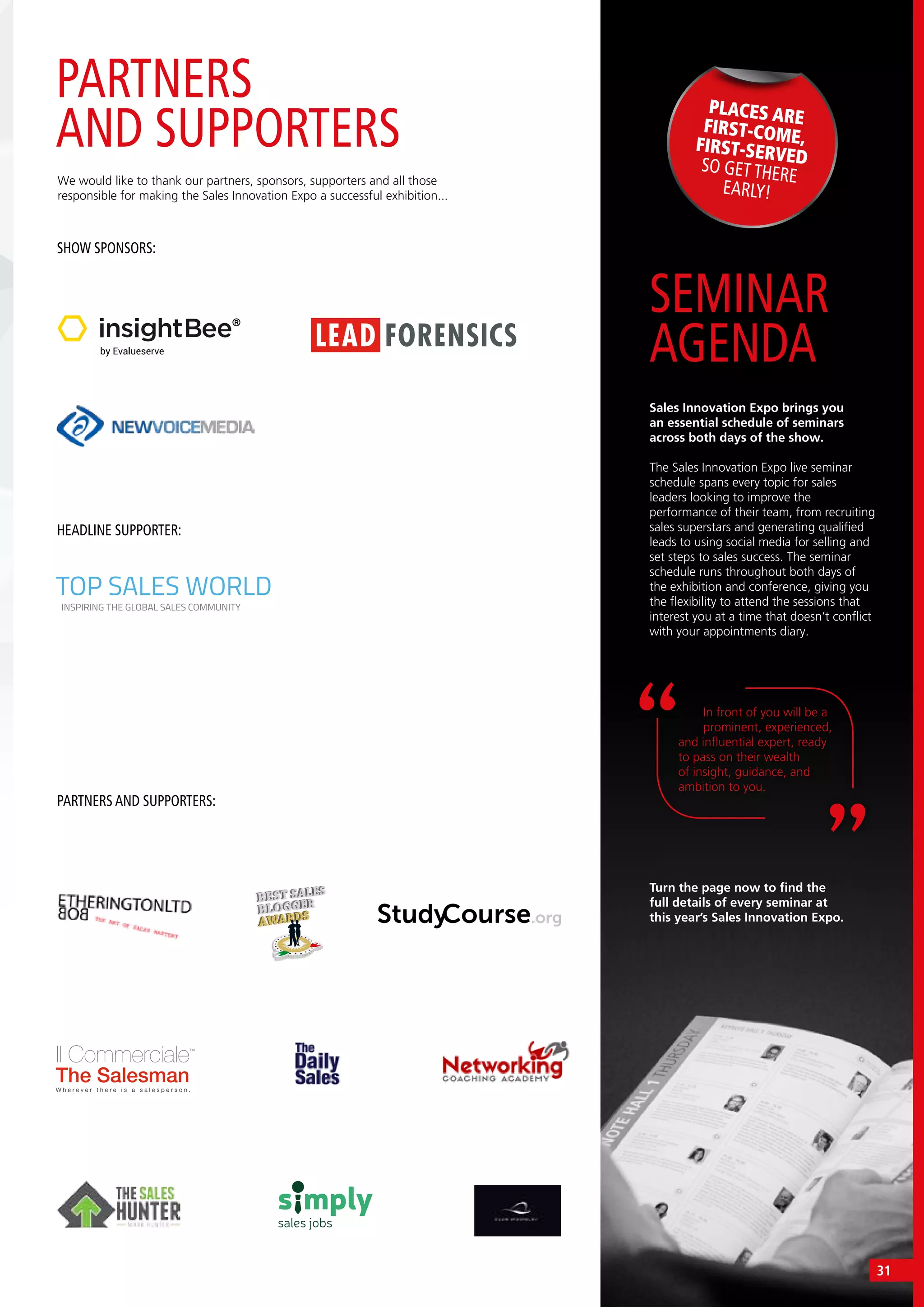 v
SEMINAR
AGENDA
Sales Innovation Expo brings you
an essential schedule of seminars
across both days of the show.
The Sales Innovation Expo live seminar
schedule spans every topic for sales
leaders looking to improve the
performance of their team, from recruiting
sales superstars and generating qualified
leads to using social media for selling and
set steps to sales success. The seminar
schedule runs throughout both days of
the exhibition and conference, giving you
the flexibility to attend the sessions that
interest you at a time that doesn’t conflict
with your appointments diary.
In front of you will be a
prominent, experienced,
and influential expert, ready
to pass on their wealth
of insight, guidance, and
ambition to you.
PLACES AREFIRST-COME,FIRST-SERVEDSO GET THERE
EARLY!
Turn the page now to find the
full details of every seminar at
this year’s Sales Innovation Expo.
PARTNERS
AND SUPPORTERS
We would like to thank our partners, sponsors, supporters and all those
responsible for making the Sales Innovation Expo a successful exhibition...
SHOW SPONSORS:
HEADLINE SUPPORTER:
PARTNERS AND SUPPORTERS:
TOP SALES WORLD
INSPIRING THE GLOBAL SALES COMMUNITY
Il Commerciale™
The SalesmanW h e r e v e r t h e r e i s a s a l e s p e r s o n .
31
 