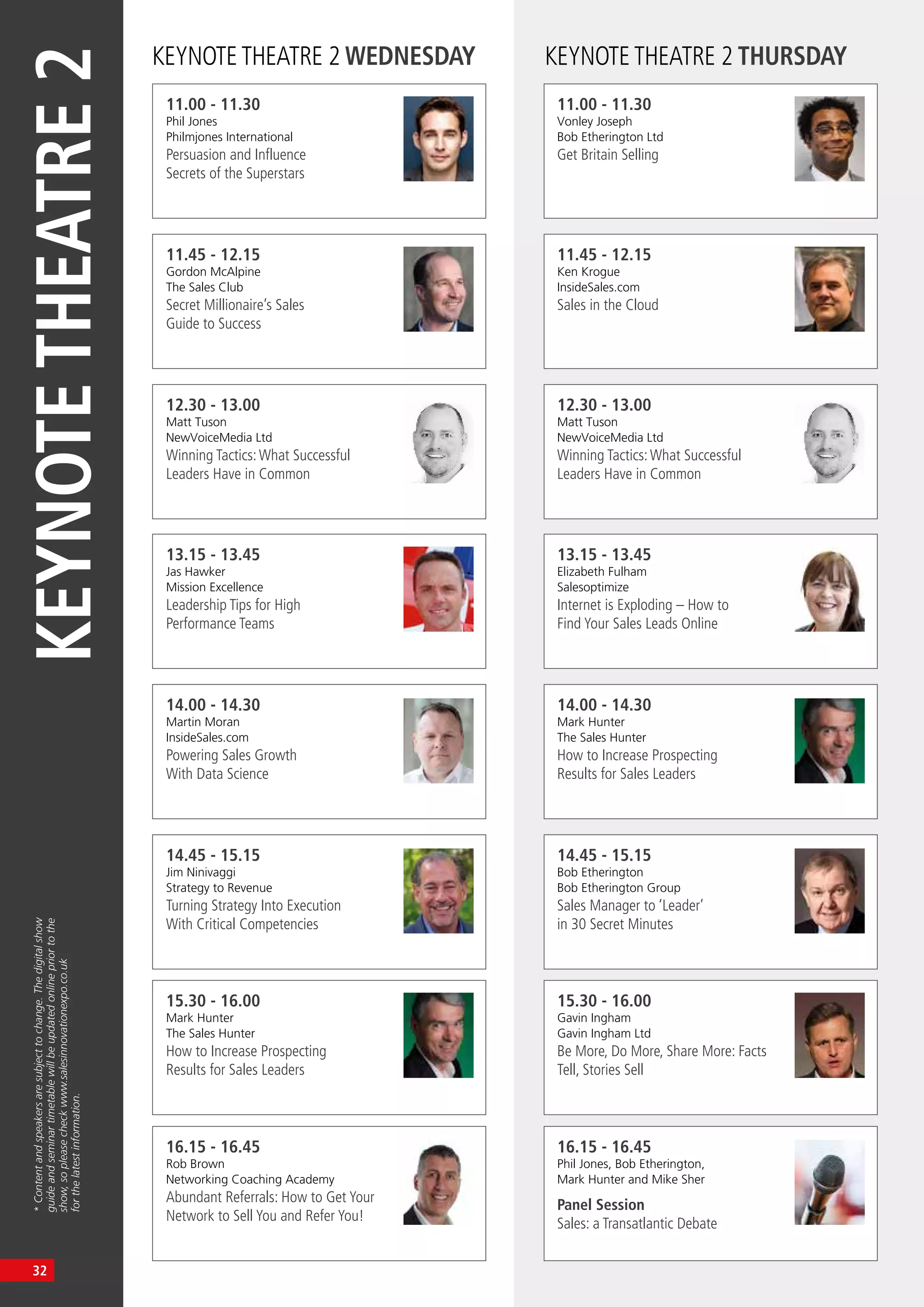KEYNOTETHEATRE2
*Contentandspeakersaresubjecttochange.Thedigitalshow
guideandseminartimetablewillbeupdatedonlinepriortothe
show,sopleasecheckwww.salesinnovationexpo.co.uk
forthelatestinformation.
KEYNOTE THEATRE 2 WEDNESDAY KEYNOTE THEATRE 2 THURSDAY
11.00 - 11.30
Phil Jones
Philmjones International
Persuasion and Influence
Secrets of the Superstars
11.00 - 11.30
Vonley Joseph
Bob Etherington Ltd
Get Britain Selling
13.15 - 13.45
Jas Hawker
Mission Excellence
Leadership Tips for High
Performance Teams
13.15 - 13.45
Elizabeth Fulham
Salesoptimize
Internet is Exploding – How to
Find Your Sales Leads Online
11.45 - 12.15
Gordon McAlpine
The Sales Club
Secret Millionaire’s Sales
Guide to Success
11.45 - 12.15
Ken Krogue
InsideSales.com
Sales in the Cloud
14.00 - 14.30
Martin Moran
InsideSales.com
Powering Sales Growth
With Data Science
14.00 - 14.30
Mark Hunter
The Sales Hunter
How to Increase Prospecting
Results for Sales Leaders
12.30 - 13.00
Matt Tuson
NewVoiceMedia Ltd
Winning Tactics:What Successful
Leaders Have in Common
12.30 - 13.00
Matt Tuson
NewVoiceMedia Ltd
Winning Tactics:What Successful
Leaders Have in Common
14.45 - 15.15
Jim Ninivaggi
Strategy to Revenue
Turning Strategy Into Execution
With Critical Competencies
14.45 - 15.15
Bob Etherington
Bob Etherington Group
Sales Manager to ‘Leader’
in 30 Secret Minutes
15.30 - 16.00
Mark Hunter
The Sales Hunter
How to Increase Prospecting
Results for Sales Leaders
15.30 - 16.00
Gavin Ingham
Gavin Ingham Ltd
Be More, Do More, Share More: Facts
Tell, Stories Sell
16.15 - 16.45
Rob Brown
Networking Coaching Academy
Abundant Referrals: How to Get Your
Network to Sell You and Refer You!
16.15 - 16.45
Phil Jones, Bob Etherington,
Mark Hunter and Mike Sher
Panel Session
Sales: a Transatlantic Debate
32
 