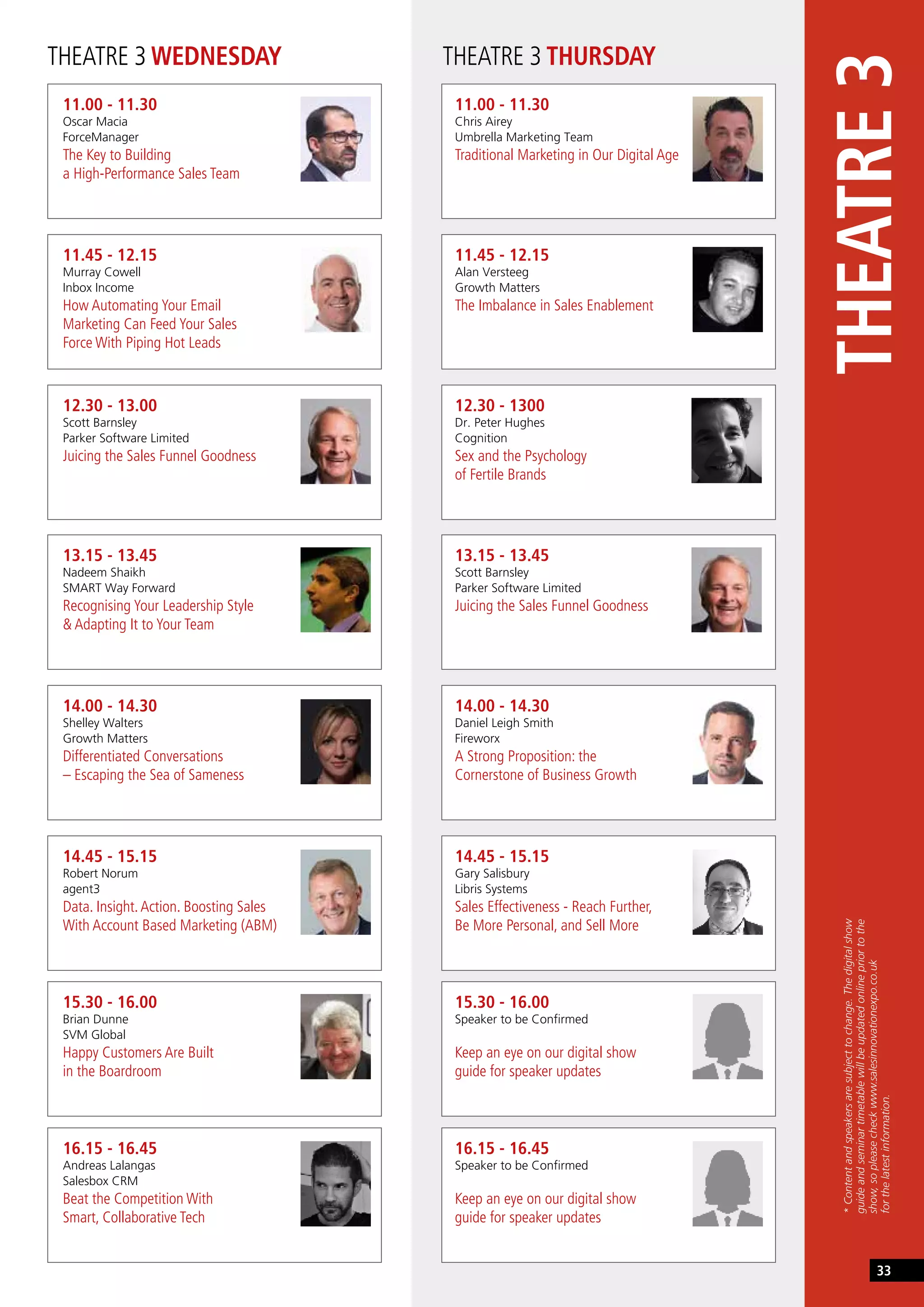 THEATRE 3 WEDNESDAY THEATRE 3 THURSDAY
11.00 - 11.30
Oscar Macia
ForceManager
The Key to Building
a High-Performance Sales Team
11.00 - 11.30
Chris Airey
Umbrella Marketing Team
Traditional Marketing in Our Digital Age
13.15 - 13.45
Nadeem Shaikh
SMART Way Forward
Recognising Your Leadership Style
& Adapting It to Your Team
13.15 - 13.45
Scott Barnsley
Parker Software Limited
Juicing the Sales Funnel Goodness
11.45 - 12.15
Murray Cowell
Inbox Income
How Automating Your Email
Marketing Can Feed Your Sales
Force With Piping Hot Leads
11.45 - 12.15
Alan Versteeg
Growth Matters
The Imbalance in Sales Enablement
14.00 - 14.30
Shelley Walters
Growth Matters
Differentiated Conversations
– Escaping the Sea of Sameness
14.00 - 14.30
Daniel Leigh Smith
Fireworx
A Strong Proposition: the
Cornerstone of Business Growth
12.30 - 13.00
Scott Barnsley
Parker Software Limited
Juicing the Sales Funnel Goodness
12.30 - 1300
Dr. Peter Hughes
Cognition
Sex and the Psychology
of Fertile Brands
14.45 - 15.15
Robert Norum
agent3
Data. Insight.Action. Boosting Sales
With Account Based Marketing (ABM)
14.45 - 15.15
Gary Salisbury
Libris Systems
Sales Effectiveness - Reach Further,
Be More Personal, and Sell More
15.30 - 16.00
Brian Dunne
SVM Global
Happy Customers Are Built
in the Boardroom
15.30 - 16.00
Speaker to be Confirmed
Keep an eye on our digital show
guide for speaker updates
16.15 - 16.45
Andreas Lalangas
Salesbox CRM
Beat the Competition With
Smart, Collaborative Tech
16.15 - 16.45
Speaker to be Confirmed
Keep an eye on our digital show
guide for speaker updates
THEATRE3
*Contentandspeakersaresubjecttochange.Thedigitalshow
guideandseminartimetablewillbeupdatedonlinepriortothe
show,sopleasecheckwww.salesinnovationexpo.co.uk
forthelatestinformation.
33
 