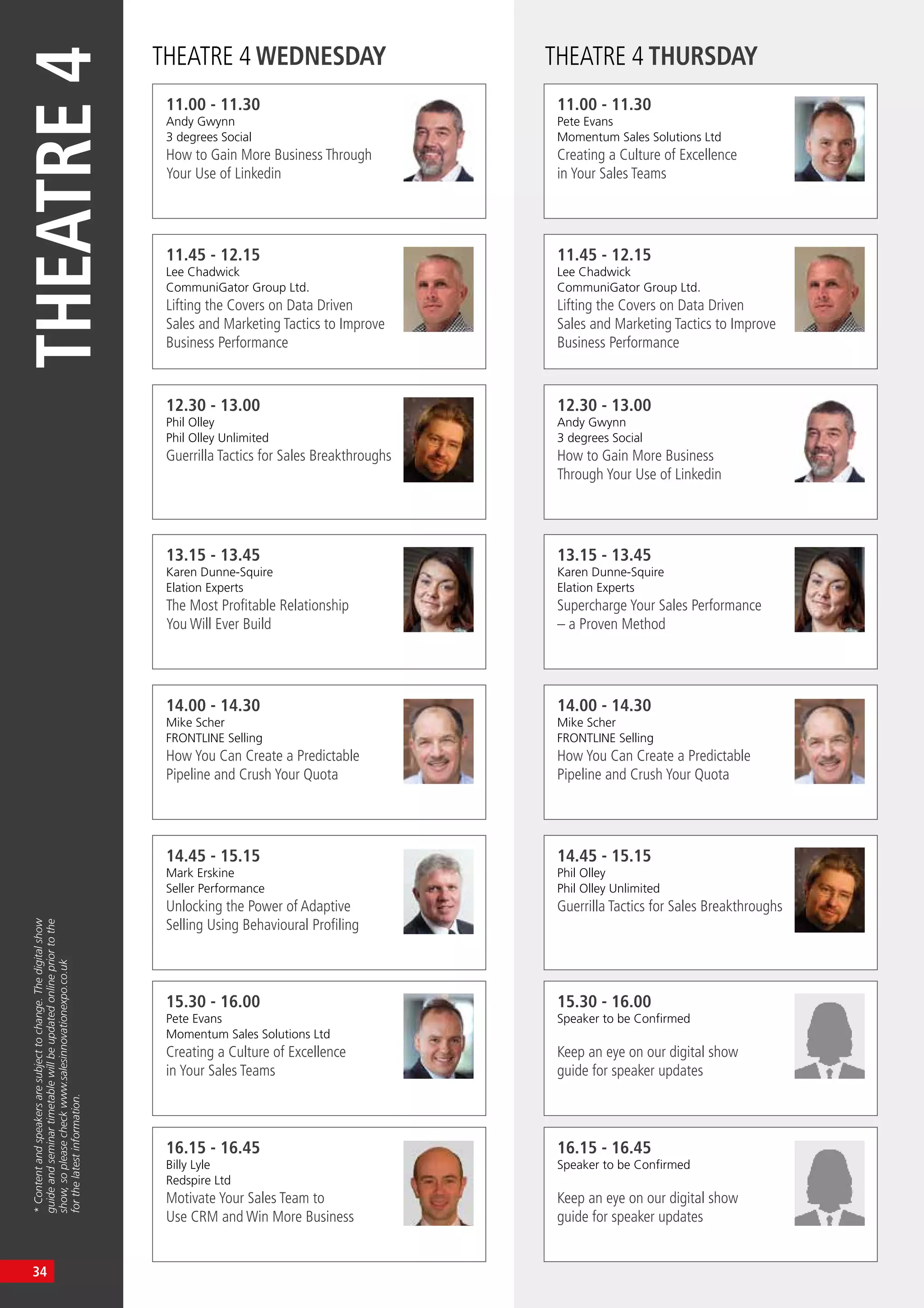 THEATRE4
*Contentandspeakersaresubjecttochange.Thedigitalshow
guideandseminartimetablewillbeupdatedonlinepriortothe
show,sopleasecheckwww.salesinnovationexpo.co.uk
forthelatestinformation.
THEATRE 4 WEDNESDAY THEATRE 4 THURSDAY
11.00 - 11.30
Andy Gwynn
3 degrees Social
How to Gain More Business Through
Your Use of Linkedin
11.00 - 11.30
Pete Evans
Momentum Sales Solutions Ltd
Creating a Culture of Excellence
in Your Sales Teams
13.15 - 13.45
Karen Dunne-Squire
Elation Experts
The Most Profitable Relationship
You Will Ever Build
13.15 - 13.45
Karen Dunne-Squire
Elation Experts
Supercharge Your Sales Performance
– a Proven Method
11.45 - 12.15
Lee Chadwick
CommuniGator Group Ltd.
Lifting the Covers on Data Driven
Sales and Marketing Tactics to Improve
Business Performance
11.45 - 12.15
Lee Chadwick
CommuniGator Group Ltd.
Lifting the Covers on Data Driven
Sales and Marketing Tactics to Improve
Business Performance
14.00 - 14.30
Mike Scher
FRONTLINE Selling
How You Can Create a Predictable
Pipeline and Crush Your Quota
14.00 - 14.30
Mike Scher
FRONTLINE Selling
How You Can Create a Predictable
Pipeline and Crush Your Quota
12.30 - 13.00
Phil Olley
Phil Olley Unlimited
Guerrilla Tactics for Sales Breakthroughs
12.30 - 13.00
Andy Gwynn
3 degrees Social
How to Gain More Business
Through Your Use of Linkedin
14.45 - 15.15
Mark Erskine
Seller Performance
Unlocking the Power of Adaptive
Selling Using Behavioural Profiling
14.45 - 15.15
Phil Olley
Phil Olley Unlimited
Guerrilla Tactics for Sales Breakthroughs
15.30 - 16.00
Pete Evans
Momentum Sales Solutions Ltd
Creating a Culture of Excellence
in Your Sales Teams
15.30 - 16.00
Speaker to be Confirmed
Keep an eye on our digital show
guide for speaker updates
16.15 - 16.45
Billy Lyle
Redspire Ltd
Motivate Your Sales Team to
Use CRM and Win More Business
16.15 - 16.45
Speaker to be Confirmed
Keep an eye on our digital show
guide for speaker updates
34
 