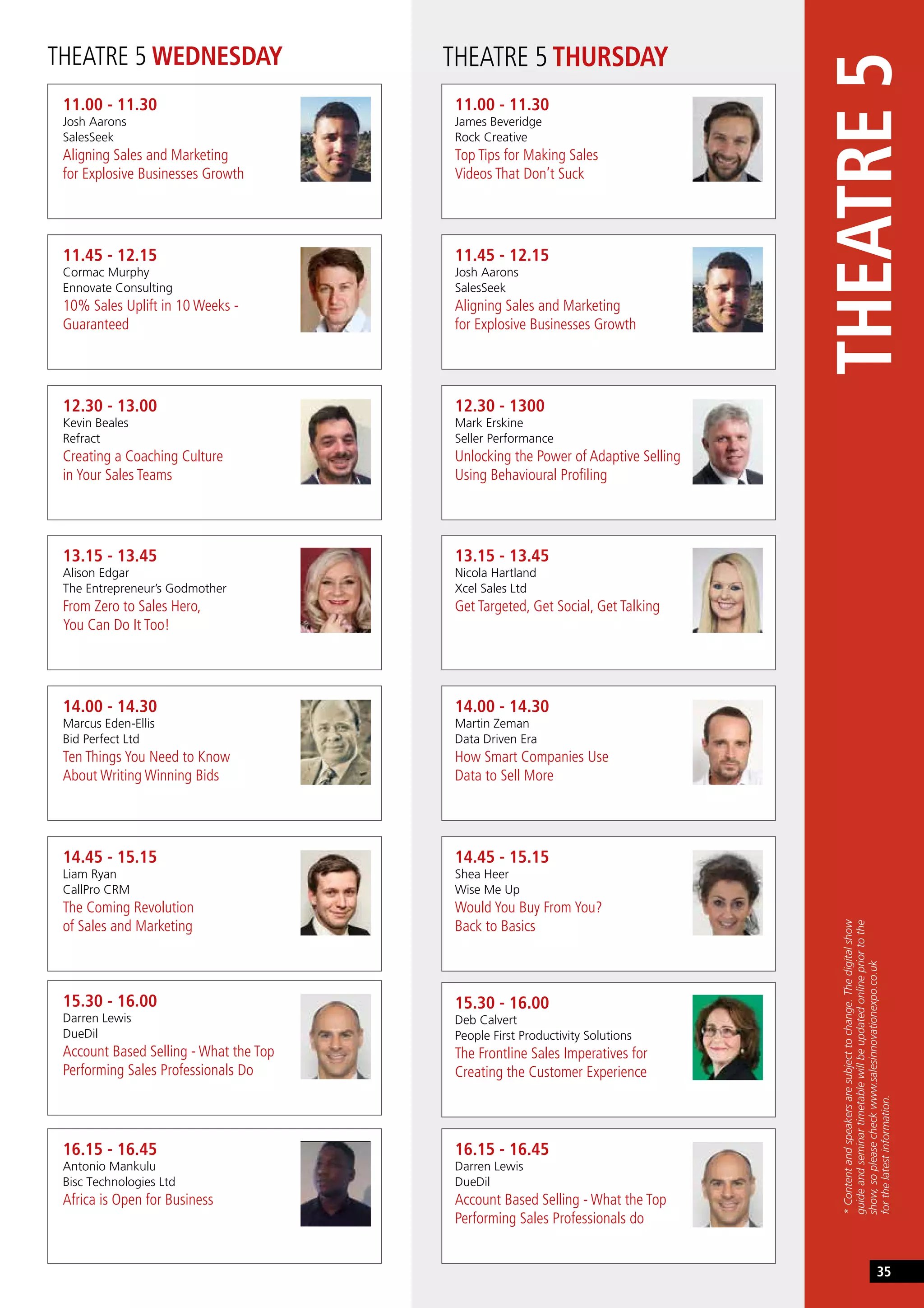 THEATRE 5 WEDNESDAY THEATRE 5 THURSDAY
11.00 - 11.30
Josh Aarons
SalesSeek
Aligning Sales and Marketing
for Explosive Businesses Growth
11.00 - 11.30
James Beveridge
Rock Creative
Top Tips for Making Sales
Videos That Don’t Suck
13.15 - 13.45
Alison Edgar
The Entrepreneur’s Godmother
From Zero to Sales Hero,
You Can Do It Too!
13.15 - 13.45
Nicola Hartland
Xcel Sales Ltd
Get Targeted, Get Social, Get Talking
11.45 - 12.15
Cormac Murphy
Ennovate Consulting
10% Sales Uplift in 10 Weeks -
Guaranteed
11.45 - 12.15
Josh Aarons
SalesSeek
Aligning Sales and Marketing
for Explosive Businesses Growth
14.00 - 14.30
Marcus Eden-Ellis
Bid Perfect Ltd
Ten Things You Need to Know
About Writing Winning Bids
14.00 - 14.30
Martin Zeman
Data Driven Era
How Smart Companies Use
Data to Sell More
12.30 - 13.00
Kevin Beales
Refract
Creating a Coaching Culture
in Your Sales Teams
12.30 - 1300
Mark Erskine
Seller Performance
Unlocking the Power of Adaptive Selling
Using Behavioural Profiling
14.45 - 15.15
Liam Ryan
CallPro CRM
The Coming Revolution
of Sales and Marketing
14.45 - 15.15
Shea Heer
Wise Me Up
Would You Buy From You?
Back to Basics
16.15 - 16.45
Antonio Mankulu
Bisc Technologies Ltd
Africa is Open for Business
15.30 - 16.00
Deb Calvert
People First Productivity Solutions
The Frontline Sales Imperatives for
Creating the Customer Experience
15.30 - 16.00
Darren Lewis
DueDil
Account Based Selling - What the Top
Performing Sales Professionals Do
16.15 - 16.45
Darren Lewis
DueDil
Account Based Selling - What the Top
Performing Sales Professionals do
THEATRE5
*Contentandspeakersaresubjecttochange.Thedigitalshow
guideandseminartimetablewillbeupdatedonlinepriortothe
show,sopleasecheckwww.salesinnovationexpo.co.uk
forthelatestinformation.
35
 