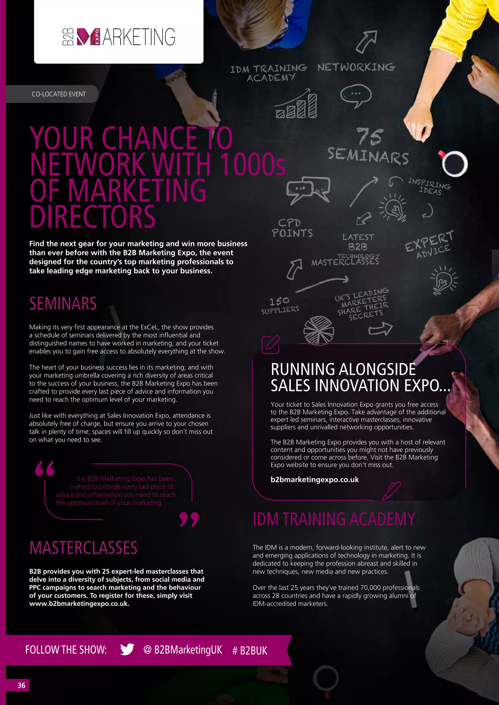 Find the next gear for your marketing and win more business
than ever before with the B2B Marketing Expo, the event
designed for the country’s top marketing professionals to
take leading edge marketing back to your business.
Making its very first appearance at the ExCeL, the show provides
a schedule of seminars delivered by the most influential and
distinguished names to have worked in marketing, and your ticket
enables you to gain free access to absolutely everything at the show.
The heart of your business success lies in its marketing; and with
your marketing umbrella covering a rich diversity of areas critical
to the success of your business, the B2B Marketing Expo has been
crafted to provide every last piece of advice and information you
need to reach the optimum level of your marketing.
Just like with everything at Sales Innovation Expo, attendance is
absolutely free of charge, but ensure you arrive to your chosen
talk in plenty of time; spaces will fill up quickly so don’t miss out
on what you need to see.
SEMINARS
The IDM is a modern, forward-looking institute, alert to new
and emerging applications of technology in marketing. It is
dedicated to keeping the profession abreast and skilled in
new techniques, new media and new practices.
Over the last 25 years they`ve trained 70,000 professionals
across 28 countries and have a rapidly growing alumni of
IDM-accredited marketers.
IDM TRAINING ACADEMY
B2B provides you with 25 expert-led masterclasses that
delve into a diversity of subjects, from social media and
PPC campaigns to search marketing and the behaviour
of your customers. To register for these, simply visit
www.b2bmarketingexpo.co.uk.
MASTERCLASSES
…the B2B Marketing Expo has been
crafted to provide every last piece of
advice and information you need to reach
the optimum level of your marketing
YOUR CHANCE TO
NETWORK WITH 1000s
OF MARKETING
DIRECTORS
CO-LOCATED EVENT
FOLLOW THE SHOW: @ B2BMarketingUK # B2BUK
Your ticket to Sales Innovation Expo grants you free access
to the B2B Marketing Expo. Take advantage of the additional
expert led seminars, interactive masterclasses, innovative
suppliers and unrivalled networking opportunities.
The B2B Marketing Expo provides you with a host of relevant
content and opportunities you might not have previously
considered or come across before. Visit the B2B Marketing
Expo website to ensure you don’t miss out.
b2bmarketingexpo.co.uk
RUNNING ALONGSIDE
SALES INNOVATION EXPO...
36
 