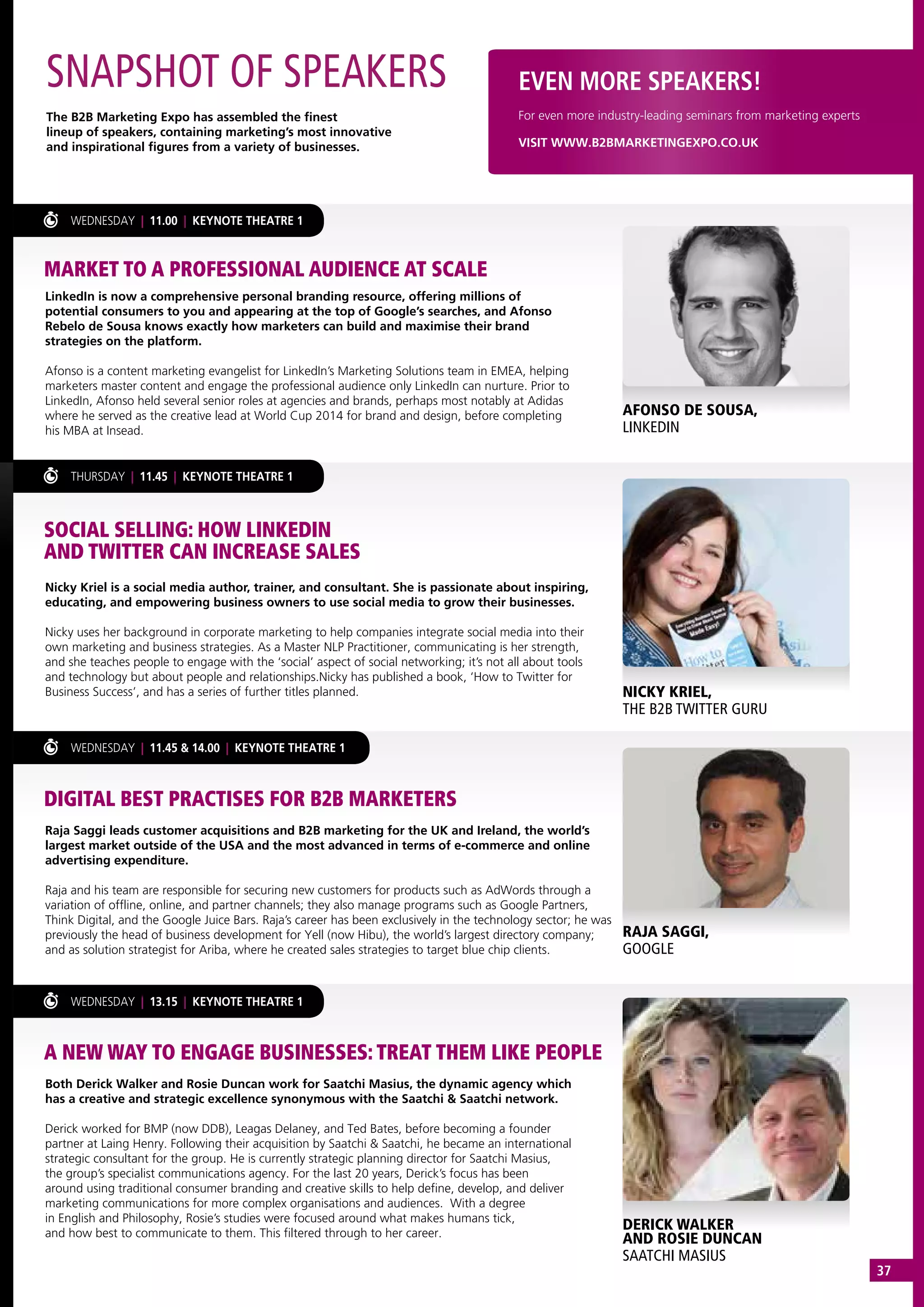 LinkedIn is now a comprehensive personal branding resource, offering millions of
potential consumers to you and appearing at the top of Google’s searches, and Afonso
Rebelo de Sousa knows exactly how marketers can build and maximise their brand
strategies on the platform.
Afonso is a content marketing evangelist for LinkedIn’s Marketing Solutions team in EMEA, helping
marketers master content and engage the professional audience only LinkedIn can nurture. Prior to
LinkedIn, Afonso held several senior roles at agencies and brands, perhaps most notably at Adidas
where he served as the creative lead at World Cup 2014 for brand and design, before completing
his MBA at Insead.
Nicky Kriel is a social media author, trainer, and consultant. She is passionate about inspiring,
educating, and empowering business owners to use social media to grow their businesses.
Nicky uses her background in corporate marketing to help companies integrate social media into their
own marketing and business strategies. As a Master NLP Practitioner, communicating is her strength,
and she teaches people to engage with the ‘social’ aspect of social networking; it’s not all about tools
and technology but about people and relationships.Nicky has published a book, ‘How to Twitter for
Business Success’, and has a series of further titles planned.
Raja Saggi leads customer acquisitions and B2B marketing for the UK and Ireland, the world’s
largest market outside of the USA and the most advanced in terms of e-commerce and online
advertising expenditure.
Raja and his team are responsible for securing new customers for products such as AdWords through a
variation of offline, online, and partner channels; they also manage programs such as Google Partners,
Think Digital, and the Google Juice Bars. Raja’s career has been exclusively in the technology sector; he was
previously the head of business development for Yell (now Hibu), the world’s largest directory company;
and as solution strategist for Ariba, where he created sales strategies to target blue chip clients.
Both Derick Walker and Rosie Duncan work for Saatchi Masius, the dynamic agency which
has a creative and strategic excellence synonymous with the Saatchi & Saatchi network.
Derick worked for BMP (now DDB), Leagas Delaney, and Ted Bates, before becoming a founder
partner at Laing Henry. Following their acquisition by Saatchi & Saatchi, he became an international
strategic consultant for the group. He is currently strategic planning director for Saatchi Masius,
the group’s specialist communications agency. For the last 20 years, Derick’s focus has been
around using traditional consumer branding and creative skills to help define, develop, and deliver
marketing communications for more complex organisations and audiences.  With a degree
in English and Philosophy, Rosie’s studies were focused around what makes humans tick,
and how best to communicate to them. This filtered through to her career.
WEDNESDAY | 11.00 | KEYNOTE THEATRE 1
THURSDAY | 11.45 | KEYNOTE THEATRE 1
WEDNESDAY | 11.45 & 14.00 | KEYNOTE THEATRE 1
WEDNESDAY | 13.15 | KEYNOTE THEATRE 1
SNAPSHOT OF SPEAKERS
The B2B Marketing Expo has assembled the finest
lineup of speakers, containing marketing’s most innovative
and inspirational figures from a variety of businesses.
EVEN MORE SPEAKERS!
VISIT WWW.B2BMARKETINGEXPO.CO.UK
For even more industry-leading seminars from marketing experts
MARKET TO A PROFESSIONAL AUDIENCE AT SCALE
SOCIAL SELLING: HOW LINKEDIN
AND TWITTER CAN INCREASE SALES
DIGITAL BEST PRACTISES FOR B2B MARKETERS
A NEW WAY TO ENGAGE BUSINESSES: TREAT THEM LIKE PEOPLE
AFONSO DE SOUSA,
LINKEDIN
NICKY KRIEL,
THE B2B TWITTER GURU
RAJA SAGGI,
GOOGLE
DERICK WALKER
AND ROSIE DUNCAN
SAATCHI MASIUS
37
 