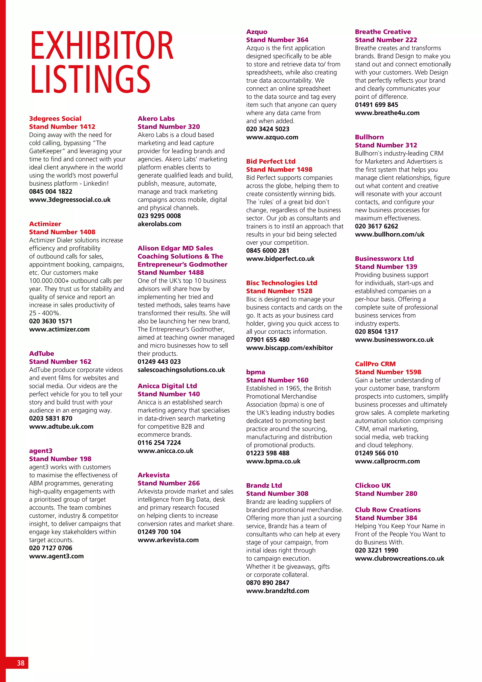 EXHIBITOR
LISTINGS
38
3degrees Social
Stand Number 1412
Doing away with the need for
cold calling, bypassing “The
GateKeeper” and leveraging your
time to find and connect with your
ideal client anywhere in the world
using the world’s most powerful
business platform - Linkedin!
0845 004 1822
www.3degreessocial.co.uk
Actimizer
Stand Number 1408
Actimizer Dialer solutions increase
efficiency and profitability
of outbound calls for sales,
appointment booking, campaigns,
etc. Our customers make
100.000.000+ outbound calls per
year. They trust us for stability and
quality of service and report an
increase in sales productivity of
25 - 400%.
020 3630 1571
www.actimizer.com
AdTube
Stand Number 162
AdTube produce corporate videos
and event films for websites and
social media. Our videos are the
perfect vehicle for you to tell your
story and build trust with your
audience in an engaging way.
0203 5831 870
www.adtube.uk.com
agent3
Stand Number 198
agent3 works with customers
to maximise the effectiveness of
ABM programmes, generating
high-quality engagements with
a prioritised group of target
accounts. The team combines
customer, industry & competitor
insight, to deliver campaigns that
engage key stakeholders within
target accounts.
020 7127 0706
www.agent3.com
Akero Labs
Stand Number 320
Akero Labs is a cloud based
marketing and lead capture
provider for leading brands and
agencies. Akero Labs’ marketing
platform enables clients to
generate qualified leads and build,
publish, measure, automate,
manage and track marketing
campaigns across mobile, digital
and physical channels.
023 9295 0008
akerolabs.com
Alison Edgar MD Sales
Coaching Solutions & The
Entrepreneur’s Godmother
Stand Number 1488
One of the UK’s top 10 business
advisors will share how by
implementing her tried and
tested methods, sales teams have
transformed their results. She will
also be launching her new brand,
The Entrepreneur’s Godmother,
aimed at teaching owner managed
and micro businesses how to sell
their products.
01249 443 023
salescoachingsolutions.co.uk
Anicca Digital Ltd
Stand Number 140
Anicca is an established search
marketing agency that specialises
in data-driven search marketing
for competitive B2B and
ecommerce brands.
0116 254 7224
www.anicca.co.uk
Arkevista
Stand Number 266
Arkevista provide market and sales
intelligence from Big Data, desk
and primary research focused
on helping clients to increase
conversion rates and market share.
01249 700 104
www.arkevista.com
Azquo
Stand Number 364
Azquo is the first application
designed specifically to be able
to store and retrieve data to/ from
spreadsheets, while also creating
true data accountability. We
connect an online spreadsheet
to the data source and tag every
item such that anyone can query
where any data came from
and when added.
020 3424 5023
www.azquo.com
Bid Perfect Ltd
Stand Number 1498
Bid Perfect supports companies
across the globe, helping them to
create consistently winning bids.
The `rules` of a great bid don`t
change, regardless of the business
sector. Our job as consultants and
trainers is to instil an approach that
results in your bid being selected
over your competition.
0845 6000 281
www.bidperfect.co.uk
Bisc Technologies Ltd
Stand Number 1528
Bisc is designed to manage your
business contacts and cards on the
go. It acts as your business card
holder, giving you quick access to
all your contacts information.
07901 655 480
www.biscapp.com/exhibitor
bpma
Stand Number 160
Established in 1965, the British
Promotional Merchandise
Association (bpma) is one of
the UK’s leading industry bodies
dedicated to promoting best
practice around the sourcing,
manufacturing and distribution
of promotional products.
01223 598 488
www.bpma.co.uk
Brandz Ltd
Stand Number 308
Brandz are leading suppliers of
branded promotional merchandise.
Offering more than just a sourcing
service, Brandz has a team of
consultants who can help at every
stage of your campaign, from
initial ideas right through
to campaign execution.
Whether it be giveaways, gifts
or corporate collateral.
0870 890 2847
www.brandzltd.com
Breathe Creative
Stand Number 222
Breathe creates and transforms
brands. Brand Design to make you
stand out and connect emotionally
with your customers. Web Design
that perfectly reflects your brand
and clearly communicates your
point of difference.
01491 699 845
www.breathe4u.com
Bullhorn
Stand Number 312
Bullhorn`s industry-leading CRM
for Marketers and Advertisers is
the first system that helps you
manage client relationships, figure
out what content and creative
will resonate with your account
contacts, and configure your
new business processes for
maximum effectiveness.
020 3617 6262
www.bullhorn.com/uk
Businessworx Ltd
Stand Number 139
Providing business support
for individuals, start-ups and
established companies on a
per-hour basis. Offering a
complete suite of professional
business services from
industry experts.
020 8504 1317
www.businessworx.co.uk
CallPro CRM
Stand Number 1598
Gain a better understanding of
your customer base, transform
prospects into customers, simplify
business processes and ultimately
grow sales. A complete marketing
automation solution comprising
CRM, email marketing,
social media, web tracking
and cloud telephony.
01249 566 010
www.callprocrm.com
Clickoo UK
Stand Number 280
Club Row Creations
Stand Number 384
Helping You Keep Your Name in
Front of the People You Want to
do Business With.
020 3221 1990
www.clubrowcreations.co.uk
 