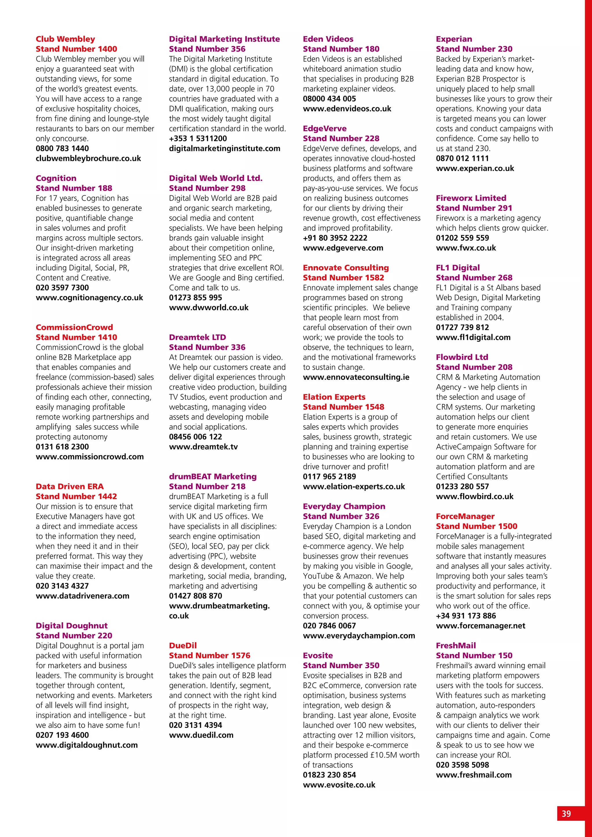 39
Club Wembley
Stand Number 1400
Club Wembley member you will
enjoy a guaranteed seat with
outstanding views, for some
of the world’s greatest events.
You will have access to a range
of exclusive hospitality choices,
from fine dining and lounge-style
restaurants to bars on our member
only concourse.
0800 783 1440
clubwembleybrochure.co.uk
Cognition
Stand Number 188
For 17 years, Cognition has
enabled businesses to generate
positive, quantifiable change
in sales volumes and profit
margins across multiple sectors.
Our insight-driven marketing
is integrated across all areas
including Digital, Social, PR,
Content and Creative.
020 3597 7300
www.cognitionagency.co.uk
CommissionCrowd
Stand Number 1410
CommissionCrowd is the global
online B2B Marketplace app
that enables companies and
freelance (commission-based) sales
professionals achieve their mission
of finding each other, connecting,
easily managing profitable
remote working partnerships and
amplifying sales success while
protecting autonomy
0131 618 2300
www.commissioncrowd.com
Data Driven ERA
Stand Number 1442
Our mission is to ensure that
Executive Managers have got
a direct and immediate access
to the information they need,
when they need it and in their
preferred format. This way they
can maximise their impact and the
value they create.
020 3143 4327
www.datadrivenera.com
Digital Doughnut
Stand Number 220
Digital Doughnut is a portal jam
packed with useful information
for marketers and business
leaders. The community is brought
together through content,
networking and events. Marketers
of all levels will find insight,
inspiration and intelligence - but
we also aim to have some fun!
0207 193 4600
www.digitaldoughnut.com
Digital Marketing Institute
Stand Number 356
The Digital Marketing Institute
(DMI) is the global certification
standard in digital education. To
date, over 13,000 people in 70
countries have graduated with a
DMI qualification, making ours
the most widely taught digital
certification standard in the world.
+353 1 5311200
digitalmarketinginstitute.com
Digital Web World Ltd.
Stand Number 298
Digital Web World are B2B paid
and organic search marketing,
social media and content
specialists. We have been helping
brands gain valuable insight
about their competition online,
implementing SEO and PPC
strategies that drive excellent ROI.
We are Google and Bing certified.
Come and talk to us.
01273 855 995
www.dwworld.co.uk
Dreamtek LTD
Stand Number 336
At Dreamtek our passion is video.
We help our customers create and
deliver digital experiences through
creative video production, building
TV Studios, event production and
webcasting, managing video
assets and developing mobile
and social applications.
08456 006 122
www.dreamtek.tv
drumBEAT Marketing
Stand Number 218
drumBEAT Marketing is a full
service digital marketing firm
with UK and US offices. We
have specialists in all disciplines:
search engine optimisation
(SEO), local SEO, pay per click
advertising (PPC), website
design & development, content
marketing, social media, branding,
marketing and advertising
01427 808 870
www.drumbeatmarketing.
co.uk
DueDil
Stand Number 1576
DueDil’s sales intelligence platform
takes the pain out of B2B lead
generation. Identify, segment,
and connect with the right kind
of prospects in the right way,
at the right time.
020 3131 4394
www.duedil.com
Eden Videos
Stand Number 180
Eden Videos is an established
whiteboard animation studio
that specialises in producing B2B
marketing explainer videos.
08000 434 005
www.edenvideos.co.uk
EdgeVerve
Stand Number 228
EdgeVerve defines, develops, and
operates innovative cloud-hosted
business platforms and software
products, and offers them as
pay-as-you-use services. We focus
on realizing business outcomes
for our clients by driving their
revenue growth, cost effectiveness
and improved profitability.
+91 80 3952 2222
www.edgeverve.com
Ennovate Consulting
Stand Number 1582
Ennovate implement sales change
programmes based on strong
scientific principles. We believe
that people learn most from
careful observation of their own
work; we provide the tools to
observe, the techniques to learn,
and the motivational frameworks
to sustain change.
www.ennovateconsulting.ie
Elation Experts
Stand Number 1548
Elation Experts is a group of
sales experts which provides
sales, business growth, strategic
planning and training expertise
to businesses who are looking to
drive turnover and profit!
0117 965 2189
www.elation-experts.co.uk
Everyday Champion
Stand Number 326
Everyday Champion is a London
based SEO, digital marketing and
e-commerce agency. We help
businesses grow their revenues
by making you visible in Google,
YouTube & Amazon. We help
you be compelling & authentic so
that your potential customers can
connect with you, & optimise your
conversion process.
020 7846 0067
www.everydaychampion.com
Evosite
Stand Number 350
Evosite specialises in B2B and
B2C eCommerce, conversion rate
optimisation, business systems
integration, web design &
branding. Last year alone, Evosite
launched over 100 new websites,
attracting over 12 million visitors,
and their bespoke e-commerce
platform processed £10.5M worth
of transactions
01823 230 854
www.evosite.co.uk
Experian
Stand Number 230
Backed by Experian’s market-
leading data and know how,
Experian B2B Prospector is
uniquely placed to help small
businesses like yours to grow their
operations. Knowing your data
is targeted means you can lower
costs and conduct campaigns with
confidence. Come say hello to
us at stand 230.
0870 012 1111
www.experian.co.uk
Fireworx Limited
Stand Number 291
Fireworx is a marketing agency
which helps clients grow quicker.
01202 559 559
www.fwx.co.uk
FL1 Digital
Stand Number 268
FL1 Digital is a St Albans based
Web Design, Digital Marketing
and Training company
established in 2004.
01727 739 812
www.fl1digital.com
Flowbird Ltd
Stand Number 208
CRM & Marketing Automation
Agency - we help clients in
the selection and usage of
CRM systems. Our marketing
automation helps our client
to generate more enquiries
and retain customers. We use
ActiveCampaign Software for
our own CRM & marketing
automation platform and are
Certified Consultants
01233 280 557
www.flowbird.co.uk
ForceManager
Stand Number 1500
ForceManager is a fully-integrated
mobile sales management
software that instantly measures
and analyses all your sales activity.
Improving both your sales team’s
productivity and performance, it
is the smart solution for sales reps
who work out of the office.
+34 931 173 886
www.forcemanager.net
FreshMail
Stand Number 150
Freshmail’s award winning email
marketing platform empowers
users with the tools for success.
With features such as marketing
automation, auto-responders
& campaign analytics we work
with our clients to deliver their
campaigns time and again. Come
& speak to us to see how we
can increase your ROI.
020 3598 5098
www.freshmail.com
 