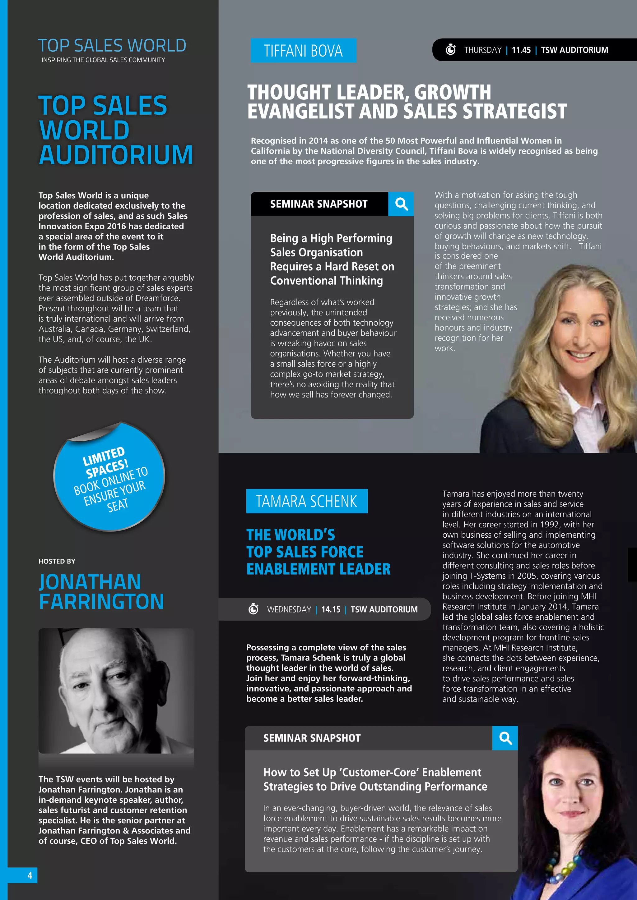 SEMINAR SNAPSHOT
How to Set Up ‘Customer-Core’ Enablement
Strategies to Drive Outstanding Performance
In an ever-changing, buyer-driven world, the relevance of sales
force enablement to drive sustainable sales results becomes more
important every day. Enablement has a remarkable impact on
revenue and sales performance - if the discipline is set up with
the customers at the core, following the customer’s journey.
THE WORLD’S
TOP SALES FORCE
ENABLEMENT LEADER
Possessing a complete view of the sales
process, Tamara Schenk is truly a global
thought leader in the world of sales.
Join her and enjoy her forward-thinking,
innovative, and passionate approach and
become a better sales leader.
TAMARA SCHENK
Tamara has enjoyed more than twenty
years of experience in sales and service
in different industries on an international
level. Her career started in 1992, with her
own business of selling and implementing
software solutions for the automotive
industry. She continued her career in
different consulting and sales roles before
joining T-Systems in 2005, covering various
roles including strategy implementation and
business development. Before joining MHI
Research Institute in January 2014, Tamara
led the global sales force enablement and
transformation team, also covering a holistic
development program for frontline sales
managers. At MHI Research Institute,
she connects the dots between experience,
research, and client engagements
to drive sales performance and sales
force transformation in an effective
and sustainable way.
TOP SALES
WORLD
AUDITORIUM
Top Sales World is a unique
location dedicated exclusively to the
profession of sales, and as such Sales
Innovation Expo 2016 has dedicated
a special area of the event to it
in the form of the Top Sales
World Auditorium.
Top Sales World has put together arguably
the most significant group of sales experts
ever assembled outside of Dreamforce.
Present throughout wil be a team that
is truly international and will arrive from
Australia, Canada, Germany, Switzerland,
the US, and, of course, the UK.
The Auditorium will host a diverse range
of subjects that are currently prominent
areas of debate amongst sales leaders
throughout both days of the show.
The TSW events will be hosted by
Jonathan Farrington. Jonathan is an
in-demand keynote speaker, author,
sales futurist and customer retention
specialist. He is the senior partner at
Jonathan Farrington & Associates and
of course, CEO of Top Sales World.
TOP SALES WORLD
INSPIRING THE GLOBAL SALES COMMUNITY
SEMINAR SNAPSHOT
Being a High Performing
Sales Organisation
Requires a Hard Reset on
Conventional Thinking
Regardless of what’s worked
previously, the unintended
consequences of both technology
advancement and buyer behaviour
is wreaking havoc on sales
organisations. Whether you have
a small sales force or a highly
complex go-to market strategy,
there’s no avoiding the reality that
how we sell has forever changed.
Recognised in 2014 as one of the 50 Most Powerful and Influential Women in
California by the National Diversity Council, Tiffani Bova is widely recognised as being
one of the most progressive figures in the sales industry.
TIFFANI BOVA
THOUGHT LEADER, GROWTH
EVANGELIST AND SALES STRATEGIST
THURSDAY | 11.45 | TSW AUDITORIUM
LIMITED
SPACES!
BOOK ONLINE TO
ENSURE YOUR
SEAT
With a motivation for asking the tough
questions, challenging current thinking, and
solving big problems for clients, Tiffani is both
curious and passionate about how the pursuit
of growth will change as new technology,
buying behaviours, and markets shift. Tiffani
is considered one
of the preeminent
thinkers around sales
transformation and
innovative growth
strategies; and she has
received numerous
honours and industry
recognition for her
work.
WEDNESDAY | 14.15 | TSW AUDITORIUM
HOSTED BY
JONATHAN
FARRINGTON
4
 