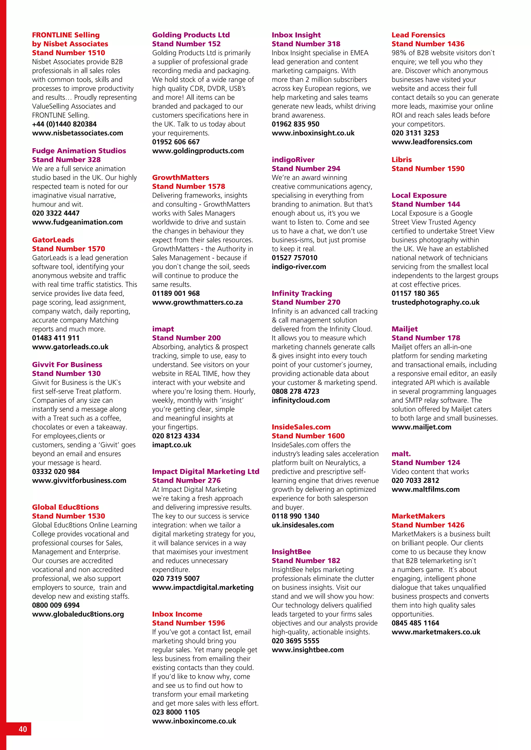 40
FRONTLINE Selling
by Nisbet Associates
Stand Number 1510
Nisbet Associates provide B2B
professionals in all sales roles
with common tools, skills and
processes to improve productivity
and results… Proudly representing
ValueSelling Associates and
FRONTLINE Selling.
+44 (0)1440 820384
www.nisbetassociates.com
Fudge Animation Studios
Stand Number 328
We are a full service animation
studio based in the UK. Our highly
respected team is noted for our
imaginative visual narrative,
humour and wit.
020 3322 4447
www.fudgeanimation.com
GatorLeads
Stand Number 1570
GatorLeads is a lead generation
software tool, identifying your
anonymous website and traffic
with real time traffic statistics. This
service provides live data feed,
page scoring, lead assignment,
company watch, daily reporting,
accurate company Matching
reports and much more.
01483 411 911
www.gatorleads.co.uk
Givvit For Business
Stand Number 130
Givvit for Business is the UK`s
first self-serve Treat platform.
Companies of any size can
instantly send a message along
with a Treat such as a coffee,
chocolates or even a takeaway.
For employees,clients or
customers, sending a ‘Givvit’ goes
beyond an email and ensures
your message is heard.
03332 020 984
www.givvitforbusiness.com
Global Educ8tions
Stand Number 1530
Global Educ8tions Online Learning
College provides vocational and
professional courses for Sales,
Management and Enterprise.
Our courses are accredited
vocational and non accredited
professional, we also support
employers to source, train and
develop new and existing staffs.
0800 009 6994
www.globaleduc8tions.org
Golding Products Ltd
Stand Number 152
Golding Products Ltd is primarily
a supplier of professional grade
recording media and packaging.
We hold stock of a wide range of
high quality CDR, DVDR, USB’s
and more! All items can be
branded and packaged to our
customers specifications here in
the UK. Talk to us today about
your requirements.
01952 606 667
www.goldingproducts.com
GrowthMatters
Stand Number 1578
Delivering frameworks, insights
and consulting - GrowthMatters
works with Sales Managers
worldwide to drive and sustain
the changes in behaviour they
expect from their sales resources.
GrowthMatters - the Authority in
Sales Management - because if
you don`t change the soil, seeds
will continue to produce the
same results.
01189 001 968
www.growthmatters.co.za
imapt
Stand Number 200
Absorbing, analytics & prospect
tracking, simple to use, easy to
understand. See visitors on your
website in REAL TIME, how they
interact with your website and
where you’re losing them. Hourly,
weekly, monthly with ‘insight’
you’re getting clear, simple
and meaningful insights at
your fingertips.
020 8123 4334
imapt.co.uk
Impact Digital Marketing Ltd
Stand Number 276
At Impact Digital Marketing
we`re taking a fresh approach
and delivering impressive results.
The key to our success is service
integration: when we tailor a
digital marketing strategy for you,
it will balance services in a way
that maximises your investment
and reduces unnecessary
expenditure.
020 7319 5007
www.impactdigital.marketing
Inbox Income
Stand Number 1596
If you’ve got a contact list, email
marketing should bring you
regular sales. Yet many people get
less business from emailing their
existing contacts than they could.
If you’d like to know why, come
and see us to find out how to
transform your email marketing
and get more sales with less effort.
023 8000 1105
www.inboxincome.co.uk
Inbox Insight
Stand Number 318
Inbox Insight specialise in EMEA
lead generation and content
marketing campaigns. With
more than 2 million subscribers
across key European regions, we
help marketing and sales teams
generate new leads, whilst driving
brand awareness.
01962 835 950
www.inboxinsight.co.uk
indigoRiver
Stand Number 294
We’re an award winning
creative communications agency,
specialising in everything from
branding to animation. But that’s
enough about us, it’s you we
want to listen to. Come and see
us to have a chat, we don’t use
business-isms, but just promise
to keep it real.
01527 757010
indigo-river.com
Infinity Tracking
Stand Number 270
Infinity is an advanced call tracking
& call management solution
delivered from the Infinity Cloud.
It allows you to measure which
marketing channels generate calls
& gives insight into every touch
point of your customer`s journey,
providing actionable data about
your customer & marketing spend.
0808 278 4723
infinitycloud.com
InsideSales.com
Stand Number 1600
InsideSales.com offers the
industry’s leading sales acceleration
platform built on Neuralytics, a
predictive and prescriptive self-
learning engine that drives revenue
growth by delivering an optimized
experience for both salesperson
and buyer.
0118 990 1340
uk.insidesales.com
InsightBee
Stand Number 182
InsightBee helps marketing
professionals eliminate the clutter
on business insights. Visit our
stand and we will show you how:
Our technology delivers qualified
leads targeted to your firms sales
objectives and our analysts provide
high-quality, actionable insights.
020 3695 5555
www.insightbee.com
Lead Forensics
Stand Number 1436
98% of B2B website visitors don`t
enquire; we tell you who they
are. Discover which anonymous
businesses have visited your
website and access their full
contact details so you can generate
more leads, maximise your online
ROI and reach sales leads before
your competitors.
020 3131 3253
www.leadforensics.com
Libris
Stand Number 1590
Local Exposure
Stand Number 144
Local Exposure is a Google
Street View Trusted Agency
certified to undertake Street View
business photography within
the UK. We have an established
national network of technicians
servicing from the smallest local
independents to the largest groups
at cost effective prices.
01157 180 365
trustedphotography.co.uk
Mailjet
Stand Number 178
Mailjet offers an all-in-one
platform for sending marketing
and transactional emails, including
a responsive email editor, an easily
integrated API which is available
in several programming languages
and SMTP relay software. The
solution offered by Mailjet caters
to both large and small businesses.
www.mailjet.com
malt.
Stand Number 124
Video content that works
020 7033 2812
www.maltfilms.com
MarketMakers
Stand Number 1426
MarketMakers is a business built
on brilliant people. Our clients
come to us because they know
that B2B telemarketing isn`t
a numbers game. It`s about
engaging, intelligent phone
dialogue that takes unqualified
business prospects and converts
them into high quality sales
opportunities.
0845 485 1164
www.marketmakers.co.uk
 