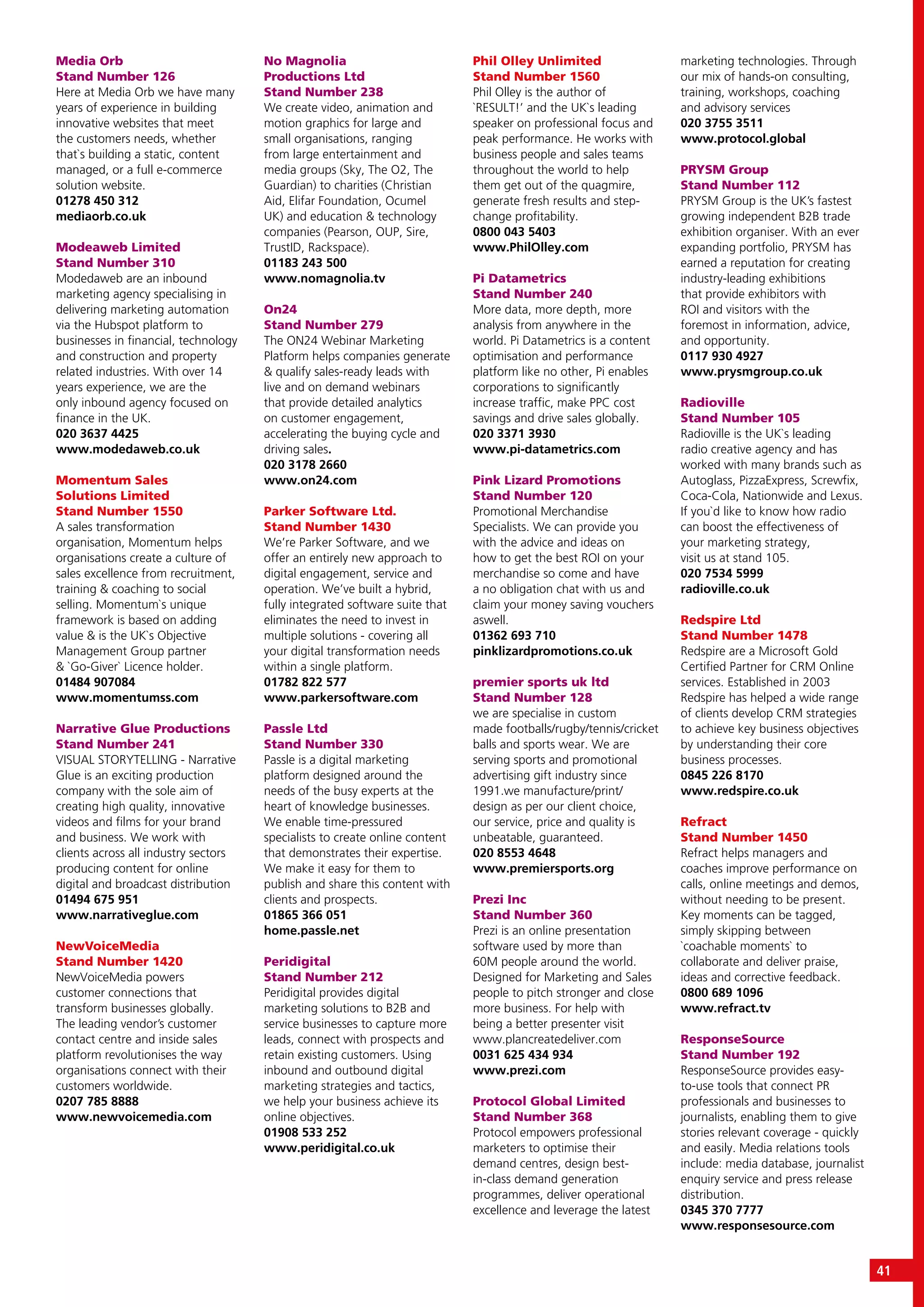 Media Orb
Stand Number 126
Here at Media Orb we have many
years of experience in building
innovative websites that meet
the customers needs, whether
that`s building a static, content
managed, or a full e-commerce
solution website.
01278 450 312
mediaorb.co.uk
Modeaweb Limited
Stand Number 310
Modedaweb are an inbound
marketing agency specialising in
delivering marketing automation
via the Hubspot platform to
businesses in financial, technology
and construction and property
related industries. With over 14
years experience, we are the
only inbound agency focused on
finance in the UK.
020 3637 4425
www.modedaweb.co.uk
Momentum Sales
Solutions Limited
Stand Number 1550
A sales transformation
organisation, Momentum helps
organisations create a culture of
sales excellence from recruitment,
training & coaching to social
selling. Momentum`s unique
framework is based on adding
value & is the UK`s Objective
Management Group partner
& `Go-Giver` Licence holder.
01484 907084
www.momentumss.com
Narrative Glue Productions
Stand Number 241
VISUAL STORYTELLING - Narrative
Glue is an exciting production
company with the sole aim of
creating high quality, innovative
videos and films for your brand
and business. We work with
clients across all industry sectors
producing content for online
digital and broadcast distribution
01494 675 951
www.narrativeglue.com
NewVoiceMedia
Stand Number 1420
NewVoiceMedia powers
customer connections that
transform businesses globally.
The leading vendor’s customer
contact centre and inside sales
platform revolutionises the way
organisations connect with their
customers worldwide.
0207 785 8888
www.newvoicemedia.com
No Magnolia
Productions Ltd
Stand Number 238
We create video, animation and
motion graphics for large and
small organisations, ranging
from large entertainment and
media groups (Sky, The O2, The
Guardian) to charities (Christian
Aid, Elifar Foundation, Ocumel
UK) and education & technology
companies (Pearson, OUP, Sire,
TrustID, Rackspace).
01183 243 500
www.nomagnolia.tv
On24
Stand Number 279
The ON24 Webinar Marketing
Platform helps companies generate
& qualify sales-ready leads with
live and on demand webinars
that provide detailed analytics
on customer engagement,
accelerating the buying cycle and
driving sales.
020 3178 2660
www.on24.com
Parker Software Ltd.
Stand Number 1430
We’re Parker Software, and we
offer an entirely new approach to
digital engagement, service and
operation. We’ve built a hybrid,
fully integrated software suite that
eliminates the need to invest in
multiple solutions - covering all
your digital transformation needs
within a single platform.
01782 822 577
www.parkersoftware.com
Passle Ltd
Stand Number 330
Passle is a digital marketing
platform designed around the
needs of the busy experts at the
heart of knowledge businesses.
We enable time-pressured
specialists to create online content
that demonstrates their expertise.
We make it easy for them to
publish and share this content with
clients and prospects.
01865 366 051
home.passle.net
Peridigital
Stand Number 212
Peridigital provides digital
marketing solutions to B2B and
service businesses to capture more
leads, connect with prospects and
retain existing customers. Using
inbound and outbound digital
marketing strategies and tactics,
we help your business achieve its
online objectives.
01908 533 252
www.peridigital.co.uk
Phil Olley Unlimited
Stand Number 1560
Phil Olley is the author of
`RESULT!’ and the UK`s leading
speaker on professional focus and
peak performance. He works with
business people and sales teams
throughout the world to help
them get out of the quagmire,
generate fresh results and step-
change profitability.
0800 043 5403
www.PhilOlley.com
Pi Datametrics
Stand Number 240
More data, more depth, more
analysis from anywhere in the
world. Pi Datametrics is a content
optimisation and performance
platform like no other, Pi enables
corporations to significantly
increase traffic, make PPC cost
savings and drive sales globally.
020 3371 3930
www.pi-datametrics.com
Pink Lizard Promotions
Stand Number 120
Promotional Merchandise
Specialists. We can provide you
with the advice and ideas on
how to get the best ROI on your
merchandise so come and have
a no obligation chat with us and
claim your money saving vouchers
aswell.
01362 693 710
pinklizardpromotions.co.uk
premier sports uk ltd
Stand Number 128
we are specialise in custom
made footballs/rugby/tennis/cricket
balls and sports wear. We are
serving sports and promotional
advertising gift industry since
1991.we manufacture/print/
design as per our client choice,
our service, price and quality is
unbeatable, guaranteed.
020 8553 4648
www.premiersports.org
Prezi Inc
Stand Number 360
Prezi is an online presentation
software used by more than
60M people around the world.
Designed for Marketing and Sales
people to pitch stronger and close
more business. For help with
being a better presenter visit
www.plancreatedeliver.com
0031 625 434 934
www.prezi.com
Protocol Global Limited
Stand Number 368
Protocol empowers professional
marketers to optimise their
demand centres, design best-
in-class demand generation
programmes, deliver operational
excellence and leverage the latest
marketing technologies. Through
our mix of hands-on consulting,
training, workshops, coaching
and advisory services
020 3755 3511
www.protocol.global
PRYSM Group
Stand Number 112
PRYSM Group is the UK’s fastest
growing independent B2B trade
exhibition organiser. With an ever
expanding portfolio, PRYSM has
earned a reputation for creating
industry-leading exhibitions
that provide exhibitors with
ROI and visitors with the
foremost in information, advice,
and opportunity.
0117 930 4927
www.prysmgroup.co.uk
Radioville
Stand Number 105
Radioville is the UK`s leading
radio creative agency and has
worked with many brands such as
Autoglass, PizzaExpress, Screwfix,
Coca-Cola, Nationwide and Lexus.
If you`d like to know how radio
can boost the effectiveness of
your marketing strategy,
visit us at stand 105.
020 7534 5999
radioville.co.uk
Redspire Ltd
Stand Number 1478
Redspire are a Microsoft Gold
Certified Partner for CRM Online
services. Established in 2003
Redspire has helped a wide range
of clients develop CRM strategies
to achieve key business objectives
by understanding their core
business processes.
0845 226 8170
www.redspire.co.uk
Refract
Stand Number 1450
Refract helps managers and
coaches improve performance on
calls, online meetings and demos,
without needing to be present.
Key moments can be tagged,
simply skipping between
`coachable moments` to
collaborate and deliver praise,
ideas and corrective feedback.
0800 689 1096
www.refract.tv
ResponseSource
Stand Number 192
ResponseSource provides easy-
to-use tools that connect PR
professionals and businesses to
journalists, enabling them to give
stories relevant coverage - quickly
and easily. Media relations tools
include: media database, journalist
enquiry service and press release
distribution.
0345 370 7777
www.responsesource.com
41
 