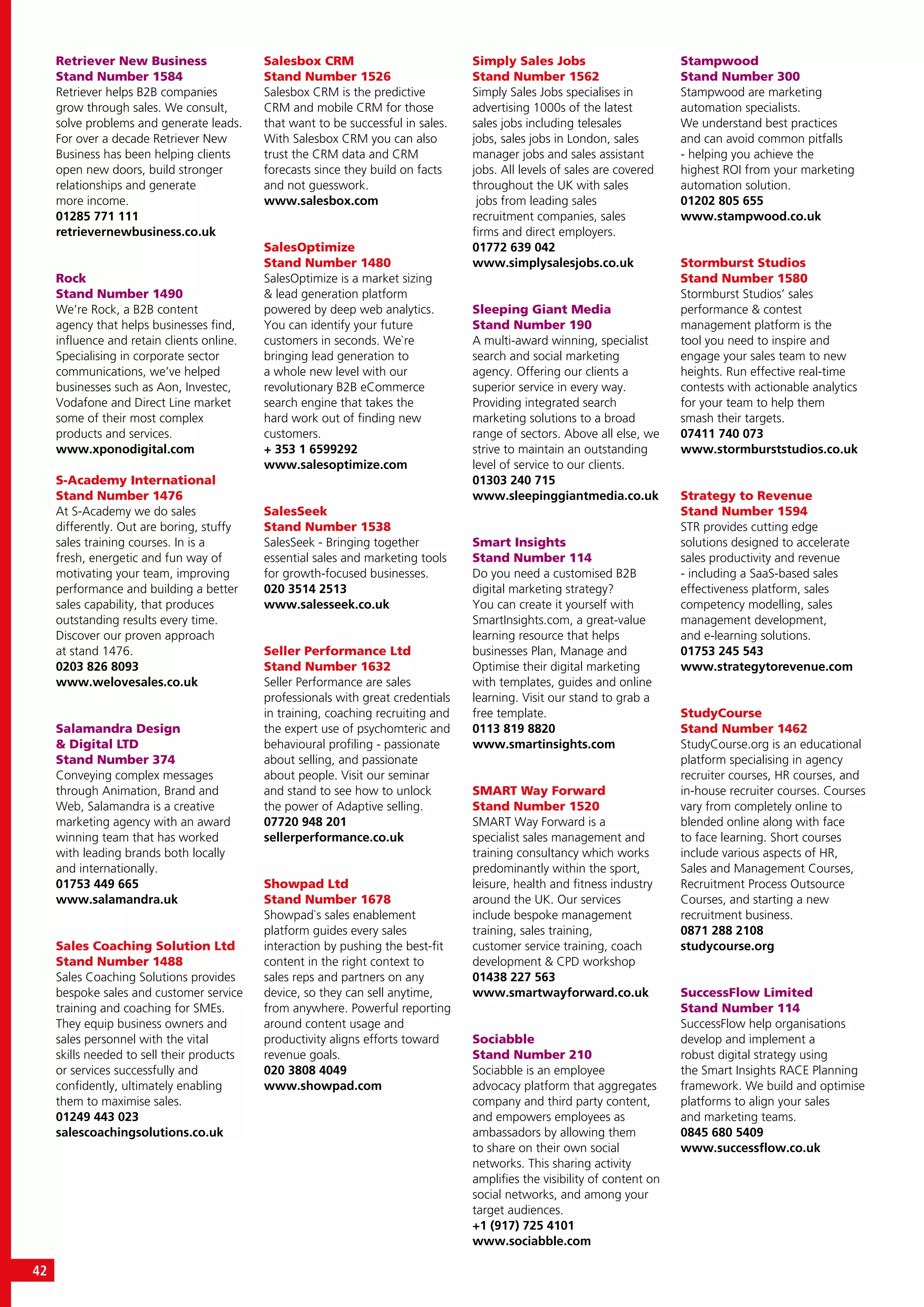 42
Retriever New Business
Stand Number 1584
Retriever helps B2B companies
grow through sales. We consult,
solve problems and generate leads.
For over a decade Retriever New
Business has been helping clients
open new doors, build stronger
relationships and generate
more income.
01285 771 111
retrievernewbusiness.co.uk
Rock
Stand Number 1490
We’re Rock, a B2B content
agency that helps businesses find,
influence and retain clients online.
Specialising in corporate sector
communications, we’ve helped
businesses such as Aon, Investec,
Vodafone and Direct Line market
some of their most complex
products and services.
www.xponodigital.com
S-Academy International
Stand Number 1476
At S-Academy we do sales
differently. Out are boring, stuffy
sales training courses. In is a
fresh, energetic and fun way of
motivating your team, improving
performance and building a better
sales capability, that produces
outstanding results every time.
Discover our proven approach
at stand 1476.
0203 826 8093
www.welovesales.co.uk
Salamandra Design
& Digital LTD
Stand Number 374
Conveying complex messages
through Animation, Brand and
Web, Salamandra is a creative
marketing agency with an award
winning team that has worked
with leading brands both locally
and internationally.
01753 449 665
www.salamandra.uk
Sales Coaching Solution Ltd
Stand Number 1488
Sales Coaching Solutions provides
bespoke sales and customer service
training and coaching for SMEs.
They equip business owners and
sales personnel with the vital
skills needed to sell their products
or services successfully and
confidently, ultimately enabling
them to maximise sales.
01249 443 023
salescoachingsolutions.co.uk
Salesbox CRM
Stand Number 1526
Salesbox CRM is the predictive
CRM and mobile CRM for those
that want to be successful in sales.
With Salesbox CRM you can also
trust the CRM data and CRM
forecasts since they build on facts
and not guesswork.
www.salesbox.com
SalesOptimize
Stand Number 1480
SalesOptimize is a market sizing
& lead generation platform
powered by deep web analytics.
You can identify your future
customers in seconds. We`re
bringing lead generation to
a whole new level with our
revolutionary B2B eCommerce
search engine that takes the
hard work out of finding new
customers.
+ 353 1 6599292
www.salesoptimize.com
SalesSeek
Stand Number 1538
SalesSeek - Bringing together
essential sales and marketing tools
for growth-focused businesses.
020 3514 2513
www.salesseek.co.uk
Seller Performance Ltd
Stand Number 1632
Seller Performance are sales
professionals with great credentials
in training, coaching recruiting and
the expert use of psychomteric and
behavioural profiling - passionate
about selling, and passionate
about people. Visit our seminar
and stand to see how to unlock
the power of Adaptive selling.
07720 948 201
sellerperformance.co.uk
Showpad Ltd
Stand Number 1678
Showpad`s sales enablement
platform guides every sales
interaction by pushing the best-fit
content in the right context to
sales reps and partners on any
device, so they can sell anytime,
from anywhere. Powerful reporting
around content usage and
productivity aligns efforts toward
revenue goals.
020 3808 4049
www.showpad.com
Simply Sales Jobs
Stand Number 1562
Simply Sales Jobs specialises in
advertising 1000s of the latest
sales jobs including telesales
jobs, sales jobs in London, sales
manager jobs and sales assistant
jobs. All levels of sales are covered
throughout the UK with sales
jobs from leading sales
recruitment companies, sales
firms and direct employers.
01772 639 042
www.simplysalesjobs.co.uk
Sleeping Giant Media
Stand Number 190
A multi-award winning, specialist
search and social marketing
agency. Offering our clients a
superior service in every way.
Providing integrated search
marketing solutions to a broad
range of sectors. Above all else, we
strive to maintain an outstanding
level of service to our clients.
01303 240 715
www.sleepinggiantmedia.co.uk
Smart Insights
Stand Number 114
Do you need a customised B2B
digital marketing strategy?
You can create it yourself with
SmartInsights.com, a great-value
learning resource that helps
businesses Plan, Manage and
Optimise their digital marketing
with templates, guides and online
learning. Visit our stand to grab a
free template.
0113 819 8820
www.smartinsights.com
SMART Way Forward
Stand Number 1520
SMART Way Forward is a
specialist sales management and
training consultancy which works
predominantly within the sport,
leisure, health and fitness industry
around the UK. Our services
include bespoke management
training, sales training,
customer service training, coach
development & CPD workshop
01438 227 563
www.smartwayforward.co.uk
Sociabble
Stand Number 210
Sociabble is an employee
advocacy platform that aggregates
company and third party content,
and empowers employees as
ambassadors by allowing them
to share on their own social
networks. This sharing activity
amplifies the visibility of content on
social networks, and among your
target audiences.
+1 (917) 725 4101
www.sociabble.com
Stampwood
Stand Number 300
Stampwood are marketing
automation specialists.
We understand best practices
and can avoid common pitfalls
- helping you achieve the
highest ROI from your marketing
automation solution.
01202 805 655
www.stampwood.co.uk
Stormburst Studios
Stand Number 1580
Stormburst Studios’ sales
performance & contest
management platform is the
tool you need to inspire and
engage your sales team to new
heights. Run effective real-time
contests with actionable analytics
for your team to help them
smash their targets.
07411 740 073
www.stormburststudios.co.uk
Strategy to Revenue
Stand Number 1594
STR provides cutting edge
solutions designed to accelerate
sales productivity and revenue
- including a SaaS-based sales
effectiveness platform, sales
competency modelling, sales
management development,
and e-learning solutions.
01753 245 543
www.strategytorevenue.com
StudyCourse
Stand Number 1462
StudyCourse.org is an educational
platform specialising in agency
recruiter courses, HR courses, and
in-house recruiter courses. Courses
vary from completely online to
blended online along with face
to face learning. Short courses
include various aspects of HR,
Sales and Management Courses,
Recruitment Process Outsource
Courses, and starting a new
recruitment business.
0871 288 2108
studycourse.org
SuccessFlow Limited
Stand Number 114
SuccessFlow help organisations
develop and implement a
robust digital strategy using
the Smart Insights RACE Planning
framework. We build and optimise
platforms to align your sales
and marketing teams.
0845 680 5409
www.successflow.co.uk
 