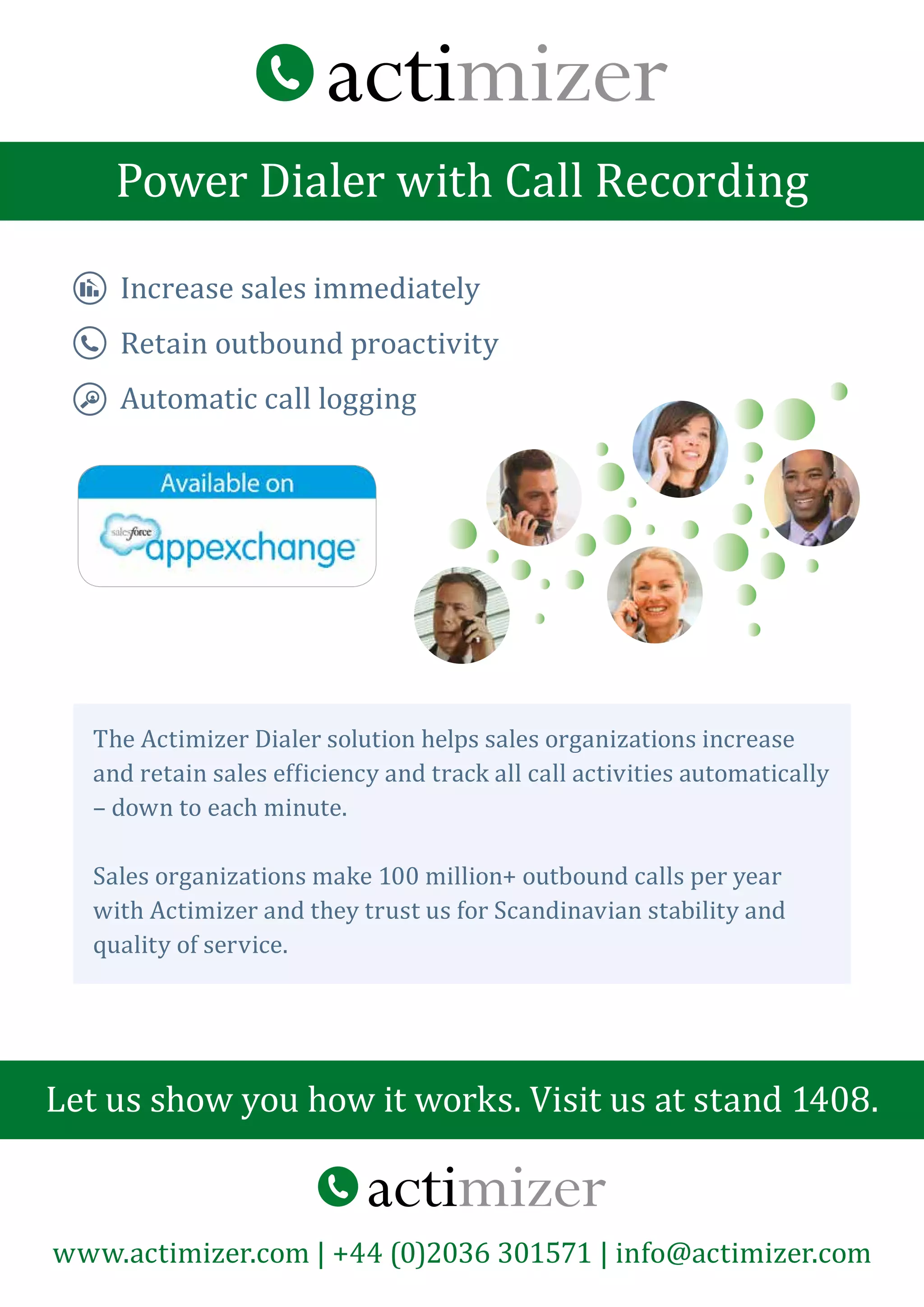 Power Dialer with Call Recording
Let us show you how it works. Visit us at stand 1408.
www.actimizer.com | +44 (0)2036 301571 | info@actimizer.com
The Actimizer Dialer solution helps sales organizations increase
and retain sales efficiency and track all call activities automatically
– down to each minute.
Sales organizations make 100 million+ outbound calls per year
with Actimizer and they trust us for Scandinavian stability and
quality of service.
Increase sales immediately
Retain outbound proactivity
Automatic call logging
 