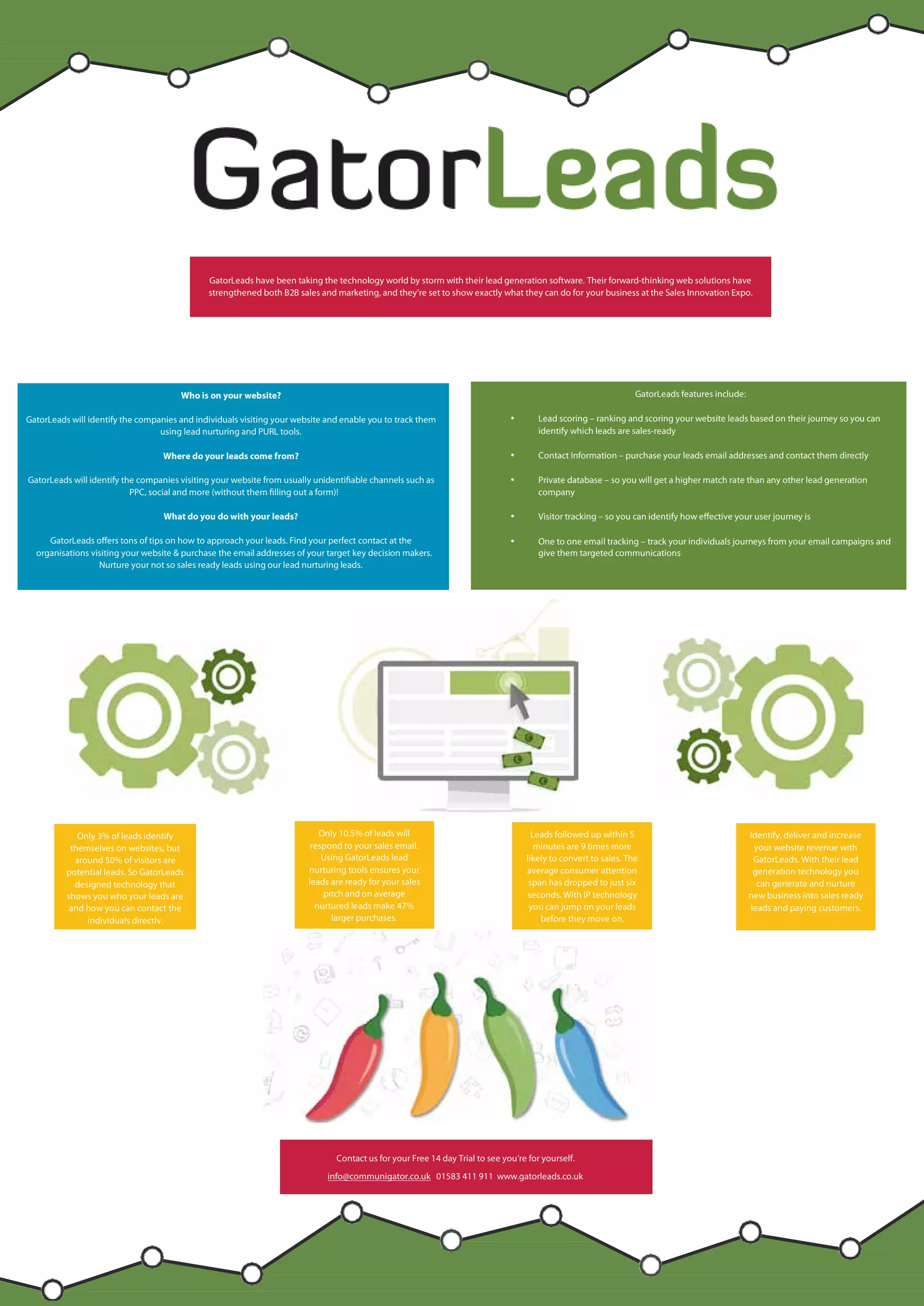 and they’re
set to show
exactly
what they
can do for
your
business at
the Sales GatorLeads have been taking the technology world by storm with their lead generation software. Their forward-thinking web solutions have
strengthened both B2B sales and marketing, and they’re set to show exactly what they can do for your business at the Sales Innovation Expo.
Contact us for your Free 14 day Trial to see you’re for yourself.
info@communigator.co.uk 01583 411 911 www.gatorleads.co.uk
Only 3% of leads identify
themselves on websites, but
around 50% of visitors are
potential leads. So GatorLeads
designed technology that
shows you who your leads are
and how you can contact the
individuals directly.
GatorLeads features include:
• Lead scoring – ranking and scoring your website leads based on their journey so you can
identify which leads are sales-ready
• Contact Information – purchase your leads email addresses and contact them directly
• Private database – so you will get a higher match rate than any other lead generation
company
• Visitor tracking – so you can identify how effective your user journey is
• One to one email tracking – track your individuals journeys from your email campaigns and
give them targeted communications
Who is on your website?
GatorLeads will identify the companies and individuals visiting your website and enable you to track them
using lead nurturing and PURL tools.
Where do your leads come from?
GatorLeads will identify the companies visiting your website from usually unidentifiable channels such as
PPC, social and more (without them filling out a form)!
What do you do with your leads?
GatorLeads offers tons of tips on how to approach your leads. Find your perfect contact at the
organisations visiting your website & purchase the email addresses of your target key decision makers.
Nurture your not so sales ready leads using our lead nurturing leads.
Identify, deliver and increase
your website revenue with
GatorLeads. With their lead
generation technology you
can generate and nurture
new business into sales ready
leads and paying customers.
Only 10.5% of leads will
respond to your sales email.
Using GatorLeads lead
nurturing tools ensures your
leads are ready for your sales
pitch and on average
nurtured leads make 47%
larger purchases.
Leads followed up within 5
minutes are 9 times more
likely to convert to sales. The
average consumer attention
span has dropped to just six
seconds. With IP technology
you can jump on your leads
before they move on.
 