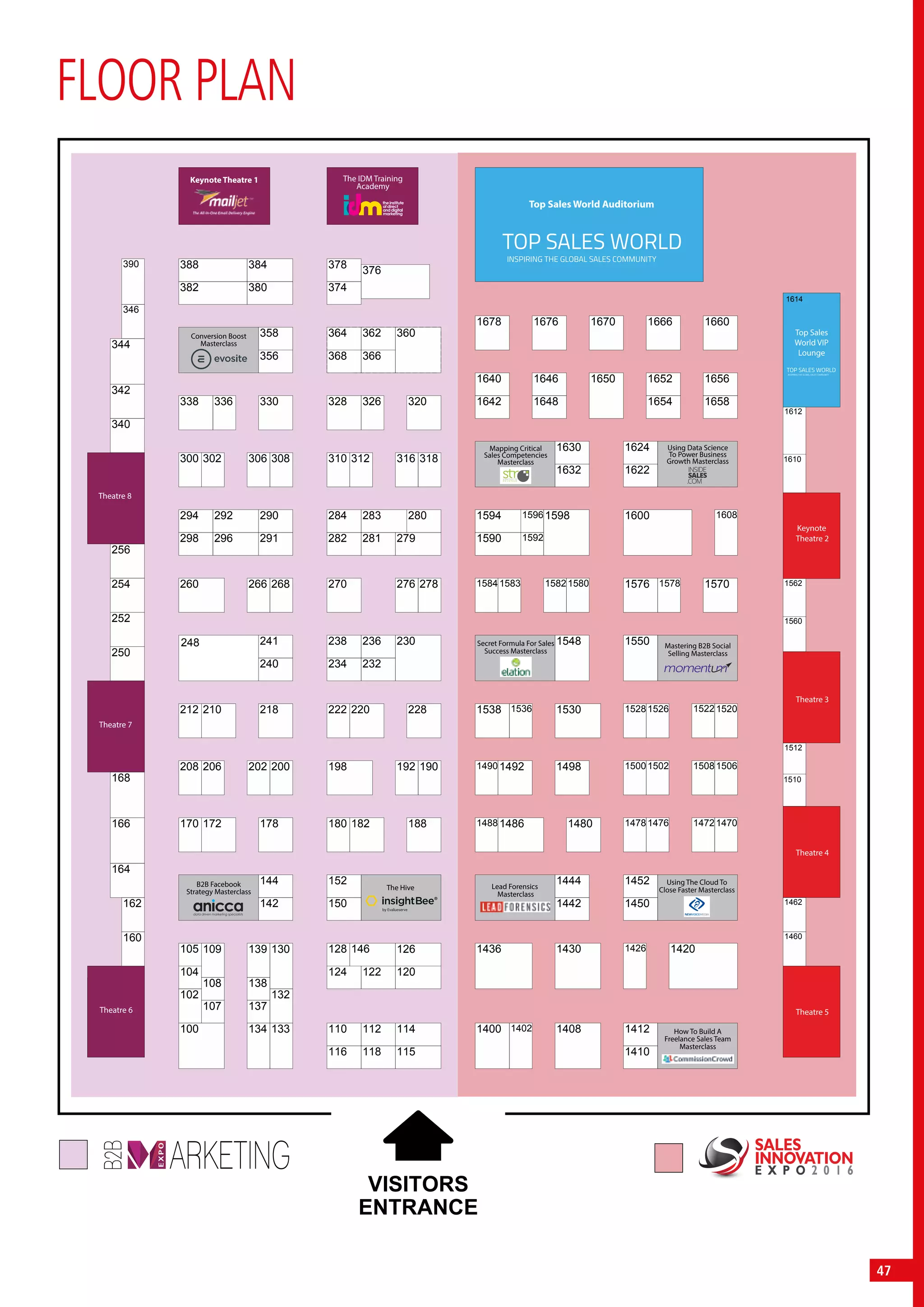 47
FLOOR PLAN
346
390
1528 1526 1520
1550
1576 1578
1600 1608
1570
1502
1426 1420
1476
1410
1412
1442
1452
1450
1400 1402 1408
1498
1444
1470
1506
1538 1536 1530
1583 1582 1580
1548
1594
1592
1596 1598
222 220 228
296
290
270 276
238
234
236
232
230
278
212 210 218
266 268
281
284
282
241248
180 182 188
152
198 192
128
124
146
122 120
190
170 172 178
206 202 200
142
144
105
116 118
114110 112
1678 1676 1670 1666 1660
1614
1640 1646 1650 1652 1656
1658165416481642
1630
1632 1622
1624
14861488
1436
14921490
1590
1522
1430
1480
1512
1510
1460
1462
1560
1562
1610
1612
302 306 308 312 316 318
338 336 330
358
328 326 320
376
388
382 380
384
360
366
168
250
160
162
252
254
256
340
164
166
342
344
115
126
208
374
378
1472
1508
260
1478
300
1500
100
102
108
107
109
132
137
133
130
138
139
1584
310
150
298
292294
368
362364
240
291 279
283 280
356
134
104
VISITORS
ENTRANCE
Keynote Theatre 1
Top Sales World Auditorium
Theatre 8
Theatre 7
Theatre 6
B2B Facebook
Strategy Masterclass
Conversion Boost
Masterclass
The Hive
Using The Cloud To
Close Faster Masterclass
How To Build A
Freelance Sales Team
Masterclass
Lead Forensics
Masterclass
Mastering B2B Social
Selling Masterclass
Secret Formula For Sales
Success Masterclass
Using Data Science
To Power Business
Growth Masterclass
Mapping Critical
Sales Competencies
Masterclass
The IDM Training
Academy
Keynote
Theatre 2
Top Sales
World VIP
Lounge
Theatre 3
Theatre 4
Theatre 5
SALES
INNOVATION
E X P O 2 0 1 6
 