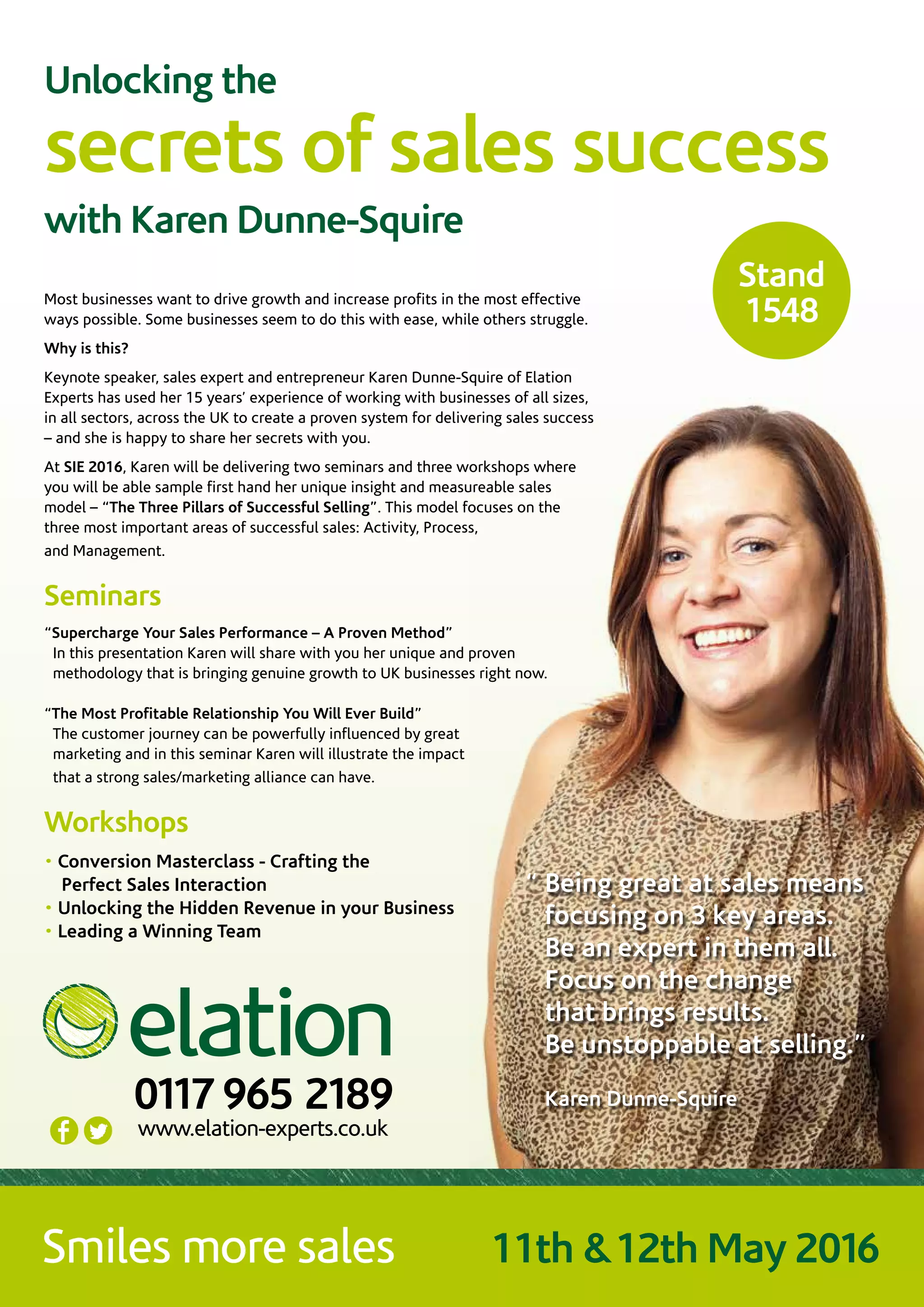 Unlocking the
secrets of sales success
with Karen Dunne-Squire
Most businesses want to drive growth and increase profits in the most effective
ways possible. Some businesses seem to do this with ease, while others struggle.
Why is this?
Keynote speaker, sales expert and entrepreneur Karen Dunne-Squire of Elation
Experts has used her 15 years’ experience of working with businesses of all sizes,
in all sectors, across the UK to create a proven system for delivering sales success
– and she is happy to share her secrets with you.
At SIE 2016, Karen will be delivering two seminars and three workshops where
you will be able sample first hand her unique insight and measureable sales
model – “The Three Pillars of Successful Selling”. This model focuses on the
three most important areas of successful sales: Activity, Process,
and Management.
Seminars
“Supercharge Your Sales Performance – A Proven Method”
In this presentation Karen will share with you her unique and proven
methodology that is bringing genuine growth to UK businesses right now.
“The Most Profitable Relationship You Will Ever Build”
The customer journey can be powerfully influenced by great
marketing and in this seminar Karen will illustrate the impact
that a strong sales/marketing alliance can have.
Workshops
• Conversion Masterclass - Crafting the
Perfect Sales Interaction
• Unlocking the Hidden Revenue in your Business
• Leading a Winning Team
www.elation-experts.co.uk
0117 965 2189
11th &12th May 2016
Stand
1548
“ Being great at sales means
focusing on 3 key areas.
Be an expert in them all.
Focus on the change
that brings results.
Be unstoppable at selling.”
Karen Dunne-Squire
 