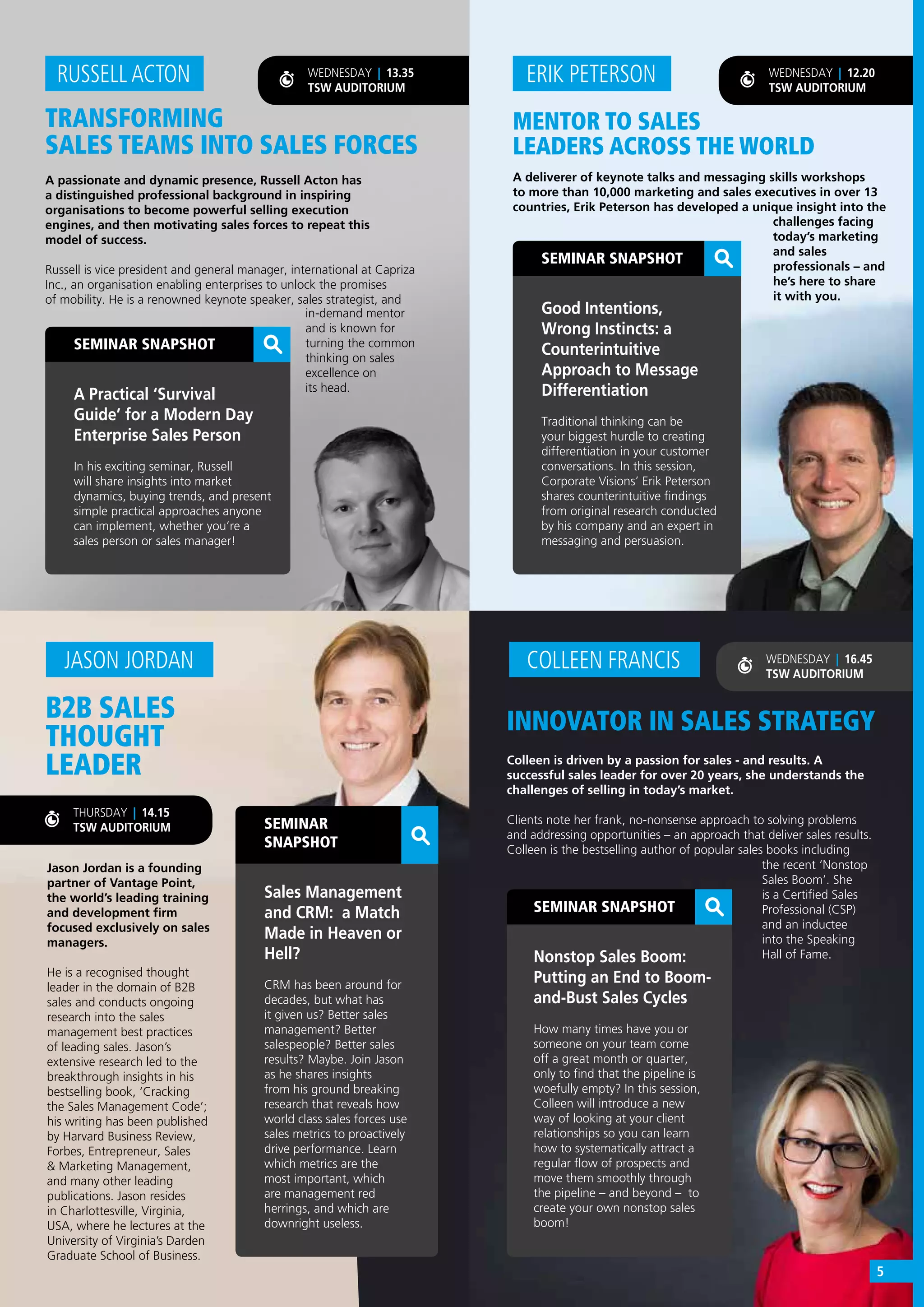 MENTOR TO SALES
LEADERS ACROSS THE WORLD
A deliverer of keynote talks and messaging skills workshops
to more than 10,000 marketing and sales executives in over 13
countries, Erik Peterson has developed a unique insight into the
ERIK PETERSON
SEMINAR SNAPSHOT
Good Intentions,
Wrong Instincts: a
Counterintuitive
Approach to Message
Differentiation
Traditional thinking can be
your biggest hurdle to creating
differentiation in your customer
conversations. In this session,
Corporate Visions’ Erik Peterson
shares counterintuitive findings
from original research conducted
by his company and an expert in
messaging and persuasion.
challenges facing
today’s marketing
and sales
professionals – and
he’s here to share
it with you.
WEDNESDAY | 12.20
TSW AUDITORIUM
SEMINAR SNAPSHOT
Nonstop Sales Boom:
Putting an End to Boom-
and-Bust Sales Cycles
How many times have you or
someone on your team come
off a great month or quarter,
only to find that the pipeline is
woefully empty? In this session,
Colleen will introduce a new
way of looking at your client
relationships so you can learn
how to systematically attract a
regular flow of prospects and
move them smoothly through
the pipeline – and beyond – to
create your own nonstop sales
boom!
INNOVATOR IN SALES STRATEGY
Colleen is driven by a passion for sales - and results. A
successful sales leader for over 20 years, she understands the
challenges of selling in today’s market.
Clients note her frank, no-nonsense approach to solving problems
and addressing opportunities – an approach that deliver sales results.
Colleen is the bestselling author of popular sales books including
COLLEEN FRANCIS
B2B SALES
THOUGHT
LEADER
Jason Jordan is a founding
partner of Vantage Point,
the world’s leading training
and development firm
focused exclusively on sales
managers.
He is a recognised thought
leader in the domain of B2B
sales and conducts ongoing
research into the sales
management best practices
of leading sales. Jason’s
extensive research led to the
breakthrough insights in his
bestselling book, ‘Cracking
the Sales Management Code’;
his writing has been published
by Harvard Business Review,
Forbes, Entrepreneur, Sales
& Marketing Management,
and many other leading
publications. Jason resides
in Charlottesville, Virginia,
USA, where he lectures at the
University of Virginia’s Darden
Graduate School of Business.
JASON JORDAN WEDNESDAY | 16.45
TSW AUDITORIUM
WEDNESDAY | 13.35
TSW AUDITORIUM
the recent ‘Nonstop
Sales Boom’. She
is a Certified Sales
Professional (CSP)
and an inductee
into the Speaking
Hall of Fame.
SEMINAR
SNAPSHOT
Sales Management
and CRM: a Match
Made in Heaven or
Hell?
CRM has been around for
decades, but what has
it given us? Better sales
management? Better
salespeople? Better sales
results? Maybe. Join Jason
as he shares insights
from his ground breaking
research that reveals how
world class sales forces use
sales metrics to proactively
drive performance. Learn
which metrics are the
most important, which
are management red
herrings, and which are
downright useless.
TRANSFORMING
SALES TEAMS INTO SALES FORCES
A passionate and dynamic presence, Russell Acton has
a distinguished professional background in inspiring
organisations to become powerful selling execution
engines, and then motivating sales forces to repeat this
model of success.
Russell is vice president and general manager, international at Capriza
Inc., an organisation enabling enterprises to unlock the promises
of mobility. He is a renowned keynote speaker, sales strategist, and
RUSSELL ACTON
SEMINAR SNAPSHOT
A Practical ‘Survival
Guide’ for a Modern Day
Enterprise Sales Person
In his exciting seminar, Russell
will share insights into market
dynamics, buying trends, and present
simple practical approaches anyone
can implement, whether you’re a
sales person or sales manager!
in-demand mentor
and is known for
turning the common
thinking on sales
excellence on
its head.
THURSDAY | 14.15
TSW AUDITORIUM
5
 